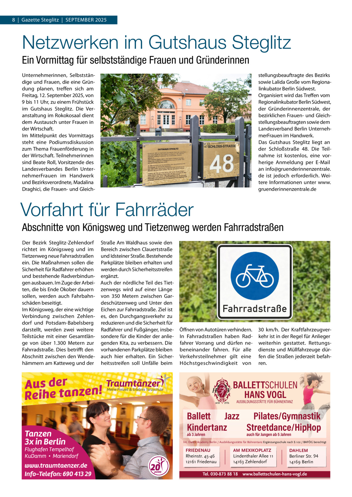 8  |  Gazette Steglitz  |  September 2025  Netzwerken im Gutshaus Steglitz Ein Vormittag für selbstständige Frauen und Gründerinnen Unternehmerinnen, Selbstständige und Frauen, die eine Gründung planen, treffen sich am Freitag, 12. September 2025, von 9 bis 11 Uhr, zu einem Frühstück im Gutshaus Steglitz. Die Veranstaltung im rokokosaal dient dem Austausch unter Frauen in der Wirtschaft. Im mittelpunkt des Vormittags steht eine podiumsdiskussion zum thema Frauenförderung in der Wirtschaft. teilnehmerinnen sind beate roll, Vorsitzende des Landesverbandes berlin UnternehmerFrauen im Handwerk und bezirksverordnete, madalina Draghici, die Frauen- und Gleich stellungsbeauftragte des bezirks sowie Lalida Große vom regionalinkubator berlin Südwest. Organisiert wird das treffen vom regionalinkubator berlin Südwest, der Gründerinnenzentrale, der bezirklichen Frauen- und Gleichstellungsbeauftragten sowie dem Landesverband berlin UnternehmerFrauen im Handwerk. Das Gutshaus Steglitz liegt an der Schloßstraße  48. Die teilnahme ist kostenlos, eine vorherige Anmeldung per e-mail an info@gruenderinnenzentrale. de ist jedoch erforderlich. Weitere Informationen unter www. gruenderinnenzentrale.de  Vorfahrt für Fahrräder Abschnitte von Königsweg und Tietzenweg werden Fahrradstraßen Der bezirk Steglitz-Zehlendorf richtet im Königsweg und im tietzenweg neue Fahrradstraßen ein. Die maßnahmen sollen die Sicherheit für radfahrer erhöhen und bestehende radverbindungen ausbauen. Im Zuge der Arbeiten, die bis ende Okober dauern sollen, werden auch Fahrbahnschäden beseitigt. Im Königsweg, der eine wichtige Verbindung zwischen Zehlendorf und potsdam-babelsberg darstellt, werden zwei weitere teilstücke mit einer Gesamtlänge von über 1.300  metern zur Fahrradstraße. Dies betrifft den Abschnitt zwischen den Wendehämmern am Katteweg und der  Straße Am Waldhaus sowie den bereich zwischen Clauertstraße und Idsteiner Straße. bestehende parkplätze bleiben erhalten und werden durch Sicherheitsstreifen ergänzt. Auch der nördliche teil des tietzenwegs wird auf einer Länge von 350  metern zwischen Gardeschützenweg und Unter den eichen zur Fahrradstraße. Ziel ist es, den Durchgangsverkehr zu reduzieren und die Sicherheit für radfahrer und Fußgänger, insbesondere für die Kinder der anliegenden Kita, zu verbessern. Die vorhandenen parkplätze bleiben auch hier erhalten. ein Sicherheitsstreifen soll Unfälle beim  Öffnen von Autotüren verhindern. In Fahrradstraßen haben radfahrer Vorrang und dürfen nebeneinander fahren. Für alle Verkehrsteilnehmer gilt eine Höchstgeschwindigkeit von  30  km/h. Der Kraftfahrzeugverkehr ist in der regel für Anlieger weiterhin gestattet. rettungsdienste und müllfahrzeuge dürfen die Straßen jederzeit befahren.  BALLETTSCHULEN HANS VOGL AUSBILDUNGSSTÄTTE FÜR BÜHNENTANZ  Ballett Jazz Pilates/Gymnastik Kindertanz Streetdance/HipHop ab 3 Jahren  auch für Jungen ab 5 Jahren  Int. Dance Academy Berlin / Ausbildungsstätte für Bühnentanz Ergänzungsschule nach § 102 / BAFÖG berechtigt  FRIEDENAU Rheinstr. 45-46 12161 Friedenau  AM MEXIKOPLATZ Lindenthaler Allee 11 14163 Zehlendorf  Tel. 030-873 88 18  DAHLEM Berliner Str. 94 14169 Berlin  www.ballettschulen-hans-vogl.de