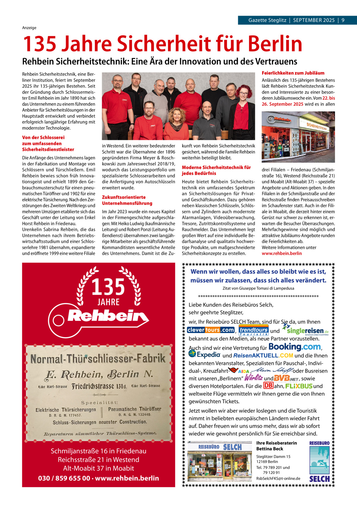 Gazette Steglitz  |  September 2025  |  9 Anzeige  135 Jahre Sicherheit für Berlin Rehbein Sicherheitstechnik: Eine Ära der Innovation und des Vertrauens  Feierlichkeiten zum Jubiläum Anlässlich des 135-jährigen Bestehens lädt Rehbein Sicherheitstechnik Kunden und Interessierte zu einer besonderen Jubiläumswoche ein. Vom 22. bis 26. September 2025 wird es in allen  Rehbein Sicherheitstechnik, eine Berliner Institution, feiert im September 2025 ihr 135-jähriges Bestehen. Seit der Gründung durch Schlossermeister Emil Rehbein im Jahr 1890 hat sich das Unternehmen zu einem führenden Anbieter für Sicherheitslösungen in der Hauptstadt entwickelt und verbindet erfolgreich langjährige Erfahrung mit modernster Technologie. Von der Schlosserei zum umfassenden Sicherheitsdienstleister Die Anfänge des Unternehmens lagen in der Fabrikation und Montage von Schlössern und Türschließern. Emil Rehbein bewies schon früh Innovationsgeist und erhielt 1899 den Gebrauchsmusterschutz für einen pneumatischen Türöffner und 1902 für eine elektrische Türsicherung. Nach den Zerstörungen des Zweiten Weltkriegs und mehreren Umzügen etablierte sich das Geschäft unter der Leitung von Enkel Horst Rehbein in Friedenau. Urenkelin Sabrina Rehbein, die das Unternehmen nach ihrem Betriebswirtschaftsstudium und einer Schlosserlehre 1981 übernahm, expandierte und eröffnete 1999 eine weitere Filiale  in Westend. Ein weiterer bedeutender Schritt war die Übernahme der 1896 gegründeten Firma Meyer & Roschkowski zum Jahreswechsel 2018/19, wodurch das Leistungsportfolio um spezialisierte Schlosserarbeiten und die Anfertigung von Autoschlüsseln erweitert wurde. Zukunftsorientierte Unternehmensführung Im Jahr 2023 wurde ein neues Kapitel in der Firmengeschichte aufgeschlagen: Mit Heiko Ludwig (kaufmännische Leitung) und Robert Ponzi (Leitung Außendienst) übernahmen zwei langjährige Mitarbeiter als geschäftsführende Kommanditisten wesentliche Anteile des Unternehmens. Damit ist die Zu kunft von Rehbein Sicherheitstechnik gesichert, während die Familie Rehbein weiterhin beteiligt bleibt. Moderne Sicherheitstechnik für jedes Bedürfnis Heute bietet Rehbein Sicherheitstechnik ein umfassendes Spektrum an Sicherheitslösungen für Privatund Geschäftskunden. Dazu gehören neben klassischen Schlüsseln, Schlössern und Zylindern auch modernste Alarmanlagen, Videoüberwachung, Tresore, Zutrittskontrollsysteme und Rauchmelder. Das Unternehmen legt großen Wert auf eine individuelle Bedarfsanalyse und qualitativ hochwertige Produkte, um maßgeschneiderte Sicherheitskonzepte zu erstellen.  drei Filialen – Friedenau (Schmiljanstraße 16), Westend (Reichsstraße 21) und Moabit (Alt-Moabit 37) – spezielle Angebote und Aktionen geben. In den Filialen in der Schmiljanstraße und der Reichsstraße finden Preisausschreiben im Schaufenster statt. Auch in der Filiale in Moabit, die derzeit hinter einem Gerüst nur schwer zu erkennen ist, erwarten die Besucher Überraschungen. Mehrfachgewinne sind möglich und attraktive Jubiläums-Angebote runden die Feierlichkeiten ab. Weitere Informationen unter www.rehbein.berlin  Wenn wir wollen, dass alles so bleibt wie es ist, müssen wir zulassen, dass sich alles verändert. Zitat von Giuseppe Tomasi di Lampedusa  *************************************************** Liebe Kunden des Reisebüros Selch, sehr geehrte Steglitzer, wir, Ihr Reisebüro SELCH Team, sind für Sie da, um Ihnen , und bekannt aus den Medien, als neue Partner vorzustellen. Auch sind wir eine Vertretung für , und ReisenAKTUELL.COM und die Ihnen bekannten Veranstalter, Spezialisten für Pauschal-, Individual-, Kreuzfahrt-                 ,                                  oder Busreisen und , sowie mit unseren „Berlinern“ diversen Hotelportalen. Für die ahn, und weltweite Flüge vermitteln wir Ihnen gerne die von Ihnen gewünschten Tickets.  Wörlitz  Jetzt wollen wir aber wieder loslegen und die Touristik nimmt in beliebten europäischen Ländern wieder Fahrt auf. Daher freuen wir uns umso mehr, dass wir ab sofort wieder wie gewohnt persönlich für Sie erreichbar sind.  Schmiljanstraße 16 in Friedenau Reichsstraße 21 in Westend Alt-Moabit 37 in Moabit 030 / 859 655 00 · www.rehbein.berlin  Ihre Reiseberaterin Bettina Beck Steglitzer Damm 15 12169 Berlin Tel. 79 789 201 und 79 120 91 RsbSelchFKS@t-online.de  REISEBURO  SELCH