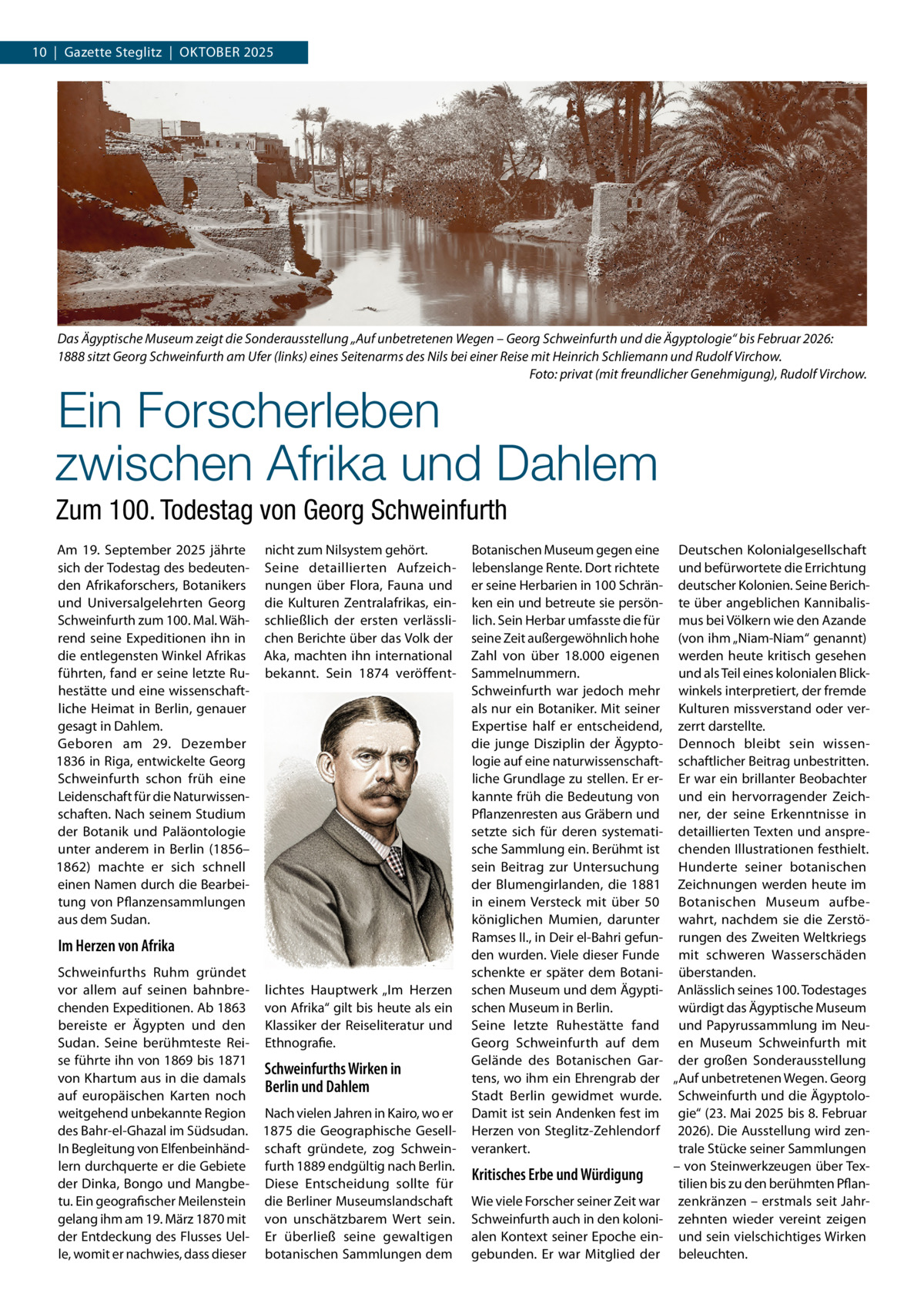 10  |  Gazette Steglitz  |  Oktober 2025  Das Ägyptische Museum zeigt die Sonderausstellung „Auf unbetretenen Wegen – Georg Schweinfurth und die Ägyptologie“ bis Februar 2026: 1888 sitzt Georg Schweinfurth am Ufer (links) eines Seitenarms des Nils bei einer Reise mit Heinrich Schliemann und Rudolf Virchow. � Foto: privat (mit freundlicher Genehmigung), Rudolf Virchow.  Ein Forscherleben zwischen Afrika und Dahlem Zum 100. Todestag von Georg Schweinfurth Am 19.  September 2025 jährte nicht zum Nilsystem gehört. sich der Todestag des bedeuten- Seine detaillierten Aufzeichden Afrikaforschers, Botanikers nungen über Flora, Fauna und und Universalgelehrten Georg die Kulturen Zentralafrikas, einSchweinfurth zum 100. Mal. Wäh- schließlich der ersten verlässlirend seine Expeditionen ihn in chen Berichte über das Volk der die entlegensten Winkel Afrikas Aka, machten ihn international führten, fand er seine letzte Ru- bekannt. Sein 1874 veröffenthestätte und eine wissenschaftliche Heimat in Berlin, genauer gesagt in Dahlem. Geboren am 29.  Dezember 1836 in Riga, entwickelte Georg Schweinfurth schon früh eine Leidenschaft für die Naturwissenschaften. Nach seinem Studium der Botanik und Paläontologie unter anderem in Berlin (1856– 1862) machte er sich schnell einen Namen durch die Bearbeitung von Pflanzensammlungen aus dem Sudan.  Im Herzen von Afrika Schweinfurths Ruhm gründet vor allem auf seinen bahnbre- lichtes Hauptwerk „Im Herzen chenden Expeditionen. Ab 1863 von Afrika“ gilt bis heute als ein bereiste er Ägypten und den Klassiker der Reiseliteratur und Sudan. Seine berühmteste Rei- Ethnografie. se führte ihn von 1869 bis 1871 Schweinfurths Wirken in von Khartum aus in die damals Berlin und Dahlem auf europäischen Karten noch weitgehend unbekannte Region Nach vielen Jahren in Kairo, wo er des Bahr-el-Ghazal im Südsudan. 1875 die Geographische GesellIn Begleitung von Elfenbeinhänd- schaft gründete, zog Schweinlern durchquerte er die Gebiete furth 1889 endgültig nach Berlin. der Dinka, Bongo und Mangbe- Diese Entscheidung sollte für tu. Ein geografischer Meilenstein die Berliner Museumslandschaft gelang ihm am 19. März 1870 mit von unschätzbarem Wert sein. der Entdeckung des Flusses Uel- Er überließ seine gewaltigen le, womit er nachwies, dass dieser botanischen Sammlungen dem  Botanischen Museum gegen eine Deutschen Kolonialgesellschaft lebenslange Rente. Dort richtete und befürwortete die Errichtung er seine Herbarien in 100 Schrän- deutscher Kolonien. Seine Berichken ein und betreute sie persön- te über angeblichen Kannibalislich. Sein Herbar umfasste die für mus bei Völkern wie den Azande seine Zeit außergewöhnlich hohe (von ihm „Niam-Niam“ genannt) Zahl von über 18.000 eigenen werden heute kritisch gesehen Sammelnummern. und als Teil eines kolonialen BlickSchweinfurth war jedoch mehr winkels interpretiert, der fremde als nur ein Botaniker. Mit seiner Kulturen missverstand oder verExpertise half er entscheidend, zerrt darstellte. die junge Disziplin der Ägypto- Dennoch bleibt sein wissenlogie auf eine naturwissenschaft- schaftlicher Beitrag unbestritten. liche Grundlage zu stellen. Er er- Er war ein brillanter Beobachter kannte früh die Bedeutung von und ein hervorragender ZeichPflanzenresten aus Gräbern und ner, der seine Erkenntnisse in setzte sich für deren systemati- detaillierten Texten und anspresche Sammlung ein. Berühmt ist chenden Illustrationen festhielt. sein Beitrag zur Untersuchung Hunderte seiner botanischen der Blumengirlanden, die 1881 Zeichnungen werden heute im in einem Versteck mit über 50 Botanischen Museum aufbeköniglichen Mumien, darunter wahrt, nachdem sie die ZerstöRamses II., in Deir el-Bahri gefun- rungen des Zweiten Weltkriegs den wurden. Viele dieser Funde mit schweren Wasserschäden schenkte er später dem Botani- überstanden. schen Museum und dem Ägypti- Anlässlich seines 100. Todestages würdigt das Ägyptische Museum schen Museum in Berlin. Seine letzte Ruhestätte fand und Papyrussammlung im NeuGeorg Schweinfurth auf dem en Museum Schweinfurth mit Gelände des Botanischen Gar- der großen Sonderausstellung tens, wo ihm ein Ehrengrab der „Auf unbetretenen Wegen. Georg Stadt Berlin gewidmet wurde. Schweinfurth und die ÄgyptoloDamit ist sein Andenken fest im gie“ (23. Mai 2025 bis 8. Februar Herzen von Steglitz-Zehlendorf 2026). Die Ausstellung wird zenverankert. trale Stücke seiner Sammlungen – von Steinwerkzeugen über TexKritisches Erbe und Würdigung tilien bis zu den berühmten PflanWie viele Forscher seiner Zeit war zenkränzen – erstmals seit JahrSchweinfurth auch in den koloni- zehnten wieder vereint zeigen alen Kontext seiner Epoche ein- und sein vielschichtiges Wirken gebunden. Er war Mitglied der beleuchten.