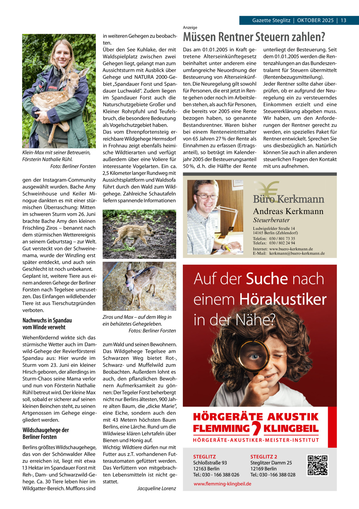 Gazette Steglitz  |  Oktober 2025  |  13 Anzeige  Klein-Max mit seiner Betreuerin, Försterin Nathalie Rühl. � Foto: Berliner Forsten gen der Instagram-Community ausgewählt wurden. Bache Amy Schweinhouse und Keiler Minogue dankten es mit einer stürmischen Überraschung: Mitten im schweren Sturm vom 26. Juni brachte Bache Amy den kleinen Frischling Ziros – benannt nach dem stürmischen Wetterereignis an seinem Geburtstag – zur Welt. Gut versteckt von der Schweinemama, wurde der Winzling erst später entdeckt, und auch sein Geschlecht ist noch unbekannt. Geplant ist, weitere Tiere aus einem anderen Gehege der Berliner Forsten nach Tegelsee umzusetzen. Das Einfangen wildlebender Tiere ist aus Tierschutzgründen verboten.  Nachwuchs in Spandau vom Winde verweht Wehenfördernd wirkte sich das stürmische Wetter auch im Damwild-Gehege der Revierförsterei Spandau aus: Hier wurde im Sturm vom 23.  Juni ein kleiner Hirsch geboren, der allerdings im Sturm-Chaos seine Mama verlor und nun von Försterin Nathalie Rühl betreut wird. Der kleine Max soll, sobald er sicherer auf seinen kleinen Beinchen steht, zu seinen Artgenossen im Gehege eingegliedert werden.  Wildschaugehege der Berliner Forsten Berlins größtes Wildschaugehege, das von der Schönwalder Allee zu erreichen ist, liegt mit etwa 13 Hektar im Spandauer Forst mit Reh-, Dam- und Schwarzwild-Gehege. Ca. 30 Tiere leben hier im Wildgatter-Bereich. Mufflons sind  in weiteren Gehegen zu beobachten. Über den See Kuhlake, der mit Waldspielplatz zwischen zwei Gehegen liegt, gelangt man zum Aussichtsturm mit Ausblick über Gehege und NATURA 2000-Gebiet „Spandauer Forst und Spandauer Luchwald“. Zudem liegen im Spandauer Forst auch die Naturschutzgebiete Großer und Kleiner Rohrpfuhl und Teufelsbruch, die besondere Bedeutung als Vogelschutzgebiet haben. Das vom Ehrenpfortensteig erreichbare Wildgehege Hermsdorf in Frohnau zeigt ebenfalls heimische Wildtierarten und verfügt außerdem über eine Voliere für interessante Vogelarten. Ein ca. 2,5 Kilometer langer Rundweg mit Aussichtsplattform und Waldsofa führt durch den Wald zum Wildgehege. Zahlreiche Schautafeln liefern spannende Informationen  Müssen Rentner Steuern zahlen? Das am 01.01.2005 in Kraft getretene Alterseinkünftegesetz beinhaltet unter anderem eine umfangreiche Neuordnung der Besteuerung von Alterseinkünften. Die Neuregelung gilt sowohl für Personen, die erst jetzt in Rente gehen oder noch im Arbeitsleben stehen, als auch für Personen, die bereits vor 2005 eine Rente bezogen haben, so genannte Bestandsrentner. Waren bisher bei einem Renteneintrittsalter von 65 Jahren 27 % der Rente als Einnahmen zu erfassen (Ertragsanteil), so beträgt im Kalenderjahr 2005 der Besteuerungsanteil 50 %, d. h. die Hälfte der Rente  unterliegt der Besteuerung. Seit dem 01.01.2005 werden die Rentenzahlungen an das Bundeszentralamt für Steuern übermittelt (Rentenbezugsmitteilung). Jeder Rentner sollte daher überprüfen, ob er aufgrund der Neuregelung ein zu versteuerndes Einkommen erzielt und eine Steuererklärung abgeben muss. Wir haben, um den Anforderungen der Rentner gerecht zu werden, ein spezielles Paket für Rentner entwickelt. Sprechen Sie uns diesbezüglich an. Natürlich können Sie auch in allen anderen steuerlichen Fragen den Kontakt mit uns aufnehmen.  Andreas Kerkmann Steuerberater  Foto: Denis Junker / Fotolia  Ziros und Max – auf dem Weg in ein behütetes Gehegeleben. � Fotos: Berliner Forsten zum Wald und seinen Bewohnern. Das Wildgehege Tegelsee am Schwarzen Weg bietet Rot-, Schwarz- und Muffelwild zum Beobachten. Außerdem lohnt es auch, den pflanzlichen Bewohnern Aufmerksamkeit zu gönnen: Der Tegeler Forst beherbergt nicht nur Berlins ältesten, 900 Jahre alten Baum, die „dicke Marie“, eine Eiche, sondern auch den mit 43  Metern höchsten Baum Berlins, eine Lärche. Rund um die Wildwiese klären Lehrtafeln über Bienen und Honig auf. Wichtig: Wildtiere dürfen nur mit Futter aus z.T. vorhandenen Futterautomaten gefüttert werden. Das Verfüttern von mitgebrachten Lebensmitteln ist nicht gestattet. � Jacqueline Lorenz  Ludwigsfelder Straße 14 14165 Berlin (Zehlendorf) Telefon: 030 / 801 73 35 Telefax: 030 / 802 24 94 Internet: www.buero-kerkmann.de E-Mail: kerkmann@buero-kerkmann.de Mandantenportal https://buero-kerkmann.portalbereich.de