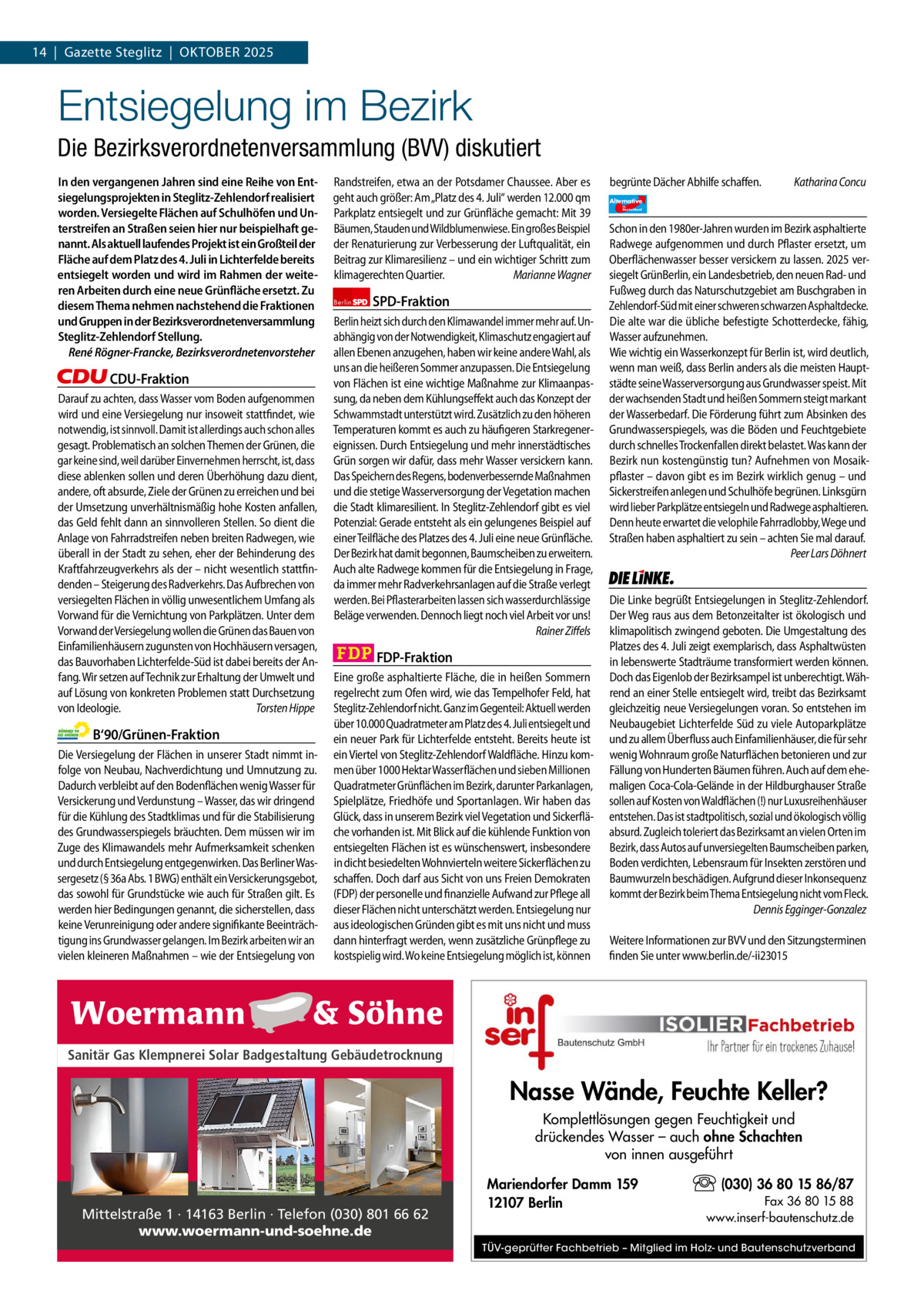 1 | Gazette Zehlendorf 14  |  Gazette Steglitz  |  Oktober | SEPTEMBER 20252025  Entsiegelung im Bezirk Die Bezirksverordnetenversammlung (BVV) diskutiert In den vergangenen Jahren sind eine Reihe von Entsiegelungsprojekten in Steglitz-Zehlendorf realisiert worden. Versiegelte Flächen auf Schulhöfen und Unterstreifen an Straßen seien hier nur beispielhaft genannt. Als aktuell laufendes Projekt ist ein Großteil der Fläche auf dem Platz des 4. Juli in Lichterfelde bereits entsiegelt worden und wird im Rahmen der weiteren Arbeiten durch eine neue Grünfläche ersetzt. Zu diesem Thema nehmen nachstehend die Fraktionen und Gruppen in der Bezirksverordnetenversammlung Steglitz-Zehlendorf Stellung. René Rögner-Francke, Bezirksverordnetenvorsteher  CDU-Fraktion Darauf zu achten, dass Wasser vom Boden aufgenommen wird und eine Versiegelung nur insoweit stattfindet, wie notwendig, ist sinnvoll. Damit ist allerdings auch schon alles gesagt. Problematisch an solchen Themen der Grünen, die gar keine sind, weil darüber Einvernehmen herrscht, ist, dass diese ablenken sollen und deren Überhöhung dazu dient, andere, oft absurde, Ziele der Grünen zu erreichen und bei der Umsetzung unverhältnismäßig hohe Kosten anfallen, das Geld fehlt dann an sinnvolleren Stellen. So dient die Anlage von Fahrradstreifen neben breiten Radwegen, wie überall in der Stadt zu sehen, eher der Behinderung des Kraftfahrzeugverkehrs als der – nicht wesentlich stattfindenden – Steigerung des Radverkehrs. Das Aufbrechen von versiegelten Flächen in völlig unwesentlichem Umfang als Vorwand für die Vernichtung von Parkplätzen. Unter dem Vorwand der Versiegelung wollen die Grünen das Bauen von Einfamilienhäusern zugunsten von Hochhäusern versagen, das Bauvorhaben Lichterfelde-Süd ist dabei bereits der Anfang. Wir setzen auf Technik zur Erhaltung der Umwelt und auf Lösung von konkreten Problemen statt Durchsetzung von Ideologie. Torsten Hippe  B‘90/Grünen-Fraktion Die Versiegelung der Flächen in unserer Stadt nimmt infolge von Neubau, Nachverdichtung und Umnutzung zu. Dadurch verbleibt auf den Bodenflächen wenig Wasser für Versickerung und Verdunstung – Wasser, das wir dringend für die Kühlung des Stadtklimas und für die Stabilisierung des Grundwasserspiegels bräuchten. Dem müssen wir im Zuge des Klimawandels mehr Aufmerksamkeit schenken und durch Entsiegelung entgegenwirken. Das Berliner Wassergesetz (§ 36a Abs. 1 BWG) enthält ein Versickerungsgebot, das sowohl für Grundstücke wie auch für Straßen gilt. Es werden hier Bedingungen genannt, die sicherstellen, dass keine Verunreinigung oder andere signifikante Beeinträchtigung ins Grundwasser gelangen. Im Bezirk arbeiten wir an vielen kleineren Maßnahmen – wie der Entsiegelung von  Randstreifen, etwa an der Potsdamer Chaussee. Aber es geht auch größer: Am „Platz des 4. Juli“ werden 12.000 qm Parkplatz entsiegelt und zur Grünfläche gemacht: Mit 39 Bäumen, Stauden und Wildblumenwiese. Ein großes Beispiel der Renaturierung zur Verbesserung der Luftqualität, ein Beitrag zur Klimaresilienz – und ein wichtiger Schritt zum klimagerechten Quartier. Marianne Wagner Berlin  SPD-Fraktion  Berlin heizt sich durch den Klimawandel immer mehr auf. Unabhängig von der Notwendigkeit, Klimaschutz engagiert auf allen Ebenen anzugehen, haben wir keine andere Wahl, als uns an die heißeren Sommer anzupassen. Die Entsiegelung von Flächen ist eine wichtige Maßnahme zur Klimaanpassung, da neben dem Kühlungseffekt auch das Konzept der Schwammstadt unterstützt wird. Zusätzlich zu den höheren Temperaturen kommt es auch zu häufigeren Starkregenereignissen. Durch Entsiegelung und mehr innerstädtisches Grün sorgen wir dafür, dass mehr Wasser versickern kann. Das Speichern des Regens, bodenverbessernde Maßnahmen und die stetige Wasserversorgung der Vegetation machen die Stadt klimaresilient. In Steglitz-Zehlendorf gibt es viel Potenzial: Gerade entsteht als ein gelungenes Beispiel auf einer Teilfläche des Platzes des 4. Juli eine neue Grünfläche. Der Bezirk hat damit begonnen, Baumscheiben zu erweitern. Auch alte Radwege kommen für die Entsiegelung in Frage, da immer mehr Radverkehrsanlagen auf die Straße verlegt werden. Bei Pflasterarbeiten lassen sich wasserdurchlässige Beläge verwenden. Dennoch liegt noch viel Arbeit vor uns! Rainer Ziffels  FDP-Fraktion Eine große asphaltierte Fläche, die in heißen Sommern regelrecht zum Ofen wird, wie das Tempelhofer Feld, hat Steglitz-Zehlendorf nicht. Ganz im Gegenteil: Aktuell werden über 10.000 Quadratmeter am Platz des 4. Juli entsiegelt und ein neuer Park für Lichterfelde entsteht. Bereits heute ist ein Viertel von Steglitz-Zehlendorf Waldfläche. Hinzu kommen über 1000 Hektar Wasserflächen und sieben Millionen Quadratmeter Grünflächen im Bezirk, darunter Parkanlagen, Spielplätze, Friedhöfe und Sportanlagen. Wir haben das Glück, dass in unserem Bezirk viel Vegetation und Sickerfläche vorhanden ist. Mit Blick auf die kühlende Funktion von entsiegelten Flächen ist es wünschenswert, insbesondere in dicht besiedelten Wohnvierteln weitere Sickerflächen zu schaffen. Doch darf aus Sicht von uns Freien Demokraten (FDP) der personelle und finanzielle Aufwand zur Pflege all dieser Flächen nicht unterschätzt werden. Entsiegelung nur aus ideologischen Gründen gibt es mit uns nicht und muss dann hinterfragt werden, wenn zusätzliche Grünpflege zu kostspielig wird. Wo keine Entsiegelung möglich ist, können  begrünte Dächer Abhilfe schaffen. Alternative für  Deutschland  Katharina Concu  AfD   Schon in den 1980er-Jahren wurden im Bezirk asphaltierte Radwege aufgenommen und durch Pflaster ersetzt, um Oberflächenwasser besser versickern zu lassen. 2025 versiegelt GrünBerlin, ein Landesbetrieb, den neuen Rad- und Fußweg durch das Naturschutzgebiet am Buschgraben in Zehlendorf-Süd mit einer schweren schwarzen Asphaltdecke. Die alte war die übliche befestigte Schotterdecke, fähig, Wasser aufzunehmen. Wie wichtig ein Wasserkonzept für Berlin ist, wird deutlich, wenn man weiß, dass Berlin anders als die meisten Hauptstädte seine Wasserversorgung aus Grundwasser speist. Mit der wachsenden Stadt und heißen Sommern steigt markant der Wasserbedarf. Die Förderung führt zum Absinken des Grundwasserspiegels, was die Böden und Feuchtgebiete durch schnelles Trockenfallen direkt belastet. Was kann der Bezirk nun kostengünstig tun? Aufnehmen von Mosaikpflaster – davon gibt es im Bezirk wirklich genug – und Sickerstreifen anlegen und Schulhöfe begrünen. Linksgürn wird lieber Parkplätze entsiegeln und Radwege asphaltieren. Denn heute erwartet die velophile Fahrradlobby, Wege und Straßen haben asphaltiert zu sein – achten Sie mal darauf. Peer Lars Döhnert  Die Linke  Die Linke begrüßt Entsiegelungen in Steglitz-Zehlendorf. Der Weg raus aus dem Betonzeitalter ist ökologisch und klimapolitisch zwingend geboten. Die Umgestaltung des Platzes des 4. Juli zeigt exemplarisch, dass Asphaltwüsten in lebenswerte Stadträume transformiert werden können. Doch das Eigenlob der Bezirksampel ist unberechtigt. Während an einer Stelle entsiegelt wird, treibt das Bezirksamt gleichzeitig neue Versiegelungen voran. So entstehen im Neubaugebiet Lichterfelde Süd zu viele Autoparkplätze und zu allem Überfluss auch Einfamilienhäuser, die für sehr wenig Wohnraum große Naturflächen betonieren und zur Fällung von Hunderten Bäumen führen. Auch auf dem ehemaligen Coca-Cola-Gelände in der Hildburghauser Straße sollen auf Kosten von Waldflächen (!) nur Luxusreihenhäuser entstehen. Das ist stadtpolitisch, sozial und ökologisch völlig absurd. Zugleich toleriert das Bezirksamt an vielen Orten im Bezirk, dass Autos auf unversiegelten Baumscheiben parken, Boden verdichten, Lebensraum für Insekten zerstören und Baumwurzeln beschädigen. Aufgrund dieser Inkonsequenz kommt der Bezirk beim Thema Entsiegelung nicht vom Fleck. Dennis Egginger-Gonzalez Weitere Informationen zur BVV und den Sitzungsterminen finden Sie unter www.berlin.de/-ii23015  1.140 Zeichen pro Fraktion Sanitär Gas Klempnerei Solar Badgestaltung Gebäudetrocknung   Vorwort Nasse Wände, Feuchte Keller? CDU 1147 Komplettlösungen gegen Feuchtigkeit und drückendes Wasser – auch ohne Schachten Grüne 1145 von innen ausgeführt SPD 1140 (030) 36 80 15 86/87 Mariendorfer Damm 159 FDP 1132 Fax 36 80 15 88 12107 Berlin Mittelstraße 1 · 14163 Berlin · Telefon (030) 801 66 62 www.inserf-bautenschutz.de Fruchtbarkeitsschrein an der Argentinischen Allee von AfD 1146 www.woermann-und-soehne.de Volkmar Haase. TÜV-geprüfter Fachbetrieb – Mitglied im Holz- und Bautenschutzverband Linke 1137