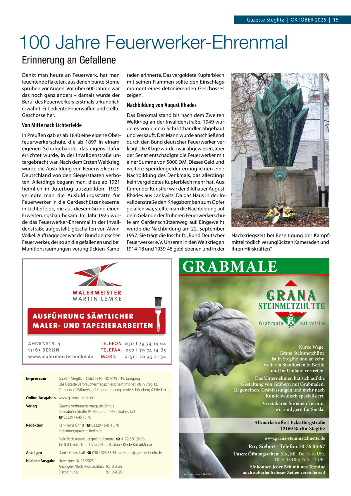Gazette Steglitz  |  Oktober 2025  |  15  100 Jahre Feuerwerker-Ehrenmal Erinnerung an Gefallene Denkt man heute an Feuerwerk, hat man leuchtende Raketen, aus denen bunte Sterne sprühen vor Augen. Vor über 600 Jahren war das noch ganz anders – damals wurde der Beruf des Feuerwerkers erstmals urkundlich erwähnt. Er bediente Feuerwaffen und stellte Geschosse her.  Von Mitte nach Lichterfelde In Preußen gab es ab 1840 eine eigene Oberfeuerwerkerschule, die ab 1897 in einem eigenen Schulgebäude, das eigens dafür errichtet wurde, in der Invalidenstraße untergebracht war. Nach dem Ersten Weltkrieg wurde die Ausbildung von Feuerwerkern in Deutschland von den Siegerstaaten verboten. Allerdings begann man, diese ab 1921 heimlich in Jüterbog auszubilden. 1929 verlegte man die Ausbildungsstätte für Feuerwerker in die Gardeschützenkaserne in Lichterfelde, die aus diesem Grund einen Erweiterungsbau bekam. Im Jahr 1925 wurde das Feuerwerker-Ehrenmal in der Invalidenstraße aufgestellt, geschaffen von Alwin Völkel. Auftraggeber war der Bund deutscher Feuerwerker, der so an die gefallenen und bei Munitionsräumungen verunglückten Kame raden erinnerte. Das vergoldete Kupferblech mit seinen Flammen sollte den Einschlagsmoment eines detonierenden Geschosses zeigen.  Nachbildung von August Rhades Das Denkmal stand bis nach dem Zweiten Weltkrieg an der Invalidenstraße. 1949 wurde es von einem Schrotthändler abgebaut und verkauft. Der Mann wurde anschließend durch den Bund deutscher Feuerwerker verklagt. Die Klage wurde zwar abgewiesen, aber der Senat entschädigte die Feuerwerker mit einer Summe von 5000 DM. Dieses Geld und weitere Spendengelder ermöglichten eine Nachbildung des Denkmals, das allerdings kein vergoldetes Kupferblech mehr hat. Ausführender Künstler war der Bildhauer August Rhades aus Lankwitz. Da das Haus in der Invalidenstraße den Kriegsbomben zum Opfer gefallen war, stellte man die Nachbildung auf dem Gelände der früheren Feuerwerkerschule am Gardenschützenweg auf. Eingeweiht wurde die Nachbildung am 22. September 1957. Sie trägt die Inschrift: „Bund Deutscher Feuerwerker e. V. Unseren in den Weltkriegen 1914-18 und 1939-45 gebliebenen und in der  Nachkriegszeit bei Beseitigung der Kampfmittel tödlich verunglückten Kameraden und ihren Hilfskräften“  GRABMALE STEINMETZHÜTTE  AUS FÜ H R U N G SÄ MTL I CH E R M ALE R- U N D TA P E Z I E R AR B E ITE N AHOR NSTR . 4 1 21 63 B E R LI N www.malermeisterlemke.de  Impressum	  Grabmale  TEL EFON 030 I 7 9 74 14 6 4 TEL EFAX 030 I 7 9 74 14 6 5 MOB I L 01 51 I 2 0 4 5 2 1 3 4  Kurze Wege: Grana Steinmetzhütte ist in Steglitz und an zehn weiteren Standorten in Berlin und im Umland vertreten. Das Unternehmen hat sich auf die Gestaltung von Gräbern mit Grabmalen, Liegesteinen, Grabfassungen und mehr nach Kundenwunsch spezialisiert.  Gazette Steglitz ·  Oktober Nr. 10/2025 ·  45. Jahrgang Das Gazette Verbrauchermagazin erscheint monatlich in Steglitz, Zehlendorf, Wilmersdorf, Charlottenburg sowie Schöneberg & Friedenau.  Online-Ausgaben	 www.gazette-berlin.de Verlag	  Gazette Verbrauchermagazin GmbH Ruhlsdorfer Straße 95, Haus 42 · 14532 Stahnsdorf ☎ 03329 / 645 15 70  Redaktion	  Karl-Heinz Christ · ☎ 03329 / 645 15 70 redaktion@gazette-berlin.de  	  Freie Redakteurin Jacqueline Lorenz · ☎ 0172 630 26 88 Titelbild: Foto: Dora Csala / Haus Bastian / KinderKulturMonat  Anzeigen	  Daniel Gottschalk ·☎ 030 / 323 38 54 · anzeigen@gazette-berlin.de  Nächste Ausgabe	 November Nr. 11/2025 Anzeigen-/Redaktionsschluss	10.10.2025 Erscheinung	30.10.2025  Natursteine  Vereinbaren Sie einen Termin, wir sind gern für Sie da!  Altmarkstraße 1 Ecke Bergstraße 12169 Berlin-Steglitz www.grana-steinmetzhuette.de  Roy Siebert · Telefon 70 76 03 67 Unsere Öffnungszeiten: Mo., Mi., Do. 9–16 Uhr, Di. 9–18 Uhr, Fr. 9–14 Uhr Foto: Eyetronic / Fotolia  Sie können jeder Zeit mit uns Termine auch außerhalb dieser Zeiten vereinbaren!
