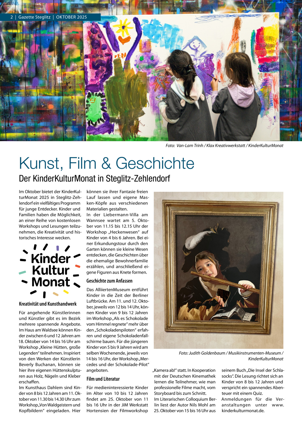 2  |  Gazette Steglitz  |  Oktober 2025  �  Foto: Van-Lam Trinh / Klax Kreativwerkstatt / KinderKulturMonat  Kunst, Film & Geschichte Der KinderKulturMonat in Steglitz-Zehlendorf Im Oktober bietet der KinderKulturMonat 2025 in Steglitz-Zehlendorf ein vielfältiges Programm für junge Entdecker. Kinder und Familien haben die Möglichkeit, an einer Reihe von kostenlosen Workshops und Lesungen teilzunehmen, die Kreativität und historisches Interesse wecken.  Kinder Kultur Monat  können sie ihrer Fantasie freien Lauf lassen und eigene Masken-Köpfe aus verschiedenen Materialien gestalten. In der Liebermann-Villa am Wannsee wartet am 5.  Oktober von 11.15 bis 12.15 Uhr der Workshop „Heckenwesen“ auf Kinder von 4 bis 6 Jahren. Bei einer Erkundungstour durch den Garten können sie kleine Wesen entdecken, die Geschichten über die ehemalige Bewohnerfamilie erzählen, und anschließend eigene Figuren aus Knete formen.  Geschichte zum Anfassen  Das AlliiertenMuseum entführt Kinder in die Zeit der Berliner Luftbrücke. Am 11. und 12. OktoKreativität und Kunsthandwerk ber, jeweils von 12 bis 14 Uhr, könFür angehende Künstlerinnen nen Kinder von 9 bis 12 Jahren und Künstler gibt es im Bezirk im Workshop „Als es Schokolade mehrere spannende Angebote. vom Himmel regnete“ mehr über Im Haus am Waldsee können Kin- den „Schokoladenpiloten“ erfahder zwischen 6 und 12 Jahren am ren und eigene Schokoladenfall18. Oktober von 14 bis 16 Uhr am schirme bauen. Für die jüngeren Workshop „Kleine Hütten, große Kinder von 5 bis 9 Jahren wird am Legenden“ teilnehmen. Inspiriert selben Wochenende, jeweils von Foto: Judith Goldenbaum / Musikinstrumenten-Museum / von den Werken der Künstlerin 14 bis 16 Uhr, der Workshop „MerKinderKulturMonat Beverly Buchanan, können sie cedes und der Schokolade-Pilot“ hier ihre eigenen Hüttenskulptu- angeboten. „Kamera ab!“ statt. In Kooperation seinem Buch „Die Insel der Schlamit der Deutschen Kinemathek socks“. Die Lesung richtet sich an ren aus Holz, Nägeln und Kleber Film und Literatur lernen die Teilnehmer, wie man Kinder von 8 bis 12 Jahren und erschaffen. Im Kunsthaus Dahlem sind Kin- Für medieninteressierte Kinder professionelle Filme macht, vom verspricht ein spannendes Abender von 8 bis 12 Jahren am 11. Ok- im Alter von 10 bis 12  Jahren Storyboard bis zum Schnitt. teuer mit einem Quiz. tober von 11.30 bis 14.30 Uhr zum findet am 25.  Oktober von 11 Im Literarischen Colloquium Ber- Anmeldungen für die VerWorkshop „Von Waldgeistern und bis 16 Uhr in der JiM Werkstatt lin liest der Autor Nils Mohl am anstaltungen unter www. Kopfbildern“ eingeladen. Hier Hortensien der Filmworkshop 25. Oktober von 15 bis 16 Uhr aus kinderkulturmonat.de.