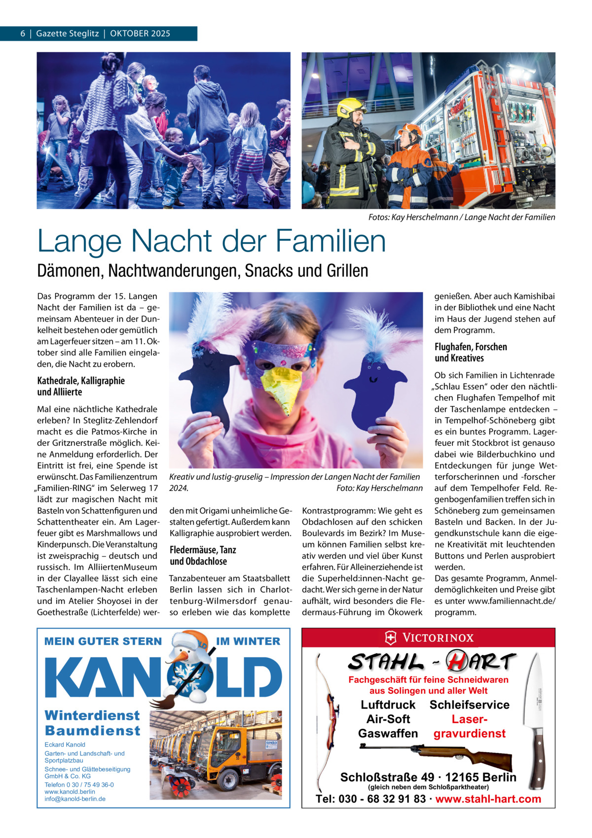 6  |  Gazette Steglitz  |  OKTOBER 2025  Fotos: Kay Herschelmann / Lange Nacht der Familien  Lange Nacht der Familien Dämonen, Nachtwanderungen, Snacks und Grillen Das Programm der 15. Langen Nacht der Familien ist da – gemeinsam Abenteuer in der Dunkelheit bestehen oder gemütlich am Lagerfeuer sitzen – am 11. Oktober sind alle Familien eingeladen, die Nacht zu erobern.  genießen. Aber auch Kamishibai in der Bibliothek und eine Nacht im Haus der Jugend stehen auf dem Programm.  Flughafen, Forschen und Kreatives  Kathedrale, Kalligraphie und Alliierte Mal eine nächtliche Kathedrale erleben? In Steglitz-Zehlendorf macht es die Patmos-Kirche in der Gritznerstraße möglich. Keine Anmeldung erforderlich. Der Eintritt ist frei, eine Spende ist erwünscht. Das Familienzentrum „Familien-RING“ im Selerweg  17 lädt zur magischen Nacht mit Basteln von Schattenfiguren und Schattentheater ein. Am Lagerfeuer gibt es Marshmallows und Kinderpunsch. Die Veranstaltung ist zweisprachig – deutsch und russisch. Im AlliiertenMuseum in der Clayallee lässt sich eine Taschenlampen-Nacht erleben und im Atelier Shoyosei in der Goethestraße (Lichterfelde) wer MEIN GUTER STERN  Kreativ und lustig-gruselig – Impression der Langen Nacht der Familien 2024. Foto: Kay Herschelmann den mit Origami unheimliche Gestalten gefertigt. Außerdem kann Kalligraphie ausprobiert werden.  Fledermäuse, Tanz und Obdachlose Tanzabenteuer am Staatsballett Berlin lassen sich in Charlottenburg-Wilmersdorf genauso erleben wie das komplette  Kontrastprogramm: Wie geht es Obdachlosen auf den schicken Boulevards im Bezirk? Im Museum können Familien selbst kreativ werden und viel über Kunst erfahren. Für Alleinerziehende ist die Superheld:innen-Nacht gedacht. Wer sich gerne in der Natur aufhält, wird besonders die Fledermaus-Führung im Ökowerk  Ob sich Familien in Lichtenrade „Schlau Essen“ oder den nächtlichen Flughafen Tempelhof mit der Taschenlampe entdecken – in Tempelhof-Schöneberg gibt es ein buntes Programm. Lagerfeuer mit Stockbrot ist genauso dabei wie Bilderbuchkino und Entdeckungen für junge Wetterforscherinnen und -forscher auf dem Tempelhofer Feld. Regenbogenfamilien treffen sich in Schöneberg zum gemeinsamen Basteln und Backen. In der Jugendkunstschule kann die eigene Kreativität mit leuchtenden Buttons und Perlen ausprobiert werden. Das gesamte Programm, Anmeldemöglichkeiten und Preise gibt es unter www.familiennacht.de/ programm.  IM WINTER Fachgeschäft für feine Schneidwaren aus Solingen und aller Welt  Winterdienst Baumdienst Eckard Kanold Garten- und Landschaft- und Sportplatzbau Schnee- und Glättebeseitigung GmbH & Co. KG Telefon 0 30 / 75 49 36-0 www.kanold.berlin info@kanold-berlin.de  Luftdruck Schleifservice Air-Soft LaserGaswaffen gravurdienst  Schloßstraße 49 · 12165 Berlin (gleich neben dem Schloßparktheater)  Tel: 030 - 68 32 91 83 · www.stahl-hart.com