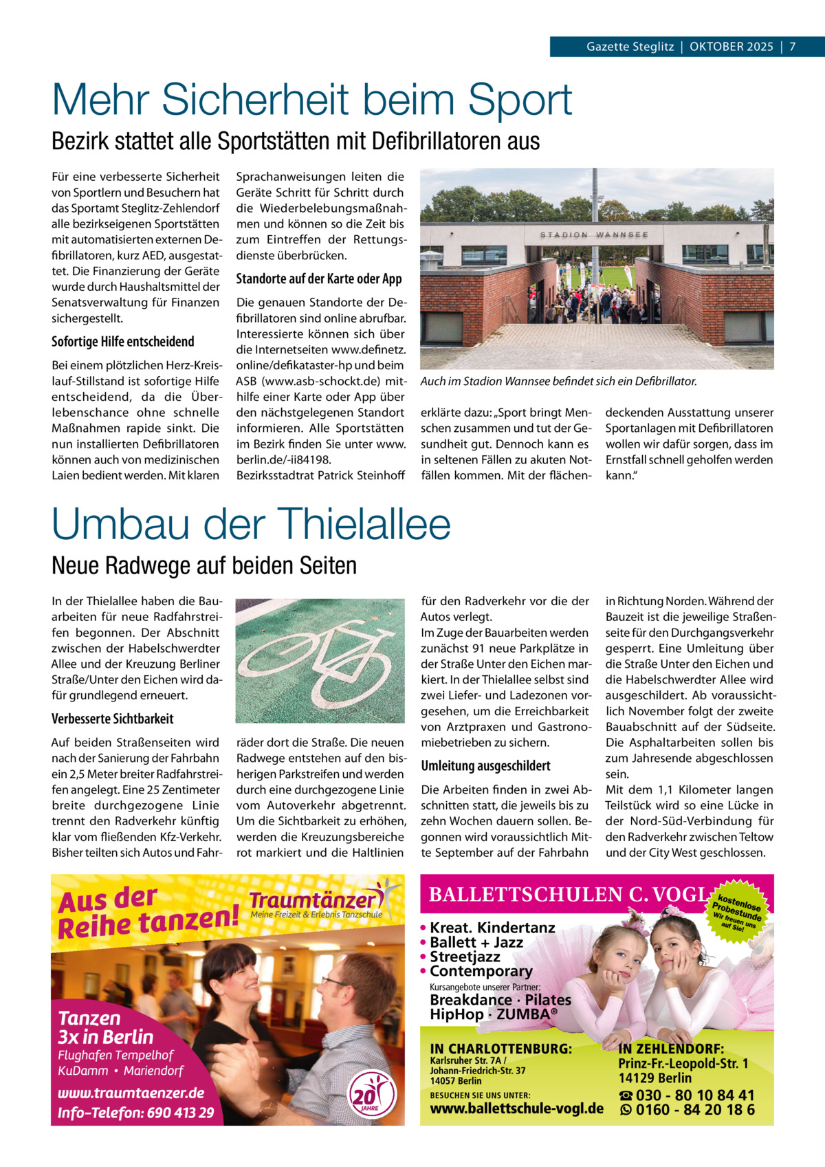 Gazette Steglitz  |  Oktober 2025  |  7  Mehr Sicherheit beim Sport Bezirk stattet alle Sportstätten mit Defibrillatoren aus Für eine verbesserte Sicherheit von Sportlern und Besuchern hat das Sportamt Steglitz-Zehlendorf alle bezirkseigenen Sportstätten mit automatisierten externen Defibrillatoren, kurz AED, ausgestattet. Die Finanzierung der Geräte wurde durch Haushaltsmittel der Senatsverwaltung für Finanzen sichergestellt.  Sofortige Hilfe entscheidend Bei einem plötzlichen Herz-Kreislauf-Stillstand ist sofortige Hilfe entscheidend, da die Überlebenschance ohne schnelle Maßnahmen rapide sinkt. Die nun installierten Defibrillatoren können auch von medizinischen Laien bedient werden. Mit klaren  Sprachanweisungen leiten die Geräte Schritt für Schritt durch die Wiederbelebungsmaßnahmen und können so die Zeit bis zum Eintreffen der Rettungsdienste überbrücken.  Standorte auf der Karte oder App Die genauen Standorte der Defibrillatoren sind online abrufbar. Interessierte können sich über die Internetseiten www.definetz. online/defikataster-hp und beim ASB (www.asb-schockt.de) mithilfe einer Karte oder App über den nächstgelegenen Standort informieren. Alle Sportstätten im Bezirk finden Sie unter www. berlin.de/-ii84198. Bezirksstadtrat Patrick Steinhoff  Auch im Stadion Wannsee befindet sich ein Defibrillator. erklärte dazu: „Sport bringt Menschen zusammen und tut der Gesundheit gut. Dennoch kann es in seltenen Fällen zu akuten Notfällen kommen. Mit der flächen deckenden Ausstattung unserer Sportanlagen mit Defibrillatoren wollen wir dafür sorgen, dass im Ernstfall schnell geholfen werden kann.“  Umbau der Thielallee Neue Radwege auf beiden Seiten In der Thielallee haben die Bauarbeiten für neue Radfahrstreifen begonnen. Der Abschnitt zwischen der Habelschwerdter Allee und der Kreuzung Berliner Straße/Unter den Eichen wird dafür grundlegend erneuert.  Verbesserte Sichtbarkeit Auf beiden Straßenseiten wird nach der Sanierung der Fahrbahn ein 2,5 Meter breiter Radfahrstreifen angelegt. Eine 25 Zentimeter breite durchgezogene Linie trennt den Radverkehr künftig klar vom fließenden Kfz-Verkehr. Bisher teilten sich Autos und Fahr räder dort die Straße. Die neuen Radwege entstehen auf den bisherigen Parkstreifen und werden durch eine durchgezogene Linie vom Autoverkehr abgetrennt. Um die Sichtbarkeit zu erhöhen, werden die Kreuzungsbereiche rot markiert und die Haltlinien  für den Radverkehr vor die der Autos verlegt. Im Zuge der Bauarbeiten werden zunächst 91 neue Parkplätze in der Straße Unter den Eichen markiert. In der Thielallee selbst sind zwei Liefer- und Ladezonen vorgesehen, um die Erreichbarkeit von Arztpraxen und Gastronomiebetrieben zu sichern.  Umleitung ausgeschildert Die Arbeiten finden in zwei Abschnitten statt, die jeweils bis zu zehn Wochen dauern sollen. Begonnen wird voraussichtlich Mitte September auf der Fahrbahn  in Richtung Norden. Während der Bauzeit ist die jeweilige Straßenseite für den Durchgangsverkehr gesperrt. Eine Umleitung über die Straße Unter den Eichen und die Habelschwerdter Allee wird ausgeschildert. Ab voraussichtlich November folgt der zweite Bauabschnitt auf der Südseite. Die Asphaltarbeiten sollen bis zum Jahresende abgeschlossen sein. Mit dem 1,1  Kilometer langen Teilstück wird so eine Lücke in der Nord-Süd-Verbindung für den Radverkehr zwischen Teltow und der City West geschlossen.  • Kreat. Kindertanz • Ballett + Jazz • Streetjazz • Contemporary Kursangebote unserer Partner:  Breakdance · Pilates HipHop · ZUMBA®  ☎ 030 - 80 10 84 41 0160 - 84 20 18 6