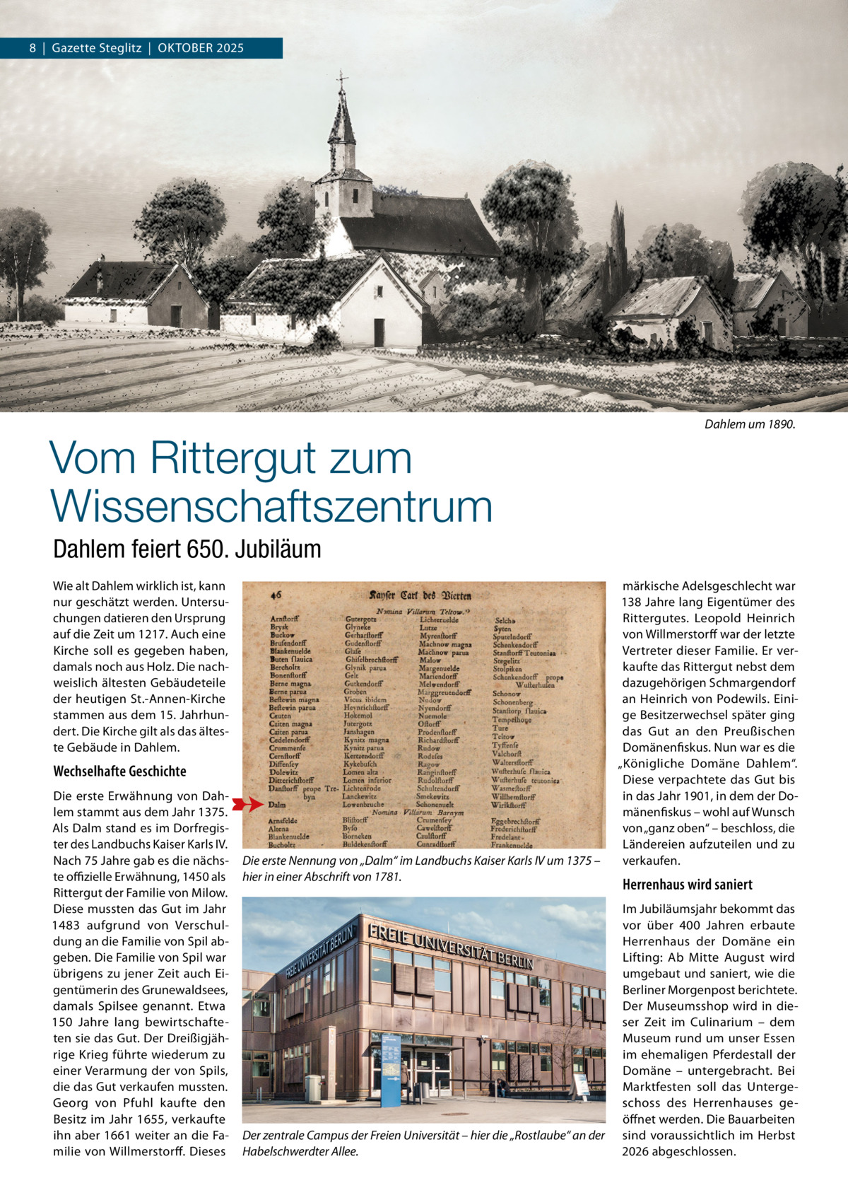 8  |  Gazette Steglitz  |  Oktober 2025  Vom Rittergut zum Wissenschaftszentrum  Dahlem um 1890.  Dahlem feiert 650. Jubiläum Wie alt Dahlem wirklich ist, kann nur geschätzt werden. Untersuchungen datieren den Ursprung auf die Zeit um 1217. Auch eine Kirche soll es gegeben haben, damals noch aus Holz. Die nachweislich ältesten Gebäudeteile der heutigen St.-Annen-Kirche stammen aus dem 15. Jahrhundert. Die Kirche gilt als das älteste Gebäude in Dahlem.  Wechselhafte Geschichte Die erste Erwähnung von Dahlem stammt aus dem Jahr 1375. Als Dalm stand es im Dorfregister des Landbuchs Kaiser Karls IV. Nach 75 Jahre gab es die nächste offizielle Erwähnung, 1450 als Rittergut der Familie von Milow. Diese mussten das Gut im Jahr 1483 aufgrund von Verschuldung an die Familie von Spil abgeben. Die Familie von Spil war übrigens zu jener Zeit auch Eigentümerin des Grunewaldsees, damals Spilsee genannt. Etwa 150  Jahre lang bewirtschafteten sie das Gut. Der Dreißigjährige Krieg führte wiederum zu einer Verarmung der von Spils, die das Gut verkaufen mussten. Georg von Pfuhl kaufte den Besitz im Jahr 1655, verkaufte ihn aber 1661 weiter an die Familie von Willmerstorff. Dieses  Die erste Nennung von „Dalm“ im Landbuchs Kaiser Karls IV um 1375 – hier in einer Abschrift von 1781.  Der zentrale Campus der Freien Universität – hier die „Rostlaube“ an der Habelschwerdter Allee.  märkische Adelsgeschlecht war 138 Jahre lang Eigentümer des Rittergutes. Leopold Heinrich von Willmerstorff war der letzte Vertreter dieser Familie. Er verkaufte das Rittergut nebst dem dazugehörigen Schmargendorf an Heinrich von Podewils. Einige Besitzerwechsel später ging das Gut an den Preußischen Domänenfiskus. Nun war es die „Königliche Domäne Dahlem“. Diese verpachtete das Gut bis in das Jahr 1901, in dem der Domänenfiskus – wohl auf Wunsch von „ganz oben“ – beschloss, die Ländereien aufzuteilen und zu verkaufen.  Herrenhaus wird saniert Im Jubiläumsjahr bekommt das vor über 400  Jahren erbaute Herrenhaus der Domäne ein Lifting: Ab Mitte August wird umgebaut und saniert, wie die Berliner Morgenpost berichtete. Der Museumsshop wird in dieser Zeit im Culinarium – dem Museum rund um unser Essen im ehemaligen Pferdestall der Domäne – untergebracht. Bei Marktfesten soll das Untergeschoss des Herrenhauses geöffnet werden. Die Bauarbeiten sind voraussichtlich im Herbst 2026 abgeschlossen.