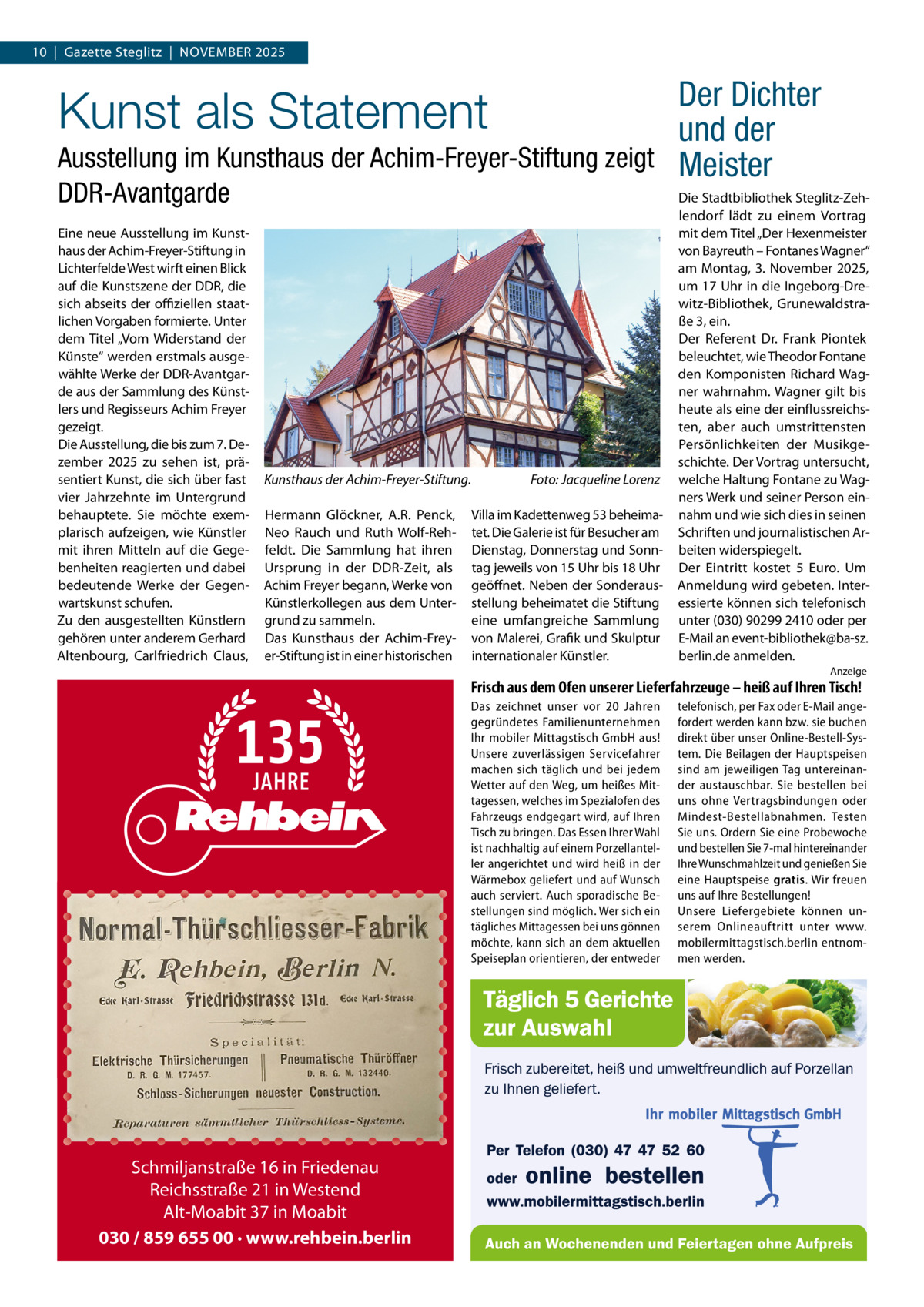 10  |  Gazette Steglitz  |  NOVEMBER 2025  Der Dichter und der Ausstellung im Kunsthaus der Achim-Freyer-Stiftung zeigt Meister  Kunst als Statement DDR-Avantgarde  Eine neue Ausstellung im Kunst­ haus der Achim­Freyer­Stiftung in Lichterfelde West wirft einen Blick auf die Kunstszene der DDR, die sich abseits der oﬃziellen staat­ lichen Vorgaben formierte. Unter dem Titel „Vom Widerstand der Künste“ werden erstmals ausge­ wählte Werke der DDR­Avantgar­ de aus der Sammlung des Künst­ lers und Regisseurs Achim Freyer gezeigt. Die Ausstellung, die bis zum 7. De­ zember 2025 zu sehen ist, prä­ sentiert Kunst, die sich über fast vier Jahrzehnte im Untergrund behauptete. Sie möchte exem­ plarisch aufzeigen, wie Künstler mit ihren Mitteln auf die Gege­ benheiten reagierten und dabei bedeutende Werke der Gegen­ wartskunst schufen. Zu den ausgestellten Künstlern gehören unter anderem Gerhard Altenbourg, Carlfriedrich Claus,  Kunsthaus der Achim-Freyer-Stiftung. Hermann Glöckner, A.R. Penck, Neo Rauch und Ruth Wolf­Reh­ feldt. Die Sammlung hat ihren Ursprung in der DDR­Zeit, als Achim Freyer begann, Werke von Künstlerkollegen aus dem Unter­ grund zu sammeln. Das Kunsthaus der Achim­Frey­ er­Stiftung ist in einer historischen  Foto: Jacqueline Lorenz Villa im Kadettenweg 53 beheima­ tet. Die Galerie ist für Besucher am Dienstag, Donnerstag und Sonn­ tag jeweils von 15 Uhr bis 18 Uhr geöffnet. Neben der Sonderaus­ stellung beheimatet die Stiftung eine umfangreiche Sammlung von Malerei, Grafik und Skulptur internationaler Künstler.  Die Stadtbibliothek Steglitz­Zeh­ lendorf lädt zu einem Vortrag mit dem Titel „Der Hexenmeister von Bayreuth – Fontanes Wagner“ am Montag, 3. November 2025, um 17 Uhr in die Ingeborg­Dre­ witz­Bibliothek, Grunewaldstra­ ße 3, ein. Der Referent Dr.  Frank Piontek beleuchtet, wie Theodor Fontane den Komponisten Richard Wag­ ner wahrnahm. Wagner gilt bis heute als eine der einflussreichs­ ten, aber auch umstrittensten Persönlichkeiten der Musikge­ schichte. Der Vortrag untersucht, welche Haltung Fontane zu Wag­ ners Werk und seiner Person ein­ nahm und wie sich dies in seinen Schriften und journalistischen Ar­ beiten widerspiegelt. Der Eintritt kostet 5  Euro. Um Anmeldung wird gebeten. Inter­ essierte können sich telefonisch unter (030) 90299 2410 oder per E­Mail an event­bibliothek@ba­sz. berlin.de anmelden. Anzeige  Frisch aus dem Ofen unserer Lieferfahrzeuge – heiß auf Ihren Tisch! Das zeichnet unser vor 20  Jahren gegründetes Familienunternehmen Ihr mobiler Mittagstisch GmbH aus! Unsere zuverlässigen Servicefahrer machen sich täglich und bei jedem Wetter auf den Weg, um heißes Mittagessen, welches im Spezialofen des Fahrzeugs endgegart wird, auf Ihren Tisch zu bringen. Das Essen Ihrer Wahl ist nachhaltig auf einem Porzellanteller angerichtet und wird heiß in der Wärmebox geliefert und auf Wunsch auch serviert. Auch sporadische Bestellungen sind möglich. Wer sich ein tägliches Mittagessen bei uns gönnen möchte, kann sich an dem aktuellen Speiseplan orientieren, der entweder  Schmiljanstraße 16 in Friedenau Reichsstraße 21 in Westend Alt-Moabit 37 in Moabit 030 / 859 655 00 · www.rehbein.berlin  telefonisch, per Fax oder E-Mail angefordert werden kann bzw. sie buchen direkt über unser Online-Bestell-System. Die Beilagen der Hauptspeisen sind am jeweiligen Tag untereinander austauschbar. Sie bestellen bei uns ohne Vertragsbindungen oder Mindest-Bestellabnahmen. Testen Sie uns. Ordern Sie eine Probewoche und bestellen Sie 7-mal hintereinander Ihre Wunschmahlzeit und genießen Sie eine Hauptspeise gratis. Wir freuen uns auf Ihre Bestellungen! Unsere Liefergebiete können unserem Onlineauftritt unter www. mobilermittagstisch.berlin entnommen werden.