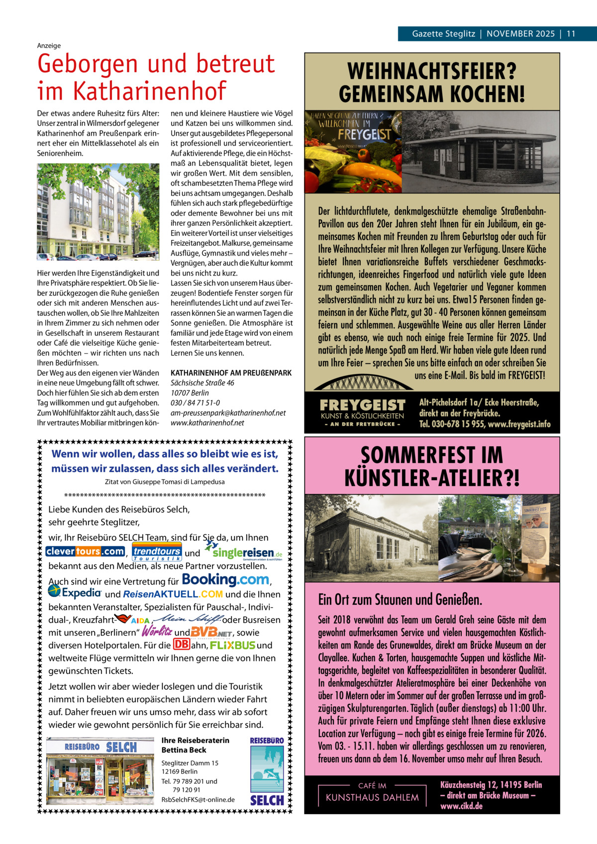 Gazette Steglitz  |  November 2025  |  11 Anzeige  Geborgen und betreut im Katharinenhof Der etwas andere Ruhesitz fürs Alter: Unser zentral in Wilmersdorf gelegener Katharinenhof am Preußenpark erinnert eher ein Mittelklassehotel als ein Seniorenheim.  Hier werden Ihre Eigenständigkeit und Ihre Privatsphäre respektiert. Ob Sie lieber zurückgezogen die Ruhe genießen oder sich mit anderen Menschen austauschen wollen, ob Sie Ihre Mahlzeiten in Ihrem Zimmer zu sich nehmen oder in Gesellschaft in unserem Restaurant oder Café die vielseitige Küche genießen möchten – wir richten uns nach Ihren Bedürfnissen. Der Weg aus den eigenen vier Wänden in eine neue Umgebung fällt oft schwer. Doch hier fühlen Sie sich ab dem ersten Tag willkommen und gut aufgehoben. Zum Wohlfühlfaktor zählt auch, dass Sie Ihr vertrautes Mobiliar mitbringen kön nen und kleinere Haustiere wie Vögel und Katzen bei uns willkommen sind. Unser gut ausgebildetes Pflegepersonal ist professionell und serviceorientiert. Auf aktivierende Pflege, die ein Höchstmaß an Lebensqualität bietet, legen wir großen Wert. Mit dem sensiblen, oft schambesetzten Thema Pflege wird bei uns achtsam umgegangen. Deshalb fühlen sich auch stark pflegebedürftige oder demente Bewohner bei uns mit ihrer ganzen Persönlichkeit akzeptiert. Ein weiterer Vorteil ist unser vielseitiges Freizeitangebot. Malkurse, gemeinsame Ausflüge, Gymnastik und vieles mehr – Vergnügen, aber auch die Kultur kommt bei uns nicht zu kurz. Lassen Sie sich von unserem Haus überzeugen! Bodentiefe Fenster sorgen für hereinflutendes Licht und auf zwei Terrassen können Sie an warmen Tagen die Sonne genießen. Die Atmosphäre ist familiär und jede Etage wird von einem festen Mitarbeiterteam betreut. Lernen Sie uns kennen. KATHARINENHOF AM PREUßENPARK Sächsische Straße 46 10707 Berlin 030 / 84 71 51-0 am-preussenpark@katharinenhof.net www.katharinenhof.net  Wenn wir wollen, dass alles so bleibt wie es ist, müssen wir zulassen, dass sich alles verändert. Zitat von Giuseppe Tomasi di Lampedusa  *************************************************** Liebe Kunden des Reisebüros Selch, sehr geehrte Steglitzer, wir, Ihr Reisebüro SELCH Team, sind für Sie da, um Ihnen , und bekannt aus den Medien, als neue Partner vorzustellen. Auch sind wir eine Vertretung für , und ReisenAKTUELL.COM und die Ihnen bekannten Veranstalter, Spezialisten für Pauschal-, Individual-, Kreuzfahrt-                 ,                                  oder Busreisen und , sowie mit unseren „Berlinern“ diversen Hotelportalen. Für die ahn, und weltweite Flüge vermitteln wir Ihnen gerne die von Ihnen gewünschten Tickets.  Wörlitz  Jetzt wollen wir aber wieder loslegen und die Touristik nimmt in beliebten europäischen Ländern wieder Fahrt auf. Daher freuen wir uns umso mehr, dass wir ab sofort wieder wie gewohnt persönlich für Sie erreichbar sind. Ihre Reiseberaterin Bettina Beck Steglitzer Damm 15 12169 Berlin Tel. 79 789 201 und 79 120 91 RsbSelchFKS@t-online.de  REISEBURO  SELCH