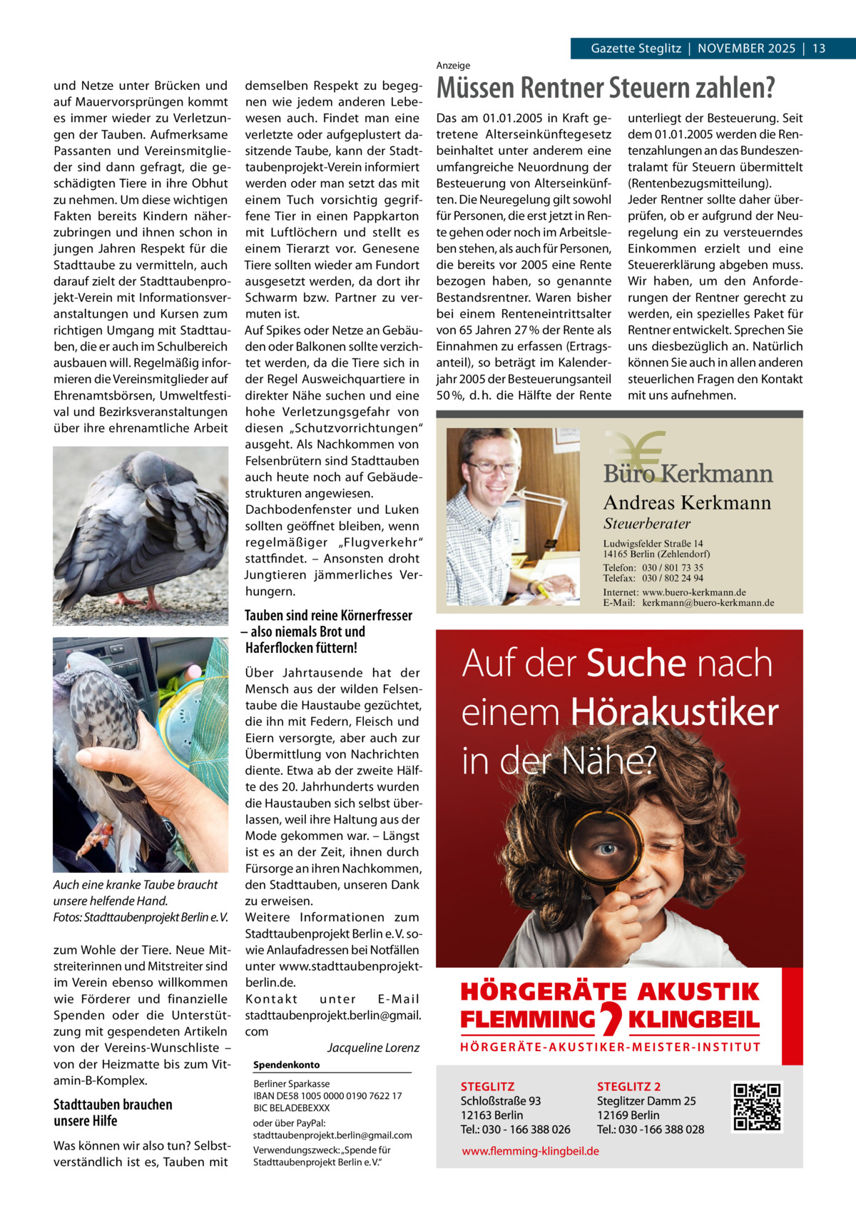 Gazette Steglitz  |  November 2025  |  13 Anzeige  und Netze unter Brücken und auf Mauervorsprüngen kommt es immer wieder zu Verletzun­ gen der Tauben. Aufmerksame Passanten und Vereinsmitglie­ der sind dann gefragt, die ge­ schädigten Tiere in ihre Obhut zu nehmen. Um diese wichtigen Fakten bereits Kindern näher­ zubringen und ihnen schon in jungen Jahren Respekt für die Stadttaube zu vermitteln, auch darauf zielt der Stadttaubenpro­ jekt-Verein mit Informationsver­ anstaltungen und Kursen zum richtigen Umgang mit Stadttau­ ben, die er auch im Schulbereich ausbauen will. Regelmäßig infor­ mieren die Vereinsmitglieder auf Ehrenamtsbörsen, Umweltfesti­ val und Bezirksveranstaltungen über ihre ehrenamtliche Arbeit  demselben Respekt zu begeg­ nen wie jedem anderen Lebe­ wesen auch. Findet man eine verletzte oder aufgeplustert da­ sitzende Taube, kann der Stadt­ taubenprojekt-Verein informiert werden oder man setzt das mit einem Tuch vorsichtig gegrif­ fene Tier in einen Pappkarton mit Luftlöchern und stellt es einem Tierarzt vor. Genesene Tiere sollten wieder am Fundort ausgesetzt werden, da dort ihr Schwarm bzw. Partner zu ver­ muten ist. Auf Spikes oder Netze an Gebäu­ den oder Balkonen sollte verzich­ tet werden, da die Tiere sich in der Regel Ausweichquartiere in direkter Nähe suchen und eine hohe Verletzungsgefahr von diesen „Schutzvorrichtungen“ ausgeht. Als Nachkommen von Felsenbrütern sind Stadttauben auch heute noch auf Gebäude­ strukturen angewiesen. Dachbodenfenster und Luken sollten geöffnet bleiben, wenn regelmäßiger „Flugverkehr“ stattfindet. – Ansonsten droht Jungtieren jämmerliches Ver­ hungern.  Tauben sind reine Körnerfresser – also niemals Brot und Haferflocken füttern!  Auch eine kranke Taube braucht unsere helfende Hand. �Fotos: Stadttaubenprojekt Berlin e. V. zum Wohle der Tiere. Neue Mit­ streiterinnen und Mitstreiter sind im Verein ebenso willkommen wie Förderer und finanzielle Spenden oder die Unterstüt­ zung mit gespendeten Artikeln von der Vereins-Wunschliste – von der Heizmatte bis zum Vit­ amin-B-Komplex.  Stadttauben brauchen unsere Hilfe Was können wir also tun? Selbst­ verständlich ist es, Tauben mit  Über Jahrtausende hat der Mensch aus der wilden Felsen­ taube die Haustaube gezüchtet, die ihn mit Federn, Fleisch und Eiern versorgte, aber auch zur Übermittlung von Nachrichten diente. Etwa ab der zweite Hälf­ te des 20. Jahrhunderts wurden die Haustauben sich selbst über­ lassen, weil ihre Haltung aus der Mode gekommen war. – Längst ist es an der Zeit, ihnen durch Fürsorge an ihren Nachkommen, den Stadttauben, unseren Dank zu erweisen. Weitere Informationen zum Stadttaubenprojekt Berlin e. V. so­ wie Anlaufadressen bei Notfällen unter www.stadttaubenprojektberlin.de. Kontakt unter E-Mail stadttaubenprojekt.berlin@gmail. com � Jacqueline Lorenz Spendenkonto Berliner Sparkasse IBAN DE58 1005 0000 0190 7622 17 BIC BELADEBEXXX oder über PayPal: stadttaubenprojekt.berlin@gmail.com Verwendungszweck: „Spende für Stadttaubenprojekt Berlin e. V.“  Müssen Rentner Steuern zahlen? Das am 01.01.2005 in Kraft getretene Alterseinkünftegesetz beinhaltet unter anderem eine umfangreiche Neuordnung der Besteuerung von Alterseinkünften. Die Neuregelung gilt sowohl für Personen, die erst jetzt in Rente gehen oder noch im Arbeitsleben stehen, als auch für Personen, die bereits vor 2005 eine Rente bezogen haben, so genannte Bestandsrentner. Waren bisher bei einem Renteneintrittsalter von 65 Jahren 27 % der Rente als Einnahmen zu erfassen (Ertragsanteil), so beträgt im Kalenderjahr 2005 der Besteuerungsanteil 50 %, d. h. die Hälfte der Rente  unterliegt der Besteuerung. Seit dem 01.01.2005 werden die Rentenzahlungen an das Bundeszentralamt für Steuern übermittelt (Rentenbezugsmitteilung). Jeder Rentner sollte daher überprüfen, ob er aufgrund der Neuregelung ein zu versteuerndes Einkommen erzielt und eine Steuererklärung abgeben muss. Wir haben, um den Anforderungen der Rentner gerecht zu werden, ein spezielles Paket für Rentner entwickelt. Sprechen Sie uns diesbezüglich an. Natürlich können Sie auch in allen anderen steuerlichen Fragen den Kontakt mit uns aufnehmen.  Andreas Kerkmann Steuerberater  Foto: Denis Junker / Fotolia  Ludwigsfelder Straße 14 14165 Berlin (Zehlendorf) Telefon: 030 / 801 73 35 Telefax: 030 / 802 24 94 Internet: www.buero-kerkmann.de E-Mail: kerkmann@buero-kerkmann.de Mandantenportal https://buero-kerkmann.portalbereich.de