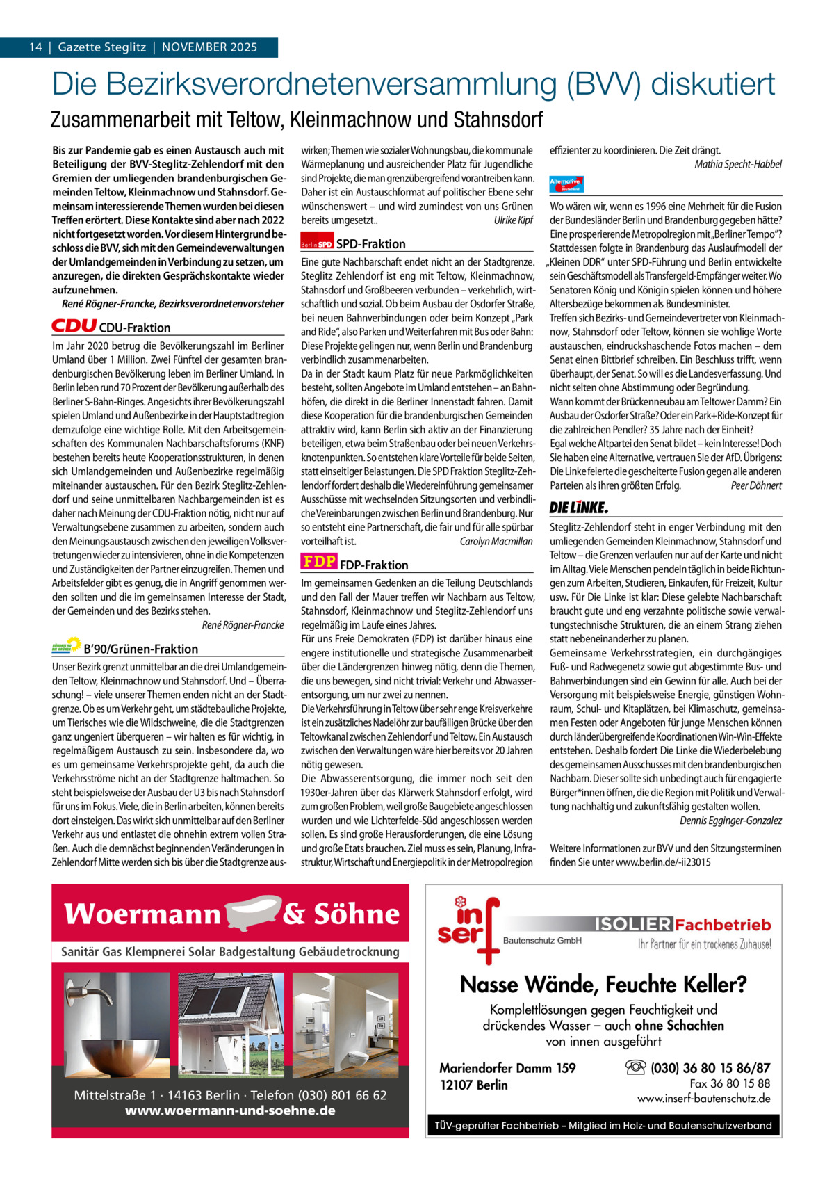 1 | Gazette Zehlendorf 14  |  Gazette Steglitz  |  November | NOVEMBER2025 2025  Die Bezirksverordnetenversammlung (BVV) diskutiert Zusammenarbeit mit Teltow, Kleinmachnow und Stahnsdorf Bis zur Pandemie gab es einen Austausch auch mit Beteiligung der BVV-Steglitz-Zehlendorf mit den Gremien der umliegenden brandenburgischen Gemeinden Teltow, Kleinmachnow und Stahnsdorf. Gemeinsam interessierende Themen wurden bei diesen Treﬀen erörtert. Diese Kontakte sind aber nach 2022 nicht fortgesetzt worden. Vor diesem Hintergrund beschloss die BVV, sich mit den Gemeindeverwaltungen der Umlandgemeinden in Verbindung zu setzen, um anzuregen, die direkten Gesprächskontakte wieder aufzunehmen. René Rögner-Francke, Bezirksverordnetenvorsteher  CDU-Fraktion Im Jahr 2020 betrug die Bevölkerungszahl im Berliner Umland über 1 Million. Zwei Fünftel der gesamten brandenburgischen Bevölkerung leben im Berliner Umland. In Berlin leben rund 70 Prozent der Bevölkerung außerhalb des Berliner S-Bahn-Ringes. Angesichts ihrer Bevölkerungszahl spielen Umland und Außenbezirke in der Hauptstadtregion demzufolge eine wichtige Rolle. Mit den Arbeitsgemeinschaften des Kommunalen Nachbarschaftsforums (KNF) bestehen bereits heute Kooperationsstrukturen, in denen sich Umlandgemeinden und Außenbezirke regelmäßig miteinander austauschen. Für den Bezirk Steglitz-Zehlendorf und seine unmittelbaren Nachbargemeinden ist es daher nach Meinung der CDU-Fraktion nötig, nicht nur auf Verwaltungsebene zusammen zu arbeiten, sondern auch den Meinungsaustausch zwischen den jeweiligen Volksvertretungen wieder zu intensivieren, ohne in die Kompetenzen und Zuständigkeiten der Partner einzugreifen. Themen und Arbeitsfelder gibt es genug, die in Angriff genommen werden sollten und die im gemeinsamen Interesse der Stadt, der Gemeinden und des Bezirks stehen. René Rögner-Francke  B‘90/Grünen-Fraktion Unser Bezirk grenzt unmittelbar an die drei Umlandgemeinden Teltow, Kleinmachnow und Stahnsdorf. Und – Überraschung! – viele unserer Themen enden nicht an der Stadtgrenze. Ob es um Verkehr geht, um städtebauliche Projekte, um Tierisches wie die Wildschweine, die die Stadtgrenzen ganz ungeniert überqueren – wir halten es für wichtig, in regelmäßigem Austausch zu sein. Insbesondere da, wo es um gemeinsame Verkehrsprojekte geht, da auch die Verkehrsströme nicht an der Stadtgrenze haltmachen. So steht beispielsweise der Ausbau der U3 bis nach Stahnsdorf für uns im Fokus. Viele, die in Berlin arbeiten, können bereits dort einsteigen. Das wirkt sich unmittelbar auf den Berliner Verkehr aus und entlastet die ohnehin extrem vollen Straßen. Auch die demnächst beginnenden Veränderungen in Zehlendorf Mitte werden sich bis über die Stadtgrenze aus wirken; Themen wie sozialer Wohnungsbau, die kommunale Wärmeplanung und ausreichender Platz für Jugendliche sind Projekte, die man grenzübergreifend vorantreiben kann. Daher ist ein Austauschformat auf politischer Ebene sehr wünschenswert – und wird zumindest von uns Grünen bereits umgesetzt.. Ulrike Kipf Berlin  SPD-Fraktion  Eine gute Nachbarschaft endet nicht an der Stadtgrenze. Steglitz Zehlendorf ist eng mit Teltow, Kleinmachnow, Stahnsdorf und Großbeeren verbunden – verkehrlich, wirtschaftlich und sozial. Ob beim Ausbau der Osdorfer Straße, bei neuen Bahnverbindungen oder beim Konzept „Park and Ride“, also Parken und Weiterfahren mit Bus oder Bahn: Diese Projekte gelingen nur, wenn Berlin und Brandenburg verbindlich zusammenarbeiten. Da in der Stadt kaum Platz für neue Parkmöglichkeiten besteht, sollten Angebote im Umland entstehen – an Bahnhöfen, die direkt in die Berliner Innenstadt fahren. Damit diese Kooperation für die brandenburgischen Gemeinden attraktiv wird, kann Berlin sich aktiv an der Finanzierung beteiligen, etwa beim Straßenbau oder bei neuen Verkehrsknotenpunkten. So entstehen klare Vorteile für beide Seiten, statt einseitiger Belastungen. Die SPD Fraktion Steglitz-Zehlendorf fordert deshalb die Wiedereinführung gemeinsamer Ausschüsse mit wechselnden Sitzungsorten und verbindliche Vereinbarungen zwischen Berlin und Brandenburg. Nur so entsteht eine Partnerschaft, die fair und für alle spürbar vorteilhaft ist. Carolyn Macmillan  FDP-Fraktion Im gemeinsamen Gedenken an die Teilung Deutschlands und den Fall der Mauer treffen wir Nachbarn aus Teltow, Stahnsdorf, Kleinmachnow und Steglitz-Zehlendorf uns regelmäßig im Laufe eines Jahres. Für uns Freie Demokraten (FDP) ist darüber hinaus eine engere institutionelle und strategische Zusammenarbeit über die Ländergrenzen hinweg nötig, denn die Themen, die uns bewegen, sind nicht trivial: Verkehr und Abwasserentsorgung, um nur zwei zu nennen. Die Verkehrsführung in Teltow über sehr enge Kreisverkehre ist ein zusätzliches Nadelöhr zur baufälligen Brücke über den Teltowkanal zwischen Zehlendorf und Teltow. Ein Austausch zwischen den Verwaltungen wäre hier bereits vor 20 Jahren nötig gewesen. Die Abwasserentsorgung, die immer noch seit den 1930er-Jahren über das Klärwerk Stahnsdorf erfolgt, wird zum großen Problem, weil große Baugebiete angeschlossen wurden und wie Lichterfelde-Süd angeschlossen werden sollen. Es sind große Herausforderungen, die eine Lösung und große Etats brauchen. Ziel muss es sein, Planung, Infrastruktur, Wirtschaft und Energiepolitik in der Metropolregion  effizienter zu koordinieren. Die Zeit drängt. Mathia Specht-Habbel Alternative für  Deutschland  AfD   Wo wären wir, wenn es 1996 eine Mehrheit für die Fusion der Bundesländer Berlin und Brandenburg gegeben hätte? Eine prosperierende Metropolregion mit„Berliner Tempo“? Stattdessen folgte in Brandenburg das Auslaufmodell der „Kleinen DDR“ unter SPD-Führung und Berlin entwickelte sein Geschäftsmodell als Transfergeld-Empfänger weiter. Wo Senatoren König und Königin spielen können und höhere Altersbezüge bekommen als Bundesminister. Treffen sich Bezirks- und Gemeindevertreter von Kleinmachnow, Stahnsdorf oder Teltow, können sie wohlige Worte austauschen, eindruckshaschende Fotos machen – dem Senat einen Bittbrief schreiben. Ein Beschluss trifft, wenn überhaupt, der Senat. So will es die Landesverfassung. Und nicht selten ohne Abstimmung oder Begründung. Wann kommt der Brückenneubau am Teltower Damm? Ein Ausbau der Osdorfer Straße? Oder ein Park+Ride-Konzept für die zahlreichen Pendler? 35 Jahre nach der Einheit? Egal welche Altpartei den Senat bildet – kein Interesse! Doch Sie haben eine Alternative, vertrauen Sie der AfD. Übrigens: Die Linke feierte die gescheiterte Fusion gegen alle anderen Parteien als ihren größten Erfolg. Peer Döhnert  Die Linke  Steglitz-Zehlendorf steht in enger Verbindung mit den umliegenden Gemeinden Kleinmachnow, Stahnsdorf und Teltow – die Grenzen verlaufen nur auf der Karte und nicht im Alltag. Viele Menschen pendeln täglich in beide Richtungen zum Arbeiten, Studieren, Einkaufen, für Freizeit, Kultur usw. Für Die Linke ist klar: Diese gelebte Nachbarschaft braucht gute und eng verzahnte politische sowie verwaltungstechnische Strukturen, die an einem Strang ziehen statt nebeneinanderher zu planen. Gemeinsame Verkehrsstrategien, ein durchgängiges Fuß- und Radwegenetz sowie gut abgestimmte Bus- und Bahnverbindungen sind ein Gewinn für alle. Auch bei der Versorgung mit beispielsweise Energie, günstigen Wohnraum, Schul- und Kitaplätzen, bei Klimaschutz, gemeinsamen Festen oder Angeboten für junge Menschen können durch länderübergreifende Koordinationen Win-Win-Effekte entstehen. Deshalb fordert Die Linke die Wiederbelebung des gemeinsamen Ausschusses mit den brandenburgischen Nachbarn. Dieser sollte sich unbedingt auch für engagierte Bürger*innen öffnen, die die Region mit Politik und Verwaltung nachhaltig und zukunftsfähig gestalten wollen. Dennis Egginger-Gonzalez Weitere Informationen zur BVV und den Sitzungsterminen finden Sie unter www.berlin.de/-ii23015  1.140 Zeichen pro Fraktion Sanitär Gas Klempnerei Solar Badgestaltung Gebäudetrocknung   Vorwort Nasse Wände, Feuchte Keller? CDU Komplettlösungen gegen Feuchtigkeit und drückendes Wasser – auch ohne Schachten Grüne von innen ausgeführt SPD (030) 36 80 15 86/87 Mariendorfer Damm 159 FDP Fax 36 80 15 88 12107 Berlin Mittelstraße 1 · 14163 Berlin · Telefon (030) 801 66 62 www.inserf-bautenschutz.de Die Teilentsiegelung des Platzes des 4. Juli ist eine der AfD www.woermann-und-soehne.de Kompensationsmaßnahmen, für den Wiederaufbau der Dresdner Bahn.TÜV-geprüfter Fachbetrieb – Mitglied im Holz- und Bautenschutzverband Linke