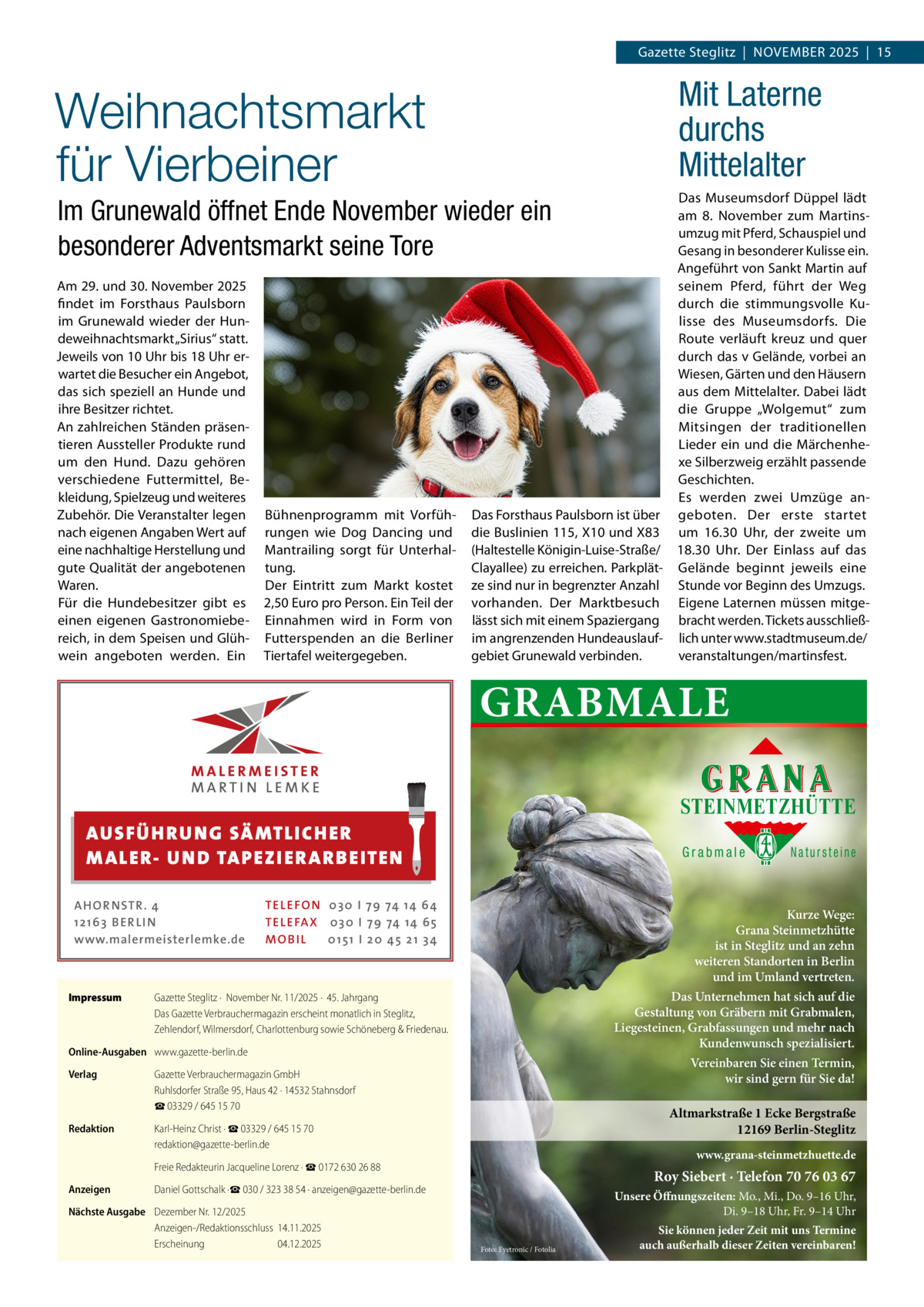 Gazette Steglitz  |  November 2025  |  15  Weihnachtsmarkt für Vierbeiner  Mit Laterne durchs Mittelalter Das Museumsdorf Düppel lädt am 8.  November zum Martins­ umzug mit Pferd, Schauspiel und Gesang in besonderer Kulisse ein. Angeführt von Sankt Martin auf seinem Pferd, führt der Weg durch die stimmungsvolle Ku­ lisse des Museumsdorfs. Die Route verläuft kreuz und quer durch das v Gelände, vorbei an Wiesen, Gärten und den Häusern aus dem Mittelalter. Dabei lädt die Gruppe „Wolgemut“ zum Mitsingen der traditionellen Lieder ein und die Märchenhe­ xe Silberzweig erzählt passende Geschichten. Es werden zwei Umzüge an­ Das Forsthaus Paulsborn ist über geboten. Der erste startet die Buslinien 115, X10 und X83 um 16.30  Uhr, der zweite um (Haltestelle Königin-Luise-Straße/ 18.30  Uhr. Der Einlass auf das Clayallee) zu erreichen. Parkplät­ Gelände beginnt jeweils eine ze sind nur in begrenzter Anzahl Stunde vor Beginn des Umzugs. vorhanden. Der Marktbesuch Eigene Laternen müssen mitge­ lässt sich mit einem Spaziergang bracht werden. Tickets ausschließ­ im angrenzenden Hundeauslauf­ lich unter www.stadtmuseum.de/ veranstaltungen/martinsfest. gebiet Grunewald verbinden.  Im Grunewald öffnet Ende November wieder ein besonderer Adventsmarkt seine Tore Am 29. und 30. November 2025 findet im Forsthaus Paulsborn im Grunewald wieder der Hun­ deweihnachtsmarkt „Sirius“ statt. Jeweils von 10 Uhr bis 18 Uhr er­ wartet die Besucher ein Angebot, das sich speziell an Hunde und ihre Besitzer richtet. An zahlreichen Ständen präsen­ tieren Aussteller Produkte rund um den Hund. Dazu gehören verschiedene Futtermittel, Be­ kleidung, Spielzeug und weiteres Zubehör. Die Veranstalter legen nach eigenen Angaben Wert auf eine nachhaltige Herstellung und gute Qualität der angebotenen Waren. Für die Hundebesitzer gibt es einen eigenen Gastronomiebe­ reich, in dem Speisen und Glüh­ wein angeboten werden. Ein  Bühnenprogramm mit Vorfüh­ rungen wie Dog Dancing und Mantrailing sorgt für Unterhal­ tung. Der Eintritt zum Markt kostet 2,50 Euro pro Person. Ein Teil der Einnahmen wird in Form von Futterspenden an die Berliner Tiertafel weitergegeben.  GRABMALE STEINMETZHÜTTE  AUS FÜ H R U N G SÄ MTL I CH E R M ALE R- U N D TA P E Z I E R AR B E ITE N AHOR NSTR . 4 1 21 63 B E R LI N www.malermeisterlemke.de  Impressum	  Grabmale  TEL EFON 030 I 7 9 74 14 6 4 TEL EFAX 030 I 7 9 74 14 6 5 MOB I L 01 51 I 2 0 4 5 2 1 3 4  Kurze Wege: Grana Steinmetzhütte ist in Steglitz und an zehn weiteren Standorten in Berlin und im Umland vertreten. Das Unternehmen hat sich auf die Gestaltung von Gräbern mit Grabmalen, Liegesteinen, Grabfassungen und mehr nach Kundenwunsch spezialisiert.  Gazette Steglitz ·  November Nr. 11/2025 ·  45. Jahrgang Das Gazette Verbrauchermagazin erscheint monatlich in Steglitz, Zehlendorf, Wilmersdorf, Charlottenburg sowie Schöneberg & Friedenau.  Online-Ausgaben	 www.gazette-berlin.de Verlag	  Gazette Verbrauchermagazin GmbH Ruhlsdorfer Straße 95, Haus 42 · 14532 Stahnsdorf ☎ 03329 / 645 15 70  Redaktion	  Karl-Heinz Christ · ☎ 03329 / 645 15 70 redaktion@gazette-berlin.de  	  Freie Redakteurin Jacqueline Lorenz · ☎ 0172 630 26 88  Anzeigen	  Daniel Gottschalk ·☎ 030 / 323 38 54 · anzeigen@gazette-berlin.de  Nächste Ausgabe	 Dezember Nr. 12/2025 Anzeigen-/Redaktionsschluss	14.11.2025 Erscheinung	04.12.2025  Natursteine  Vereinbaren Sie einen Termin, wir sind gern für Sie da!  Altmarkstraße 1 Ecke Bergstraße 12169 Berlin-Steglitz www.grana-steinmetzhuette.de  Roy Siebert · Telefon 70 76 03 67 Unsere Öffnungszeiten: Mo., Mi., Do. 9–16 Uhr, Di. 9–18 Uhr, Fr. 9–14 Uhr Foto: Eyetronic / Fotolia  Sie können jeder Zeit mit uns Termine auch außerhalb dieser Zeiten vereinbaren!