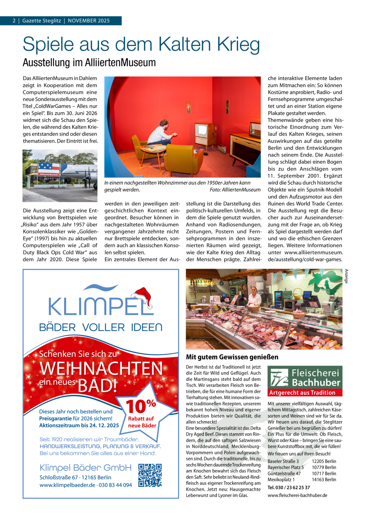 2  |  Gazette Steglitz  |  November 2025  Spiele aus dem Kalten Krieg Ausstellung im AlliiertenMuseum Das AlliiertenMuseum in Dahlem zeigt in Kooperation mit dem Computerspielemuseum eine neue Sonderausstellung mit dem Titel „ColdWarGames – Alles nur ein Spiel“. Bis zum 30. Juni 2026 widmet sich die Schau den Spie­ len, die während des Kalten Krie­ ges entstanden sind oder diesen thematisieren. Der Eintritt ist frei.  Die Ausstellung zeigt eine Ent­ wicklung von Brettspielen wie „Risiko“ aus dem Jahr 1957 über Konsolenklassiker wie „Golden­ Eye“ (1997) bis hin zu aktuellen Computerspielen wie „Call of Duty Black Ops Cold War“ aus dem Jahr 2020. Diese Spiele  che interaktive Elemente laden zum Mitmachen ein: So können Kostüme anprobiert, Radio- und Fernsehprogramme umgeschal­ tet und an einer Station eigene Plakate gestaltet werden. Themenwände geben eine his­ torische Einordnung zum Ver­ lauf des Kalten Krieges, seinen Auswirkungen auf das geteilte Berlin und den Entwicklungen nach seinem Ende. Die Ausstel­ lung schlägt dabei einen Bogen bis zu den Anschlägen vom 11.  September 2001. Ergänzt wird die Schau durch historische In einem nachgestellten Wohnzimmer aus den 1950er-Jahren kann gespielt werden. � Foto: AlliiertenMuseum Objekte wie ein Sputnik-Modell und den Aufzugsmotor aus den werden in den jeweiligen zeit­ stellung ist die Darstellung des Ruinen des World Trade Center. geschichtlichen Kontext ein­ politisch-kulturellen Umfelds, in Die Ausstellung regt die Besu­ geordnet. Besucher können in dem die Spiele genutzt wurden. cher auch zur Auseinanderset­ nachgestalteten Wohnräumen Anhand von Radiosendungen, zung mit der Frage an, ob Krieg vergangener Jahrzehnte nicht Zeitungen, Postern und Fern­ als Spiel dargestellt werden darf nur Brettspiele entdecken, son­ sehprogrammen in den insze­ und wo die ethischen Grenzen dern auch an klassischen Konso­ nierten Räumen wird gezeigt, liegen. Weitere Informationen len selbst spielen. wie der Kalte Krieg den Alltag unter www.alliiertenmuseum. Ein zentrales Element der Aus­ der Menschen prägte. Zahlrei­ de/ausstellung/cold-war-games. Anzeige  Mit gutem Gewissen genießen Der Herbst ist da! Traditionell ist jetzt die Zeit für Wild und Geflügel. Auch die Martinsgans steht bald auf dem Tisch. Wir verarbeiten Fleisch von Betrieben, die für eine humane Form der Tierhaltung stehen. Mit innovativen sowie traditionellen Rezepten, unserem bekannt hohen Niveau und eigener Produktion bieten wir Qualität, die allen schmeckt! Eine besondere Spezialität ist das Delta Dry Aged Beef. Dieses stammt von Rindern, die auf den saftigen Salzwiesen in Norddeutschland, MecklenburgVorpommern und Polen aufgewachsen sind. Durch die traditionelle, bis zu sechs Wochen dauernde Trockenreifung am Knochen bewahrt sich das Fleisch den Saft. Sehr beliebt ist Neuland-Rindfleisch aus eigener Trockenreifung am Knochen. Jetzt neu: Hausgemachte Leberwurst und Lyoner im Glas.  Artgerecht aus Tradition Mit unserer vielfältigen Auswahl, täglichem Mittagstisch, zahlreichen Käsesorten und Weinen sind wir für Sie da. Wir freuen uns darauf, die Steglitzer Genießer bei uns begrüßen zu dürfen! Ein Plus für die Umwelt: Ob Fleisch, Wurst oder Käse – bringen Sie eine saubere Kunststoffbox mit, die wir füllen! Wir freuen uns auf Ihren Besuch! Baseler Straße 3 12205 Berlin Bayerischer Platz 5 10779 Berlin Güntzelstraße 47 10717 Berlin Mexikoplatz 1 14163 Berlin Tel. 030 / 23 62 25 37 www.fleischerei-bachhuber.de