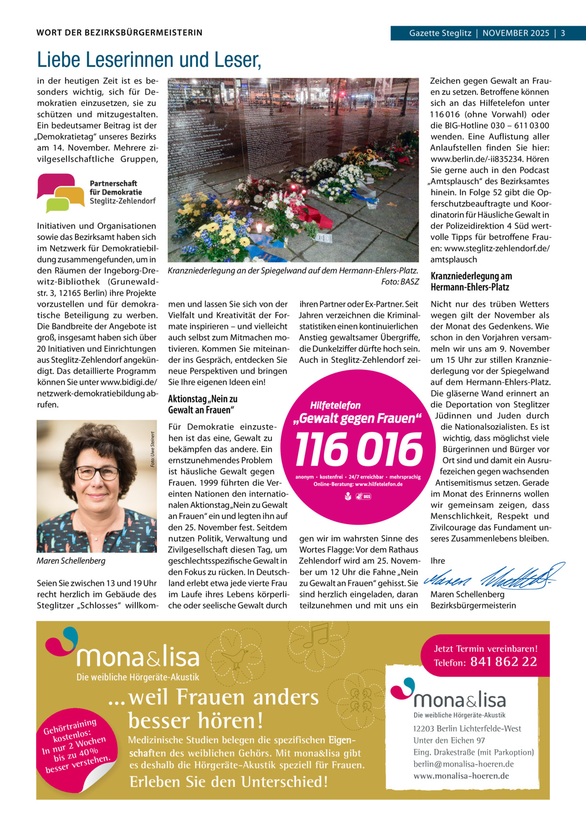 WORT DER BEZIRKSBÜRGERMEISTERIN  Gazette Zehlendorf  |  NOVEMBER 2025  |  1 Gazette Steglitz  |  November 2025  |  3  Liebe Leserinnen und Leser, Zeichen gegen Gewalt an Frau­ en zu setzen. Betroffene können sich an das Hilfetelefon unter 116 016 (ohne Vorwahl) oder die BIG­Hotline 030 – 611 03 00 wenden. Eine Auflistung aller Anlaufstellen finden Sie hier: www.berlin.de/­ii835234. Hören Sie gerne auch in den Podcast „Amtsplausch“ des Bezirksamtes hinein. In Folge 52 gibt die Op­ ferschutzbeauftragte und Koor­ dinatorin für Häusliche Gewalt in der Polizeidirektion 4 Süd wert­ volle Tipps für betroffene Frau­ en: www.steglitz­zehlendorf.de/ amtsplausch  in der heutigen Zeit ist es be­ sonders wichtig, sich für De­ mokratien einzusetzen, sie zu schützen und mitzugestalten. Ein bedeutsamer Beitrag ist der „Demokratietag“ unseres Bezirks am 14.  November. Mehrere zi­ vilgesellschaftliche Gruppen,  Foto: Uwe Steinert  Initiativen und Organisationen sowie das Bezirksamt haben sich im Netzwerk für Demokratiebil­ dung zusammengefunden, um in den Räumen der Ingeborg­Dre­ witz­Bibliothek (Grunewald­ str. 3, 12165 Berlin) ihre Projekte vorzustellen und für demokra­ tische Beteiligung zu werben. Die Bandbreite der Angebote ist groß, insgesamt haben sich über 20 Initiativen und Einrichtungen aus Steglitz­Zehlendorf angekün­ digt. Das detaillierte Programm können Sie unter www.bidigi.de/ netzwerk­demokratiebildung ab­ rufen.  Maren Schellenberg Seien Sie zwischen 13 und 19 Uhr recht herzlich im Gebäude des Steglitzer „Schlosses“ willkom­  Kranzniederlegung an der Spiegelwand auf dem Hermann-Ehlers-Platz. Foto: BASZ  Kranzniederlegung am Hermann-Ehlers-Platz  men und lassen Sie sich von der Vielfalt und Kreativität der For­ mate inspirieren – und vielleicht auch selbst zum Mitmachen mo­ tivieren. Kommen Sie miteinan­ der ins Gespräch, entdecken Sie neue Perspektiven und bringen Sie Ihre eigenen Ideen ein!  Nicht nur des trüben Wetters wegen gilt der November als der Monat des Gedenkens. Wie schon in den Vorjahren versam­ meln wir uns am 9.  November um 15  Uhr zur stillen Kranznie­ derlegung vor der Spiegelwand auf dem Hermann­Ehlers­Platz. Die gläserne Wand erinnert an die Deportation von Steglitzer Jüdinnen und Juden durch die Nationalsozialisten. Es ist wichtig, dass möglichst viele Bürgerinnen und Bürger vor Ort sind und damit ein Ausru­ fezeichen gegen wachsenden Antisemitismus setzen. Gerade im Monat des Erinnerns wollen wir gemeinsam zeigen, dass Menschlichkeit, Respekt und Zivilcourage das Fundament un­ seres Zusammenlebens bleiben.   Ihre     Maren Schellenberg Bezirksbürgermeisterin  ihren Partner oder Ex­Partner. Seit Jahren verzeichnen die Kriminal­ statistiken einen kontinuierlichen Anstieg gewaltsamer Übergriffe, die Dunkelziffer dürfte hoch sein. Auch in Steglitz­Zehlendorf zei­  Aktionstag „Nein zu Gewalt an Frauen“ Für Demokratie einzuste­ hen ist das eine, Gewalt zu bekämpfen das andere. Ein ernstzunehmendes Problem ist häusliche Gewalt gegen Frauen. 1999 führten die Ver­ einten Nationen den internatio­ nalen Aktionstag „Nein zu Gewalt an Frauen“ ein und legten ihn auf den 25. November fest. Seitdem nutzen Politik, Verwaltung und Zivilgesellschaft diesen Tag, um geschlechtsspezifische Gewalt in den Fokus zu rücken. In Deutsch­ land erlebt etwa jede vierte Frau im Laufe ihres Lebens körperli­ che oder seelische Gewalt durch  gen wir im wahrsten Sinne des Wortes Flagge: Vor dem Rathaus Zehlendorf wird am 25. Novem­ ber um 12 Uhr die Fahne „Nein zu Gewalt an Frauen“ gehisst. Sie sind herzlich eingeladen, daran teilzunehmen und mit uns ein  Jetzt Termin vereinbaren! Telefon: 841 862 22  Die weibliche Hörgeräte-Akustik  ...weil Frauen anders besser hören!  g trainin Gehör enlos: kost hen 2 Woc In nur zu 40 % bis hen. verste besser  Medizinische Studien belegen die spezifischen Eigenschaften des weiblichen Gehörs. Mit mona&lisa gibt es deshalb die Hörgeräte-Akustik speziell für Frauen.  Erleben Sie den Unterschied!  Die weibliche Hörgeräte-Akustik  12203 Berlin Lichterfelde-West Unter den Eichen 97 Eing. Drakestraße (mit Parkoption) berlin@monalisa-hoeren.de www.monalisa-hoeren.de