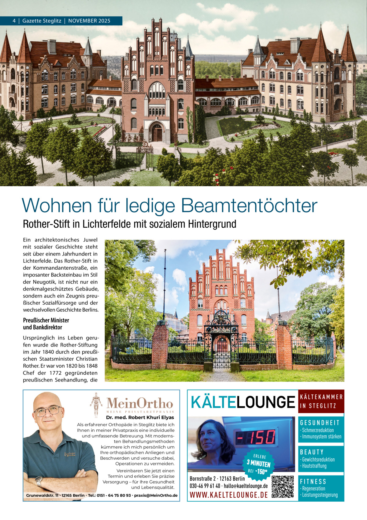 4  |  Gazette Steglitz  |  NOVEMBER 2025  Wohnen für ledige Beamtentöchter Rother-Stift in Lichterfelde mit sozialem Hintergrund Ein architektonisches Juwel mit sozialer Geschichte steht seit über einem Jahrhundert in Lichterfelde. Das Rother­Stift in der Kommandantenstraße, ein imposanter Backsteinbau im Stil der Neugotik, ist nicht nur ein denkmalgeschütztes Gebäude, sondern auch ein Zeugnis preu­ ßischer Sozialfürsorge und der wechselvollen Geschichte Berlins.  Preußischer Minister und Bankdirektor Ursprünglich ins Leben geru­ fen wurde die Rother­Stiftung im Jahr 1840 durch den preußi­ schen Staatsminister Christian Rother. Er war von 1820 bis 1848 Chef der 1772 gegründeten preußischen Seehandlung, die  Dr. med. Robert Khuri Elyas Als erfahrener Orthopäde in Steglitz biete ich Ihnen in meiner Privatpraxis eine individuelle und umfassende Betreuung. Mit modernsten Behandlungsmethoden kümmere ich mich persönlich um Ihre orthopädischen Anliegen und Beschwerden und versuche dabei, Operationen zu vermeiden. Vereinbaren Sie jetzt einen Termin und erleben Sie präzise Versorgung – für Ihre Gesundheit und Lebensqualität. Grunewaldstr. 11 ∙ 12165 Berlin ∙ Tel.: 0151 - 64 75 80 93 ∙ praxis@MeinOrtho.de