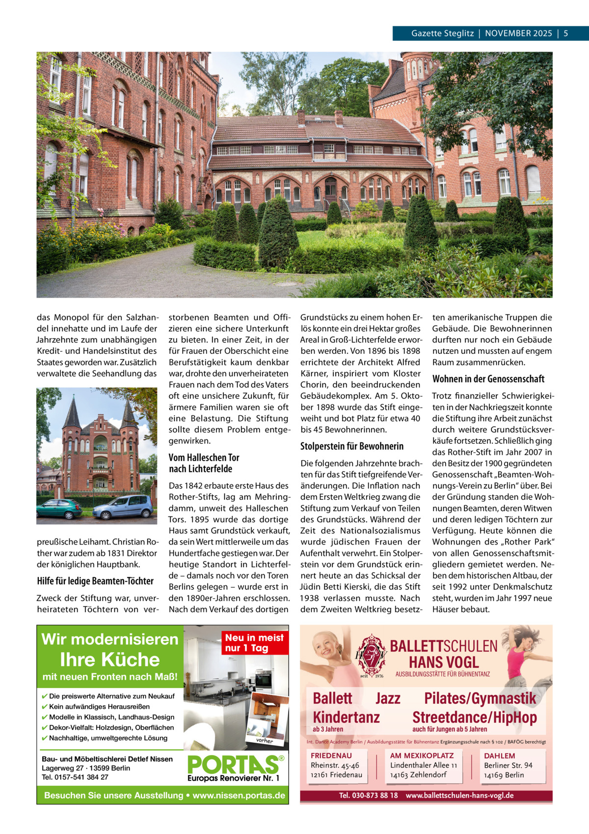 Gazette Steglitz  |  NOVEMBER 2025  |  5  das Monopol für den Salzhan­ del innehatte und im Laufe der Jahrzehnte zum unabhängigen Kredit­ und Handelsinstitut des Staates geworden war. Zusätzlich verwaltete die Seehandlung das  storbenen Beamten und Offi­ zieren eine sichere Unterkunft zu bieten. In einer Zeit, in der für Frauen der Oberschicht eine Berufstätigkeit kaum denkbar war, drohte den unverheirateten Frauen nach dem Tod des Vaters oft eine unsichere Zukunft, für ärmere Familien waren sie oft eine Belastung. Die Stiftung sollte diesem Problem entge­ genwirken.  Vom Halleschen Tor nach Lichterfelde  preußische Leihamt. Christian Ro­ ther war zudem ab 1831 Direktor der königlichen Hauptbank.  Hilfe für ledige Beamten-Töchter Zweck der Stiftung war, unver­ heirateten Töchtern von ver­  Grundstücks zu einem hohen Er­ lös konnte ein drei Hektar großes Areal in Groß­Lichterfelde erwor­ ben werden. Von 1896 bis 1898 errichtete der Architekt Alfred Kärner, inspiriert vom Kloster Chorin, den beeindruckenden Gebäudekomplex. Am 5.  Okto­ ber 1898 wurde das Stift einge­ weiht und bot Platz für etwa 40 bis 45 Bewohnerinnen.  Stolperstein für Bewohnerin  Die folgenden Jahrzehnte brach­ ten für das Stift tiefgreifende Ver­ Das 1842 erbaute erste Haus des änderungen. Die Inflation nach Rother­Stifts, lag am Mehring­ dem Ersten Weltkrieg zwang die damm, unweit des Halleschen Stiftung zum Verkauf von Teilen Tors. 1895 wurde das dortige des Grundstücks. Während der Haus samt Grundstück verkauft, Zeit des Nationalsozialismus da sein Wert mittlerweile um das wurde jüdischen Frauen der Hundertfache gestiegen war. Der Aufenthalt verwehrt. Ein Stolper­ heutige Standort in Lichterfel­ stein vor dem Grundstück erin­ de – damals noch vor den Toren nert heute an das Schicksal der Berlins gelegen – wurde erst in Jüdin Betti Kierski, die das Stift den 1890er­Jahren erschlossen. 1938 verlassen musste. Nach Nach dem Verkauf des dortigen dem Zweiten Weltkrieg besetz­  Wir modernisieren  Ihre Küche  Neu in meist nur 1 Tag  Wohnen in der Genossenschaft Trotz finanzieller Schwierigkei­ ten in der Nachkriegszeit konnte die Stiftung ihre Arbeit zunächst durch weitere Grundstücksver­ käufe fortsetzen. Schließlich ging das Rother­Stift im Jahr 2007 in den Besitz der 1900 gegründeten Genossenschaft „Beamten­Woh­ nungs­Verein zu Berlin“ über. Bei der Gründung standen die Woh­ nungen Beamten, deren Witwen und deren ledigen Töchtern zur Verfügung. Heute können die Wohnungen des „Rother Park“ von allen Genossenschaftsmit­ gliedern gemietet werden. Ne­ ben dem historischen Altbau, der seit 1992 unter Denkmalschutz steht, wurden im Jahr 1997 neue Häuser bebaut.  BALLETTSCHULEN HANS VOGL AUSBILDUNGSSTÄTTE FÜR BÜHNENTANZ  mit neuen Fronten nach Maß!  Ballett Jazz Pilates/Gymnastik Kindertanz Streetdance/HipHop  ✔ Die preiswerte Alternative zum Neukauf ✔ Kein aufwändiges Herausreißen ✔ Modelle in Klassisch, Landhaus-Design ✔ Dekor-Vielfalt: Holzdesign, Oberflächen ✔ Nachhaltige, umweltgerechte Lösung  ten amerikanische Truppen die Gebäude. Die Bewohnerinnen durften nur noch ein Gebäude nutzen und mussten auf engem Raum zusammenrücken.  ab 3 Jahren vorher  Bau- und Möbeltischlerei Detlef Nissen Lagerweg 27 · 13599 Berlin Tel. 0157-541 384 27  Besuchen Sie unsere Ausstellung • www.nissen.portas.de  auch für Jungen ab 5 Jahren  Int. Dance Academy Berlin / Ausbildungsstätte für Bühnentanz Ergänzungsschule nach § 102 / BAFÖG berechtigt  FRIEDENAU Rheinstr. 45-46 12161 Friedenau  AM MEXIKOPLATZ Lindenthaler Allee 11 14163 Zehlendorf  Tel. 030-873 88 18  DAHLEM Berliner Str. 94 14169 Berlin  www.ballettschulen-hans-vogl.de