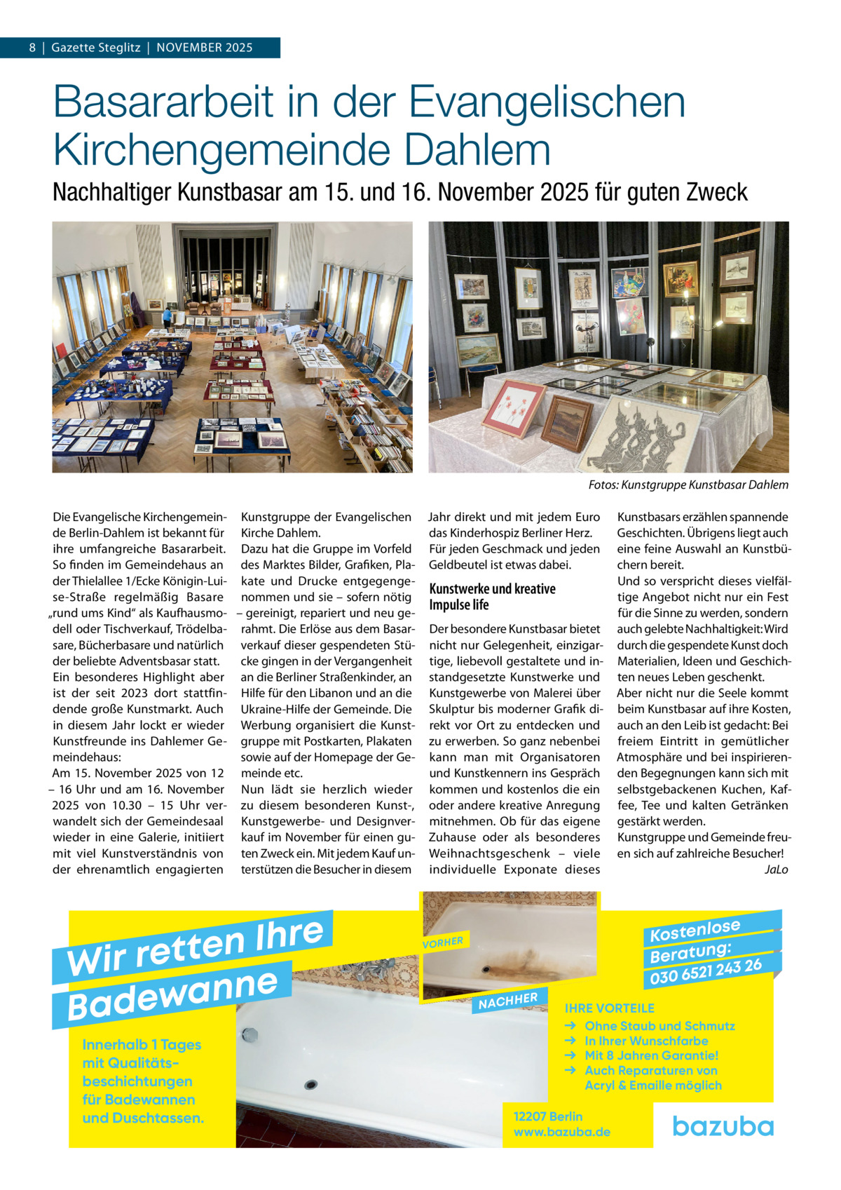 8  |  Gazette Steglitz  |  November 2025  Basararbeit in der Evangelischen Kirchengemeinde Dahlem Nachhaltiger Kunstbasar am 15. und 16. November 2025 für guten Zweck  �  Fotos: Kunstgruppe Kunstbasar Dahlem  Die Evangelische Kirchengemein­ Kunstgruppe der Evangelischen Jahr direkt und mit jedem Euro de Berlin-Dahlem ist bekannt für Kirche Dahlem. das Kinderhospiz Berliner Herz. ihre umfangreiche Basararbeit. Dazu hat die Gruppe im Vorfeld Für jeden Geschmack und jeden So finden im Gemeindehaus an des Marktes Bilder, Grafiken, Pla­ Geldbeutel ist etwas dabei. der Thielallee 1/Ecke Königin-Lui­ kate und Drucke entgegenge­ Kunstwerke und kreative se-Straße regelmäßig Basare nommen und sie – sofern nötig Impulse life „rund ums Kind“ als Kaufhausmo­ – gereinigt, repariert und neu ge­ dell oder Tischverkauf, Trödelba­ rahmt. Die Erlöse aus dem Basar­ Der besondere Kunstbasar bietet sare, Bücherbasare und natürlich verkauf dieser gespendeten Stü­ nicht nur Gelegenheit, einzigar­ cke gingen in der Vergangenheit tige, liebevoll gestaltete und in­ der beliebte Adventsbasar statt. Ein besonderes Highlight aber an die Berliner Straßenkinder, an standgesetzte Kunstwerke und ist der seit 2023 dort stattfin­ Hilfe für den Libanon und an die Kunstgewerbe von Malerei über dende große Kunstmarkt. Auch Ukraine-Hilfe der Gemeinde. Die Skulptur bis moderner Grafik di­ in diesem Jahr lockt er wieder Werbung organisiert die Kunst­ rekt vor Ort zu entdecken und Kunstfreunde ins Dahlemer Ge­ gruppe mit Postkarten, Plakaten zu erwerben. So ganz nebenbei meindehaus: sowie auf der Homepage der Ge­ kann man mit Organisatoren Am 15. November 2025 von 12 meinde etc. und Kunstkennern ins Gespräch – 16  Uhr und am 16.  November Nun lädt sie herzlich wieder kommen und kostenlos die ein 2025 von 10.30 – 15  Uhr ver­ zu diesem besonderen Kunst-, oder andere kreative Anregung wandelt sich der Gemeindesaal Kunstgewerbe- und Designver­ mitnehmen. Ob für das eigene wieder in eine Galerie, initiiert kauf im November für einen gu­ Zuhause oder als besonderes mit viel Kunstverständnis von ten Zweck ein. Mit jedem Kauf un­ Weihnachtsgeschenk – viele der ehrenamtlich engagierten terstützen die Besucher in diesem individuelle Exponate dieses  e r h I n e t Wir ret e n n a w e Bad Innerhalb 1 Tages mit Qualitäts­ beschichtungen für Badewannen und Duschtassen.  Kunstbasars erzählen spannende Geschichten. Übrigens liegt auch eine feine Auswahl an Kunstbü­ chern bereit. Und so verspricht dieses vielfäl­ tige Angebot nicht nur ein Fest für die Sinne zu werden, sondern auch gelebte Nachhaltigkeit: Wird durch die gespendete Kunst doch Materialien, Ideen und Geschich­ ten neues Leben geschenkt. Aber nicht nur die Seele kommt beim Kunstbasar auf ihre Kosten, auch an den Leib ist gedacht: Bei freiem Eintritt in gemütlicher Atmosphäre und bei inspirieren­ den Begegnungen kann sich mit selbstgebackenen Kuchen, Kaf­ fee, Tee und kalten Getränken gestärkt werden. Kunstgruppe und Gemeinde freu­ en sich auf zahlreiche Besucher! � JaLo  se Kostenlo g: B e r at un 243 26 030 6521  VORHER  NACHH  ER  IHRE VORTEILE Ohne Staub und Schmutz In Ihrer Wunschfarbe Mit 8 Jahren Garantie! Auch Reparaturen von Acryl & Emaille möglich  12207 Berlin www.bazuba.de