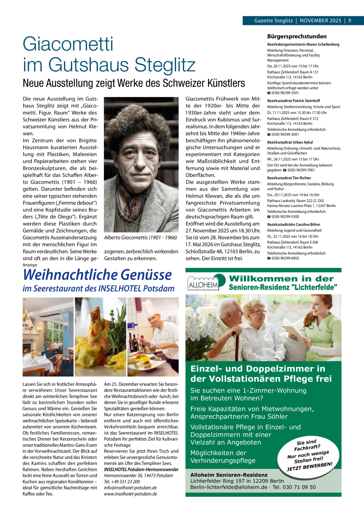 Gazette Steglitz  |  NOVEMBER 2025  |  9  Giacometti im Gutshaus Steglitz Neue Ausstellung zeigt Werke des Schweizer Künstlers Die neue Ausstellung im Guts­ haus Steglitz zeigt mit „Giaco­ metti. Figur. Raum“ Werke des Schweizer Künstlers aus der Pri­ vatsammlung von Helmut Kle­ wan. Im Zentrum der von Brigitte Hausmann kuratierten Ausstel­ lung mit Plastiken, Malereien und Papierarbeiten stehen vier Bronzeskulpturen, die als bei­ spielhaft für das Schaffen Alber­ to Giacomettis (1901 – 1966) gelten. Darunter befinden sich eine seiner typischen stehenden Frauenfiguren („Femme debout“) und eine Kopfstudie seines Bru­ ders („Tête de Diego“). Ergänzt werden diese Plastiken durch Gemälde und Zeichnungen, die Giacomettis Auseinandersetzung mit der menschlichen Figur im Raum verdeutlichen. Seine Werke sind oft an den in die Länge ge­  Alberto Giacomettis (1901 - 1966) zogenen, zerbrechlich wirkenden Gestalten zu erkennen.  Giacomettis Frühwerk von Mit­ te der 1920er­ bis Mitte der 1930er­Jahre steht unter dem Eindruck von Kubismus und Sur­ realismus. In dem folgenden Jahr­ zehnt bis Mitte der 1940er­Jahre beschäftigen ihn phänomenolo­ gische Untersuchungen und er experimentiert mit Kategorien wie Maßstäblichkeit und Ent­ fernung sowie mit Material und Oberflächen. Die ausgestellten Werke stam­ men aus der Sammlung von Helmut Klewan, die als die um­ fangreichste Privatsammlung von Giacomettis Arbeiten im deutschsprachigen Raum gilt. Eröffnet wird die Ausstellung am 27. November 2025 um 18.30 Uhr. Sie ist vom 28. November bis zum 17. Mai 2026 im Gutshaus Steglitz, Schloßstraße 48, 12165 Berlin, zu sehen. Der Eintritt ist frei.  Bürgersprechstunden Bezirksbürgermeisterin Maren Schellenberg Abteilung Finanzen, Personal, Wirtschaftsförderung und Facility Management Do, 20.11.2025 von 15 bis 17 Uhr Rathaus Zehlendorf, Raum A 131 Kirchstraße 1/3, 14163 Berlin Künftige Sprechstundentermine können telefonisch erfragt werden unter ☎ (030) 90299­3301 Bezirksstadtrat Patrick Steinhoﬀ Abteilung Stadtentwicklung, Schule und Sport Di, 11.11.2025 von 15.30 bis 17.30 Uhr Rathaus Zehlendorf, Raum E 312 Kirchstraße 1/3, 14163 Berlin Telefonische Anmeldung erforderlich ☎ (030) 90299­2001 Bezirksstadtrat Urban Aykal Abteilung Ordnung, Umwelt­ und Naturschutz, Straßen und Grünflächen Mi., 26.11.2025 von 15 bis 17 Uhr Der Ort wird bei der Anmeldung bekannt gegeben: ☎ (030) 90299­7001 Bezirksstadtrat Tim Richter Abteilung Bürgerdienste, Soziales, Bildung und Kultur Do., 20.11.2025 von 14 bis 16 Uhr Rathaus Lankwitz, Raum 222 (2. OG) Hanna­Renate­Laurien­Platz 1, 12247 Berlin Telefonische Anmeldung erforderlich ☎ (030) 90299­5300 Bezirksstadträtin Carolina Böhm Abteilung Jugend und Gesundheit Di., 25.11.2025 von 16 bis 18 Uhr Rathaus Zehlendorf, Raum E 306 Kirchstraße 1/3, 14163 Berlin Telefonische Anmeldung erforderlich ☎ (030) 90299­6002  Anzeige  Weihnachtliche Genüsse  im Seerestaurant des INSELHOTEL Potsdam  Lassen Sie sich in festlicher Atmosphäre verwöhnen: Unser Seerestaurant direkt am winterlichen Templiner See lädt zu besinnlichen Stunden voller Genuss und Wärme ein. Genießen Sie saisonale Köstlichkeiten von unserer weihnachtlichen Speisekarte – liebevoll zubereitet von unserem Küchenteam. Ob festliches Familienessen, romantisches Dinner bei Kerzenschein oder unser traditionelles Martins-Gans-Essen in der Vorweihnachtszeit. Der Blick auf die verschneite Natur und das Knistern des Kamins schaffen den perfekten Rahmen. Neben herzhaften Gerichten lockt eine feine Auswahl an Torten und Kuchen aus regionalen Konditoreien – ideal für gemütliche Nachmittage mit Kaffee oder Tee.  Am 25. Dezember erwarten Sie besondere Restaurantaktionen wie der festliche Weihnachtsbrunch oder -lunch, bei denen Sie in geselliger Runde erlesene Spezialitäten genießen können. Nur einen Katzensprung von Berlin entfernt und auch mit öffentlichen Verkehrsmitteln bequem erreichbar, ist das Seerestaurant im INSELHOTEL Potsdam Ihr perfektes Ziel für kulinarische Festtage. Reservieren Sie jetzt Ihren Tisch und erleben Sie unvergessliche Genussmomente am Ufer des Templiner Sees. INSELHOTEL Potsdam-Hermannswerder Hermannswerder 30, 14473 Potsdam Tel. +49 331 23 200 info@inselhotel-potsdam.de www.inselhotel-potsdam.de  Einzel- und Doppelzimmer in der Vollstationären Pflege frei Sie suchen eine 1-Zimmer-Wohnung im Betreuten Wohnen? Freie Kapazitäten von Mietwohnungen, Ansprechpartnerin Frau Söhler Vollstationäre Pflege in Einzel- und Doppelzimmern mit einer Vielzahl an Angeboten Sie sind Möglichkeiten der Verhinderungspflege  ft? Fachkra enige w h c o n Nur ei! fr n e ll Ste ERBEN! W E B T JETZ  Alloheim Senioren-Residenz Lichterfelder Ring 197 in 12209 Berlin Berlin-lichterfelde@alloheim.de ∙ Tel. 030 71 09 50