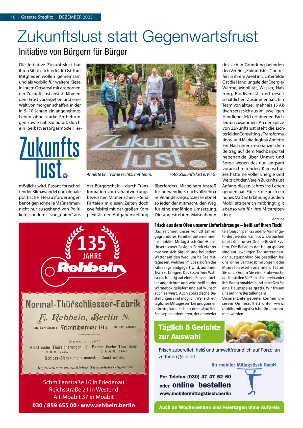 10  |  Gazette Steglitz  |  DEzEMBER 2025  Zukunftslust statt Gegenwartsfrust Initiative von Bürgern für Bürger Die Initiative zukunftslust hat ihren Sitz in Lichterfelde Ost. Ihre Mitglieder wollen gemeinsam und als Vorbild für weitere Kieze in ihrem Ortsareal mit anspornender zukunftslust anstatt lähmendem Frust vorangehen und eine Welt von morgen schaffen, in der in 5–10 Jahren ein angenehmes Leben ohne starke Entbehrungen sowie nahezu autark durch ein Selbstversorgermodell er Annette Eni (vorne rechts) mit Team. möglicht wird. Rasant fortschreitender Klimawandel und globale politische Herausforderungen benötigen schnelle Maßnahmen; nicht nur ausgehend von Politikern, sondern – von „unten“ aus  der Bürgerschaft – durch Transformation vom verantwortungsbewussten Mitmenschen. – Sind Parteien in diesen zeiten doch zweifelsfrei mit der großen Komplexität der Aufgabenstellung  Foto: Zukunftslust e. V. i.G. überfordert. Mit seinem Anstoß für notwendige, nachvollziehbare Veränderungsprozesse ebnet so jeder, der mitmacht, den Weg für eine tragfähige Umsetzung. Die angestrebten Maßnahmen  des sich in Gründung befindenden Vereins „zukunftslust“ betreffen in ihrem Areal in Lichterfelde Ost die Handlungsfelder Energie/ Wärme, Mobilität, Wasser, Nahrung, Biodiversität und gesellschaftlichen zusammenhalt. Ein Team von aktuell mehr als 15 Aktiven setzt sich aus im jeweiligen Handlungsfeld erfahrenen Fachleuten zusammen. An der Spitze von zukunftslust steht die Lichterfelder Consulting-, Transformations- und Marketingfrau Annette Eni. Nach ihrem resonanzreichen Beitrag auf dem Nachbarportal nebenan.de über Unmut und Sorge wegen des nur langsam voranschreitenden Klimaschutzes hatte sie voller Energie und Weitsicht den Verein zukunftslust Anfang diesen Jahres ins Leben gerufen hat. Für sie, die auch ein hohes Maß an Erfahrung aus dem Mobilitätsbereich mitbringt, gilt ebenso wie für ihre Mitstreitenden: Anzeige  Frisch aus dem Ofen unserer Lieferfahrzeuge – heiß auf Ihren Tisch! Das zeichnet unser vor 20  Jahren gegründetes Familienunternehmen Ihr mobiler Mittagstisch GmbH aus! Unsere zuverlässigen Servicefahrer machen sich täglich und bei jedem Wetter auf den Weg, um heißes Mittagessen, welches im Spezialofen des Fahrzeugs endgegart wird, auf Ihren Tisch zu bringen. Das Essen Ihrer Wahl ist nachhaltig auf einem Porzellanteller angerichtet und wird heiß in der Wärmebox geliefert und auf Wunsch auch serviert. Auch sporadische Bestellungen sind möglich. Wer sich ein tägliches Mittagessen bei uns gönnen möchte, kann sich an dem aktuellen Speiseplan orientieren, der entweder  Schmiljanstraße 16 in Friedenau Reichsstraße 21 in Westend Alt-Moabit 37 in Moabit 030 / 859 655 00 · www.rehbein.berlin  telefonisch, per Fax oder E-Mail angefordert werden kann bzw. sie buchen direkt über unser Online-Bestell-System. Die Beilagen der Hauptspeisen sind am jeweiligen Tag untereinander austauschbar. Sie bestellen bei uns ohne Vertragsbindungen oder Mindest-Bestellabnahmen. Testen Sie uns. Ordern Sie eine Probewoche und bestellen Sie 7-mal hintereinander Ihre Wunschmahlzeit und genießen Sie eine Hauptspeise gratis. Wir freuen uns auf Ihre Bestellungen! Unsere Liefergebiete können unserem Onlineauftritt unter www. mobilermittagstisch.berlin entnommen werden.