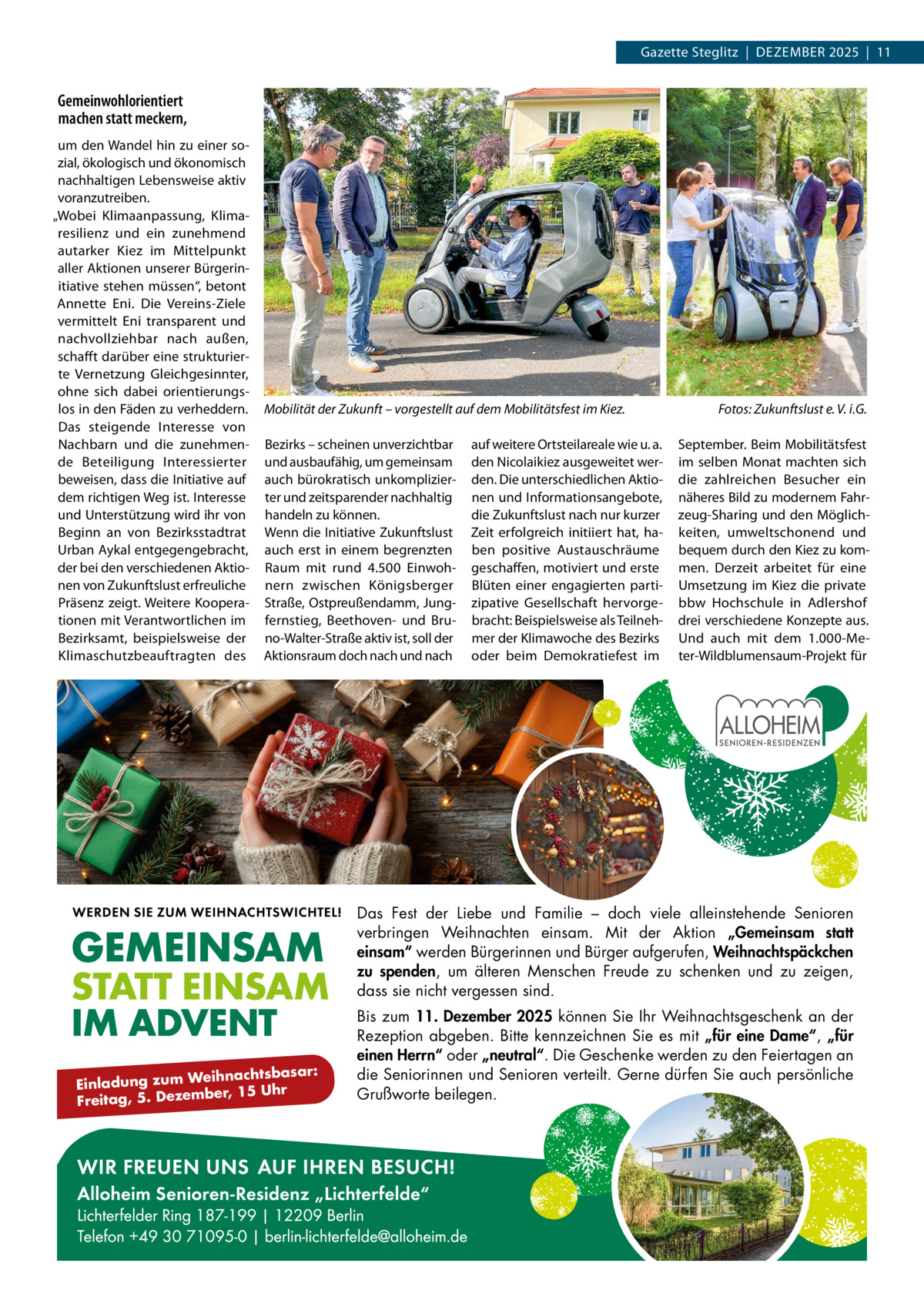 Gazette Steglitz  |  Dezember 2025  |  11  Gemeinwohlorientiert machen statt meckern, um den Wandel hin zu einer sozial, ökologisch und ökonomisch nachhaltigen Lebensweise aktiv voranzutreiben. „Wobei Klimaanpassung, Klimaresilienz und ein zunehmend autarker Kiez im Mittelpunkt aller Aktionen unserer Bürgerinitiative stehen müssen“, betont Annette Eni. Die Vereins-Ziele vermittelt Eni transparent und nachvollziehbar nach außen, schafft darüber eine strukturierte Vernetzung Gleichgesinnter, ohne sich dabei orientierungslos in den Fäden zu verheddern. Das steigende Interesse von Nachbarn und die zunehmende Beteiligung Interessierter beweisen, dass die Initiative auf dem richtigen Weg ist. Interesse und Unterstützung wird ihr von Beginn an von Bezirksstadtrat Urban Aykal entgegengebracht, der bei den verschiedenen Aktionen von Zukunftslust erfreuliche Präsenz zeigt. Weitere Kooperationen mit Verantwortlichen im Bezirksamt, beispielsweise der Klimaschutzbeauftragten des  Mobilität der Zukunft – vorgestellt auf dem Mobilitätsfest im Kiez.� Bezirks – scheinen unverzichtbar und ausbaufähig, um gemeinsam auch bürokratisch unkomplizierter und zeitsparender nachhaltig handeln zu können. Wenn die Initiative Zukunftslust auch erst in einem begrenzten Raum mit rund 4.500  Einwohnern zwischen Königsberger Straße, Ostpreußendamm, Jungfernstieg, Beethoven- und Bruno-Walter-Straße aktiv ist, soll der Aktionsraum doch nach und nach  auf weitere Ortsteilareale wie u. a. den Nicolaikiez ausgeweitet werden. Die unterschiedlichen Aktionen und Informationsangebote, die Zukunftslust nach nur kurzer Zeit erfolgreich initiiert hat, haben positive Austauschräume geschaffen, motiviert und erste Blüten einer engagierten partizipative Gesellschaft hervorgebracht: Beispielsweise als Teilnehmer der Klimawoche des Bezirks oder beim Demokratiefest im  Fotos: Zukunftslust e. V. i.G. September. Beim Mobilitätsfest im selben Monat machten sich die zahlreichen Besucher ein näheres Bild zu modernem Fahrzeug-Sharing und den Möglichkeiten, umweltschonend und bequem durch den Kiez zu kommen. Derzeit arbeitet für eine Umsetzung im Kiez die private bbw Hochschule in Adlershof drei verschiedene Konzepte aus. Und auch mit dem 1.000-Meter-Wildblumensaum-Projekt für  Das Fest der Liebe und Familie – doch viele alleinstehende Senioren verbringen Weihnachten einsam. Mit der Aktion „Gemeinsam statt einsam“ werden Bürgerinnen und Bürger aufgerufen, Weihnachtspäckchen zu spenden, um älteren Menschen Freude zu schenken und zu zeigen, dass sie nicht vergessen sind.  eihnachtsbasar: Einladung zum W ber, 15 Uhr Freitag, 5. Dezem  Bis zum 11. Dezember 2025 können Sie Ihr Weihnachtsgeschenk an der Rezeption abgeben. Bitte kennzeichnen Sie es mit „für eine Dame“, „für einen Herrn“ oder „neutral“. Die Geschenke werden zu den Feiertagen an die Seniorinnen und Senioren verteilt. Gerne dürfen Sie auch persönliche Grußworte beilegen.