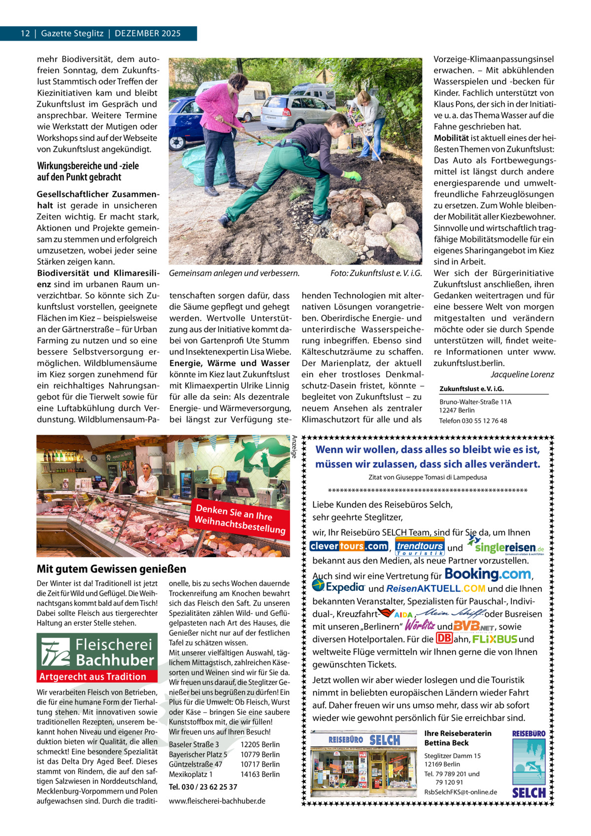 12  |  Gazette Steglitz  |  Dezember 2025 mehr Biodiversität, dem autofreien Sonntag, dem Zukunftslust Stammtisch oder Treffen der Kiezinitiativen kam und bleibt Zukunftslust im Gespräch und ansprechbar. Weitere Termine wie Werkstatt der Mutigen oder Workshops sind auf der Webseite von Zukunftslust angekündigt.  Wirkungsbereiche und -ziele auf den Punkt gebracht Gesellschaftlicher Zusammenhalt ist gerade in unsicheren Zeiten wichtig. Er macht stark, Aktionen und Projekte gemeinsam zu stemmen und erfolgreich umzusetzen, wobei jeder seine Stärken zeigen kann. Biodiversität und Klimaresilienz sind im urbanen Raum unverzichtbar. So könnte sich Zukunftslust vorstellen, geeignete Flächen im Kiez – beispielsweise an der Gärtnerstraße – für Urban Farming zu nutzen und so eine bessere Selbstversorgung ermöglichen. Wildblumensäume im Kiez sorgen zunehmend für ein reichhaltiges Nahrungsangebot für die Tierwelt sowie für eine Luftabkühlung durch Verdunstung. Wildblumensaum-Pa Gemeinsam anlegen und verbessern.� tenschaften sorgen dafür, dass die Säume gepflegt und gehegt werden. Wertvolle Unterstützung aus der Initiative kommt dabei von Gartenprofi Ute Stumm und Insektenexpertin Lisa Wiebe. Energie, Wärme und Wasser könnte im Kiez laut Zukunftslust mit Klimaexpertin Ulrike Linnig für alle da sein: Als dezentrale Energie- und Wärmeversorgung, bei längst zur Verfügung ste Foto: Zukunftslust e. V. i.G. henden Technologien mit alternativen Lösungen vorangetrieben. Oberirdische Energie- und unterirdische Wasserspeicherung inbegriffen. Ebenso sind Kälteschutzräume zu schaffen. Der Marienplatz, der aktuell ein eher trostloses Denkmalschutz-Dasein fristet, könnte – begleitet von Zukunftslust – zu neuem Ansehen als zentraler Klimaschutzort für alle und als  Vorzeige-Klimaanpassungsinsel erwachen. – Mit abkühlenden Wasserspielen und -becken für Kinder. Fachlich unterstützt von Klaus Pons, der sich in der Initiative u. a. das Thema Wasser auf die Fahne geschrieben hat. Mobilität ist aktuell eines der heißesten Themen von Zukunftslust: Das Auto als Fortbewegungsmittel ist längst durch andere energiesparende und umweltfreundliche Fahrzeuglösungen zu ersetzen. Zum Wohle bleibender Mobilität aller Kiezbewohner. Sinnvolle und wirtschaftlich tragfähige Mobilitätsmodelle für ein eigenes Sharingangebot im Kiez sind in Arbeit. Wer sich der Bürgerinitiative Zukunftslust anschließen, ihren Gedanken weitertragen und für eine bessere Welt von morgen mitgestalten und verändern möchte oder sie durch Spende unterstützen will, findet weitere Informationen unter www. zukunftslust.berlin. � Jacqueline Lorenz Zukunftslust e. V. i.G. Bruno-Walter-Straße 11A 12247 Berlin Telefon 030 55 12 76 48  Anzeige  Wenn wir wollen, dass alles so bleibt wie es ist, müssen wir zulassen, dass sich alles verändert. Zitat von Giuseppe Tomasi di Lampedusa  Denken S ie a Weihnach n Ihre tsbestellu ng  Artgerecht aus Tradition Wir verarbeiten Fleisch von Betrieben, die für eine humane Form der Tierhaltung stehen. Mit innovativen sowie traditionellen Rezepten, unserem bekannt hohen Niveau und eigener Produktion bieten wir Qualität, die allen schmeckt! Eine besondere Spezialität ist das Delta Dry Aged Beef. Dieses stammt von Rindern, die auf den saftigen Salzwiesen in Norddeutschland, Mecklenburg-Vorpommern und Polen aufgewachsen sind. Durch die traditi onelle, bis zu sechs Wochen dauernde Trockenreifung am Knochen bewahrt sich das Fleisch den Saft. Zu unseren Spezialitäten zählen Wild- und Geflügelpasteten nach Art des Hauses, die Genießer nicht nur auf der festlichen Tafel zu schätzen wissen. Mit unserer vielfältigen Auswahl, täglichem Mittagstisch, zahlreichen Käsesorten und Weinen sind wir für Sie da. Wir freuen uns darauf, die Steglitzer Genießer bei uns begrüßen zu dürfen! Ein Plus für die Umwelt: Ob Fleisch, Wurst oder Käse – bringen Sie eine saubere Kunststoffbox mit, die wir füllen! Wir freuen uns auf Ihren Besuch! Baseler Straße 3 Bayerischer Platz 5 Güntzelstraße 47 Mexikoplatz 1  wir, Ihr Reisebüro SELCH Team, sind für Sie da, um Ihnen , und bekannt aus den Medien, als neue Partner vorzustellen.  Mit gutem Gewissen genießen Der Winter ist da! Traditionell ist jetzt die Zeit für Wild und Geflügel. Die Weihnachtsgans kommt bald auf dem Tisch! Dabei sollte Fleisch aus tiergerechter Haltung an erster Stelle stehen.  *************************************************** Liebe Kunden des Reisebüros Selch, sehr geehrte Steglitzer,  12205 Berlin 10779 Berlin 10717 Berlin 14163 Berlin  Tel. 030 / 23 62 25 37 www.fleischerei-bachhuber.de  Auch sind wir eine Vertretung für , und ReisenAKTUELL.COM und die Ihnen bekannten Veranstalter, Spezialisten für Pauschal-, Individual-, Kreuzfahrt-                 ,                                  oder Busreisen und , sowie mit unseren „Berlinern“ diversen Hotelportalen. Für die ahn, und weltweite Flüge vermitteln wir Ihnen gerne die von Ihnen gewünschten Tickets.  Wörlitz  Jetzt wollen wir aber wieder loslegen und die Touristik nimmt in beliebten europäischen Ländern wieder Fahrt auf. Daher freuen wir uns umso mehr, dass wir ab sofort wieder wie gewohnt persönlich für Sie erreichbar sind. Ihre Reiseberaterin Bettina Beck Steglitzer Damm 15 12169 Berlin Tel. 79 789 201 und 79 120 91 RsbSelchFKS@t-online.de  REISEBURO  SELCH