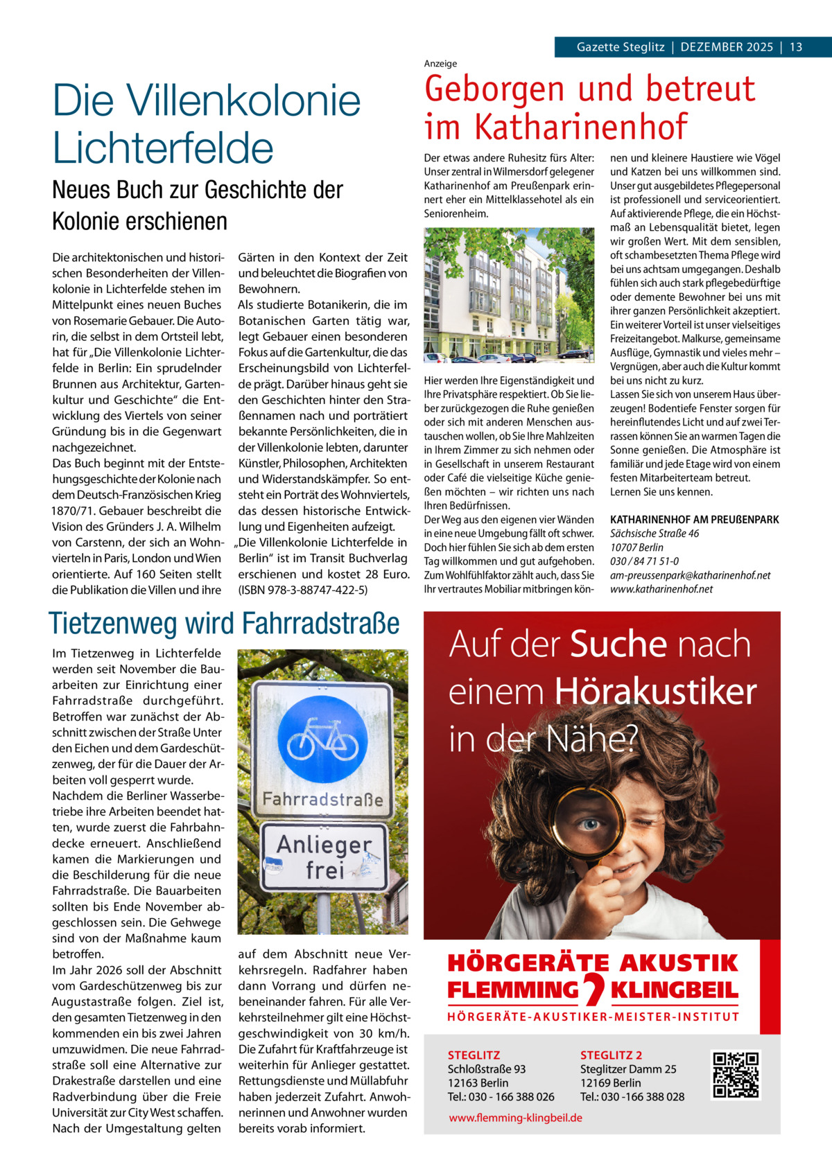 Gazette Steglitz  |  Dezember 2025  |  13 Anzeige  Die Villenkolonie Lichterfelde Neues Buch zur Geschichte der Kolonie erschienen Die architektonischen und histori- Gärten in den Kontext der Zeit schen Besonderheiten der Villen- und beleuchtet die Biografien von kolonie in Lichterfelde stehen im Bewohnern. Mittelpunkt eines neuen Buches Als studierte Botanikerin, die im von Rosemarie Gebauer. Die Auto- Botanischen Garten tätig war, rin, die selbst in dem Ortsteil lebt, legt Gebauer einen besonderen hat für „Die Villenkolonie Lichter- Fokus auf die Gartenkultur, die das felde in Berlin: Ein sprudelnder Erscheinungsbild von LichterfelBrunnen aus Architektur, Garten- de prägt. Darüber hinaus geht sie kultur und Geschichte“ die Ent- den Geschichten hinter den Strawicklung des Viertels von seiner ßennamen nach und porträtiert Gründung bis in die Gegenwart bekannte Persönlichkeiten, die in nachgezeichnet. der Villenkolonie lebten, darunter Das Buch beginnt mit der Entste- Künstler, Philosophen, Architekten hungsgeschichte der Kolonie nach und Widerstandskämpfer. So entdem Deutsch-Französischen Krieg steht ein Porträt des Wohnviertels, 1870/71. Gebauer beschreibt die das dessen historische EntwickVision des Gründers J. A. Wilhelm lung und Eigenheiten aufzeigt. von Carstenn, der sich an Wohn- „Die Villenkolonie Lichterfelde in vierteln in Paris, London und Wien Berlin“ ist im Transit Buchverlag orientierte. Auf 160 Seiten stellt erschienen und kostet 28  Euro. die Publikation die Villen und ihre (ISBN 978-3-88747-422-5)  Tietzenweg wird Fahrradstraße Im Tietzenweg in Lichterfelde werden seit November die Bauarbeiten zur Einrichtung einer Fahrradstraße durchgeführt. Betroffen war zunächst der Abschnitt zwischen der Straße Unter den Eichen und dem Gardeschützenweg, der für die Dauer der Arbeiten voll gesperrt wurde. Nachdem die Berliner Wasserbetriebe ihre Arbeiten beendet hatten, wurde zuerst die Fahrbahndecke erneuert. Anschließend kamen die Markierungen und die Beschilderung für die neue Fahrradstraße. Die Bauarbeiten sollten bis Ende November abgeschlossen sein. Die Gehwege sind von der Maßnahme kaum betroffen. Im Jahr 2026 soll der Abschnitt vom Gardeschützenweg bis zur Augustastraße folgen. Ziel ist, den gesamten Tietzenweg in den kommenden ein bis zwei Jahren umzuwidmen. Die neue Fahrradstraße soll eine Alternative zur Drakestraße darstellen und eine Radverbindung über die Freie Universität zur City West schaffen. Nach der Umgestaltung gelten  auf dem Abschnitt neue Verkehrsregeln. Radfahrer haben dann Vorrang und dürfen nebeneinander fahren. Für alle Verkehrsteilnehmer gilt eine Höchstgeschwindigkeit von 30  km/h. Die Zufahrt für Kraftfahrzeuge ist weiterhin für Anlieger gestattet. Rettungsdienste und Müllabfuhr haben jederzeit Zufahrt. Anwohnerinnen und Anwohner wurden bereits vorab informiert.  Geborgen und betreut im Katharinenhof Der etwas andere Ruhesitz fürs Alter: Unser zentral in Wilmersdorf gelegener Katharinenhof am Preußenpark erinnert eher ein Mittelklassehotel als ein Seniorenheim.  Hier werden Ihre Eigenständigkeit und Ihre Privatsphäre respektiert. Ob Sie lieber zurückgezogen die Ruhe genießen oder sich mit anderen Menschen austauschen wollen, ob Sie Ihre Mahlzeiten in Ihrem Zimmer zu sich nehmen oder in Gesellschaft in unserem Restaurant oder Café die vielseitige Küche genießen möchten – wir richten uns nach Ihren Bedürfnissen. Der Weg aus den eigenen vier Wänden in eine neue Umgebung fällt oft schwer. Doch hier fühlen Sie sich ab dem ersten Tag willkommen und gut aufgehoben. Zum Wohlfühlfaktor zählt auch, dass Sie Ihr vertrautes Mobiliar mitbringen kön nen und kleinere Haustiere wie Vögel und Katzen bei uns willkommen sind. Unser gut ausgebildetes Pflegepersonal ist professionell und serviceorientiert. Auf aktivierende Pflege, die ein Höchstmaß an Lebensqualität bietet, legen wir großen Wert. Mit dem sensiblen, oft schambesetzten Thema Pflege wird bei uns achtsam umgegangen. Deshalb fühlen sich auch stark pflegebedürftige oder demente Bewohner bei uns mit ihrer ganzen Persönlichkeit akzeptiert. Ein weiterer Vorteil ist unser vielseitiges Freizeitangebot. Malkurse, gemeinsame Ausflüge, Gymnastik und vieles mehr – Vergnügen, aber auch die Kultur kommt bei uns nicht zu kurz. Lassen Sie sich von unserem Haus überzeugen! Bodentiefe Fenster sorgen für hereinflutendes Licht und auf zwei Terrassen können Sie an warmen Tagen die Sonne genießen. Die Atmosphäre ist familiär und jede Etage wird von einem festen Mitarbeiterteam betreut. Lernen Sie uns kennen. KATHARINENHOF AM PREUßENPARK Sächsische Straße 46 10707 Berlin 030 / 84 71 51-0 am-preussenpark@katharinenhof.net www.katharinenhof.net