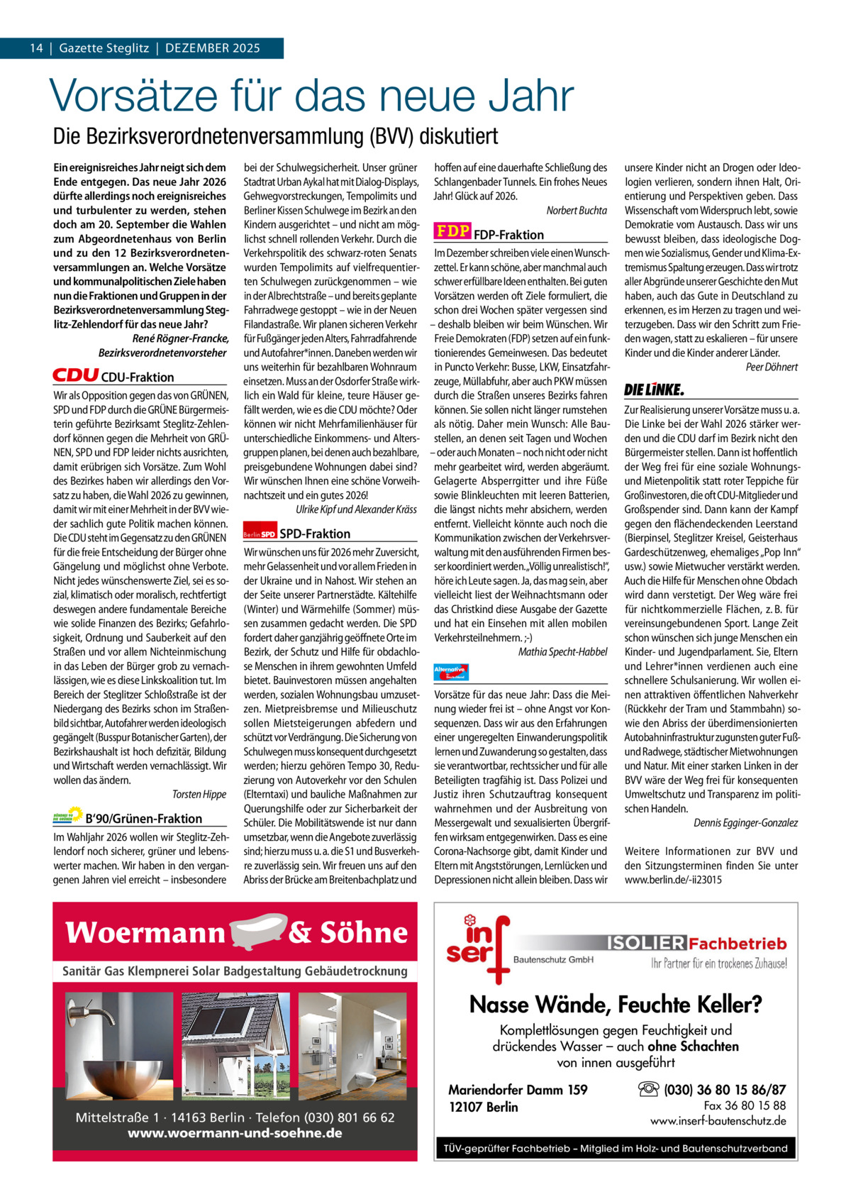 1 | Gazette zehlendorf 14  |  Gazette Steglitz  |  Dezember | DEzEMBER2025 2025  Vorsätze für das neue Jahr Die Bezirksverordnetenversammlung (BVV) diskutiert Ein ereignisreiches Jahr neigt sich dem Ende entgegen. Das neue Jahr 2026 dürfte allerdings noch ereignisreiches und turbulenter zu werden, stehen doch am 20. September die Wahlen zum Abgeordnetenhaus von Berlin und zu den 12 Bezirksverordnetenversammlungen an. Welche Vorsätze und kommunalpolitischen Ziele haben nun die Fraktionen und Gruppen in der Bezirksverordnetenversammlung Steglitz-Zehlendorf für das neue Jahr? René Rögner-Francke, Bezirksverordnetenvorsteher  CDU-Fraktion Wir als Opposition gegen das von GRÜNEN, SPD und FDP durch die GRÜNE Bürgermeisterin geführte Bezirksamt Steglitz-Zehlendorf können gegen die Mehrheit von GRÜNEN, SPD und FDP leider nichts ausrichten, damit erübrigen sich Vorsätze. Zum Wohl des Bezirkes haben wir allerdings den Vorsatz zu haben, die Wahl 2026 zu gewinnen, damit wir mit einer Mehrheit in der BVV wieder sachlich gute Politik machen können. Die CDU steht im Gegensatz zu den GRÜNEN für die freie Entscheidung der Bürger ohne Gängelung und möglichst ohne Verbote. Nicht jedes wünschenswerte Ziel, sei es sozial, klimatisch oder moralisch, rechtfertigt deswegen andere fundamentale Bereiche wie solide Finanzen des Bezirks; Gefahrlosigkeit, Ordnung und Sauberkeit auf den Straßen und vor allem Nichteinmischung in das Leben der Bürger grob zu vernachlässigen, wie es diese Linkskoalition tut. Im Bereich der Steglitzer Schloßstraße ist der Niedergang des Bezirks schon im Straßenbild sichtbar, Autofahrer werden ideologisch gegängelt (Busspur Botanischer Garten), der Bezirkshaushalt ist hoch defizitär, Bildung und Wirtschaft werden vernachlässigt. Wir wollen das ändern. Torsten Hippe  B‘90/Grünen-Fraktion Im Wahljahr 2026 wollen wir Steglitz-Zehlendorf noch sicherer, grüner und lebenswerter machen. Wir haben in den vergangenen Jahren viel erreicht – insbesondere  bei der Schulwegsicherheit. Unser grüner hoffen auf eine dauerhafte Schließung des Stadtrat Urban Aykal hat mit Dialog-Displays, Schlangenbader Tunnels. Ein frohes Neues Gehwegvorstreckungen, Tempolimits und Jahr! Glück auf 2026. Berliner Kissen Schulwege im Bezirk an den Norbert Buchta Kindern ausgerichtet – und nicht am mögFDP-Fraktion lichst schnell rollenden Verkehr. Durch die Verkehrspolitik des schwarz-roten Senats Im Dezember schreiben viele einen Wunschwurden Tempolimits auf vielfrequentier- zettel. Er kann schöne, aber manchmal auch ten Schulwegen zurückgenommen – wie schwer erfüllbare Ideen enthalten. Bei guten in der Albrechtstraße – und bereits geplante Vorsätzen werden oft Ziele formuliert, die Fahrradwege gestoppt – wie in der Neuen schon drei Wochen später vergessen sind Filandastraße. Wir planen sicheren Verkehr – deshalb bleiben wir beim Wünschen. Wir für Fußgänger jeden Alters, Fahrradfahrende Freie Demokraten (FDP) setzen auf ein funkund Autofahrer*innen. Daneben werden wir tionierendes Gemeinwesen. Das bedeutet uns weiterhin für bezahlbaren Wohnraum in Puncto Verkehr: Busse, LKW, Einsatzfahreinsetzen. Muss an der Osdorfer Straße wirk- zeuge, Müllabfuhr, aber auch PKW müssen lich ein Wald für kleine, teure Häuser ge- durch die Straßen unseres Bezirks fahren fällt werden, wie es die CDU möchte? Oder können. Sie sollen nicht länger rumstehen können wir nicht Mehrfamilienhäuser für als nötig. Daher mein Wunsch: Alle Bauunterschiedliche Einkommens- und Alters- stellen, an denen seit Tagen und Wochen gruppen planen, bei denen auch bezahlbare, – oder auch Monaten – noch nicht oder nicht preisgebundene Wohnungen dabei sind? mehr gearbeitet wird, werden abgeräumt. Wir wünschen Ihnen eine schöne Vorweih- Gelagerte Absperrgitter und ihre Füße nachtszeit und ein gutes 2026! sowie Blinkleuchten mit leeren Batterien, Ulrike Kipf und Alexander Kräss die längst nichts mehr absichern, werden entfernt. Vielleicht könnte auch noch die Berlin SPD-Fraktion Kommunikation zwischen der VerkehrsverWir wünschen uns für 2026 mehr Zuversicht, waltung mit den ausführenden Firmen besmehr Gelassenheit und vor allem Frieden in ser koordiniert werden.„Völlig unrealistisch!“, der Ukraine und in Nahost. Wir stehen an höre ich Leute sagen. Ja, das mag sein, aber der Seite unserer Partnerstädte. Kältehilfe vielleicht liest der Weihnachtsmann oder (Winter) und Wärmehilfe (Sommer) müs- das Christkind diese Ausgabe der Gazette sen zusammen gedacht werden. Die SPD und hat ein Einsehen mit allen mobilen fordert daher ganzjährig geöffnete Orte im Verkehrsteilnehmern. ;-) Bezirk, der Schutz und Hilfe für obdachloMathia Specht-Habbel se Menschen in ihrem gewohnten Umfeld Alternative AfD  bietet. Bauinvestoren müssen angehalten werden, sozialen Wohnungsbau umzuset- Vorsätze für das neue Jahr: Dass die Meizen. Mietpreisbremse und Milieuschutz nung wieder frei ist – ohne Angst vor Konsollen Mietsteigerungen abfedern und sequenzen. Dass wir aus den Erfahrungen schützt vor Verdrängung. Die Sicherung von einer ungeregelten Einwanderungspolitik Schulwegen muss konsequent durchgesetzt lernen und Zuwanderung so gestalten, dass werden; hierzu gehören Tempo 30, Redu- sie verantwortbar, rechtssicher und für alle zierung von Autoverkehr vor den Schulen Beteiligten tragfähig ist. Dass Polizei und (Elterntaxi) und bauliche Maßnahmen zur Justiz ihren Schutzauftrag konsequent Querungshilfe oder zur Sicherbarkeit der wahrnehmen und der Ausbreitung von Schüler. Die Mobilitätswende ist nur dann Messergewalt und sexualisierten Übergrifumsetzbar, wenn die Angebote zuverlässig fen wirksam entgegenwirken. Dass es eine sind; hierzu muss u. a. die S1 und Busverkeh- Corona-Nachsorge gibt, damit Kinder und re zuverlässig sein. Wir freuen uns auf den Eltern mit Angststörungen, Lernlücken und Abriss der Brücke am Breitenbachplatz und Depressionen nicht allein bleiben. Dass wir für  Deutschland  unsere Kinder nicht an Drogen oder Ideologien verlieren, sondern ihnen Halt, Orientierung und Perspektiven geben. Dass Wissenschaft vom Widerspruch lebt, sowie Demokratie vom Austausch. Dass wir uns bewusst bleiben, dass ideologische Dogmen wie Sozialismus, Gender und Klima-Extremismus Spaltung erzeugen. Dass wir trotz aller Abgründe unserer Geschichte den Mut haben, auch das Gute in Deutschland zu erkennen, es im Herzen zu tragen und weiterzugeben. Dass wir den Schritt zum Frieden wagen, statt zu eskalieren – für unsere Kinder und die Kinder anderer Länder. Peer Döhnert  Die Linke  Zur Realisierung unserer Vorsätze muss u. a. Die Linke bei der Wahl 2026 stärker werden und die CDU darf im Bezirk nicht den Bürgermeister stellen. Dann ist hoffentlich der Weg frei für eine soziale Wohnungsund Mietenpolitik statt roter Teppiche für Großinvestoren, die oft CDU-Mitglieder und Großspender sind. Dann kann der Kampf gegen den flächendeckenden Leerstand (Bierpinsel, Steglitzer Kreisel, Geisterhaus Gardeschützenweg, ehemaliges „Pop Inn“ usw.) sowie Mietwucher verstärkt werden. Auch die Hilfe für Menschen ohne Obdach wird dann verstetigt. Der Weg wäre frei für nichtkommerzielle Flächen, z. B. für vereinsungebundenen Sport. Lange Zeit schon wünschen sich junge Menschen ein Kinder- und Jugendparlament. Sie, Eltern und Lehrer*innen verdienen auch eine schnellere Schulsanierung. Wir wollen einen attraktiven öffentlichen Nahverkehr (Rückkehr der Tram und Stammbahn) sowie den Abriss der überdimensionierten Autobahninfrastruktur zugunsten guter Fußund Radwege, städtischer Mietwohnungen und Natur. Mit einer starken Linken in der BVV wäre der Weg frei für konsequenten Umweltschutz und Transparenz im politischen Handeln. Dennis Egginger-Gonzalez Weitere Informationen zur BVV und den Sitzungsterminen finden Sie unter www.berlin.de/-ii23015  1.140 zeichen pro Fraktion Sanitär Gas Klempnerei Solar Badgestaltung Gebäudetrocknung   Vorwort Nasse Wände, Feuchte Keller? CDU Komplettlösungen gegen Feuchtigkeit und drückendes Wasser – auch ohne Schachten Grüne von innen ausgeführt SPD (030) 36 80 15 86/87 Mariendorfer Damm 159 FDP Fax 36 80 15 88 12107 Berlin Mittelstraße 1 · 14163 Berlin · Telefon (030) 801 66 62 www.inserf-bautenschutz.de Die Teilentsiegelung des Platzes des 4. Juli ist eine der AfD www.woermann-und-soehne.de Kompensationsmaßnahmen, für den Wiederaufbau der Dresdner Bahn.TÜV-geprüfter Fachbetrieb – Mitglied im Holz- und Bautenschutzverband Linke