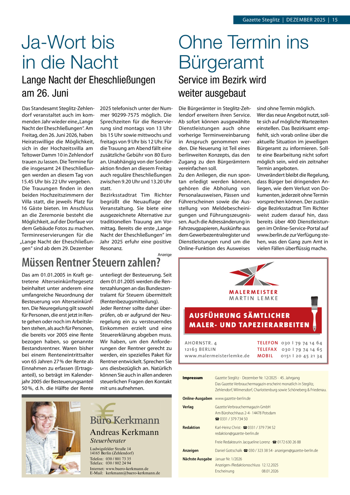 Gazette Steglitz  |  Dezember 2025  |  15  Ja-Wort bis in die Nacht  Ohne Termin ins Bürgeramt  Lange Nacht der Eheschließungen am 26. Juni  Service im Bezirk wird weiter ausgebaut  Das Standesamt Steglitz-Zehlen- 2025 telefonisch unter der Numdorf veranstaltet auch im kom- mer 90299-7575 möglich. Die menden Jahr wieder eine „Lange Sprechzeiten für die ReservieNacht der Eheschließungen“. Am rung sind montags von 13 Uhr Freitag, den 26. Juni 2026, haben bis 15 Uhr sowie mittwochs und Heiratswillige die Möglichkeit, freitags von 9 Uhr bis 12 Uhr. Für sich in der Hochzeitsvilla am die Trauung am Abend fällt eine Teltower Damm 10 in Zehlendorf zusätzliche Gebühr von 80 Euro trauen zu lassen. Die Termine für an. Unabhängig von der Sonderdie insgesamt 24 Eheschließun- aktion finden an diesem Freitag gen werden an diesem Tag von auch reguläre Eheschließungen zwischen 9.20 Uhr und 13.20 Uhr 15.45 Uhr bis 22 Uhr vergeben. Die Trauungen finden in den statt. beiden Hochzeitszimmern der Bezirksstadtrat Tim Richter Villa statt, die jeweils Platz für begrüßt die Neuauflage der 16 Gäste bieten. Im Anschluss Veranstaltung. Sie biete eine an die Zeremonie besteht die ausgezeichnete Alternative zur Möglichkeit, auf der Dorfaue vor traditionellen Trauung am Vordem Gebäude Fotos zu machen. mittag. Bereits die erste „Lange Terminreservierungen für die Nacht der Eheschließungen“ im „Lange Nacht der Eheschließun- Jahr 2025 erfuhr eine positive gen“ sind ab dem 29. Dezember Resonanz.  Die Bürgerämter in Steglitz-Zehlendorf erweitern ihren Service. Ab sofort können ausgewählte Dienstleistungen auch ohne vorherige Terminvereinbarung in Anspruch genommen werden. Die Neuerung ist Teil eines berlinweiten Konzepts, das den Zugang zu den Bürgerämtern vereinfachen soll. Zu den Anliegen, die nun spontan erledigt werden können, gehören die Abholung von Personalausweisen, Pässen und Führerscheinen sowie die Ausstellung von Meldebescheinigungen und Führungszeugnissen. Auch die Adressänderung in Fahrzeugpapieren, Auskünfte aus dem Gewerbezentralregister und Dienstleistungen rund um die Online-Funktion des Ausweises  sind ohne Termin möglich. Wer das neue Angebot nutzt, sollte sich auf mögliche Wartezeiten einstellen. Das Bezirksamt empfiehlt, sich vorab online über die aktuelle Situation im jeweiligen Bürgeramt zu informieren. Sollte eine Bearbeitung nicht sofort möglich sein, wird ein zeitnaher Termin angeboten. Unverändert bleibt die Regelung, dass Bürger bei dringenden Anliegen, wie dem Verlust von Dokumenten, jederzeit ohne Termin vorsprechen können. Der zuständige Bezirksstadtrat Tim Richter weist zudem darauf hin, dass bereits über 400  Dienstleistungen im Online-Service-Portal auf www.berlin.de zur Verfügung stehen, was den Gang zum Amt in vielen Fällen überflüssig mache.  Anzeige  Müssen Rentner Steuern zahlen? Das am 01.01.2005 in Kraft getretene Alterseinkünftegesetz beinhaltet unter anderem eine umfangreiche Neuordnung der Besteuerung von Alterseinkünften. Die Neuregelung gilt sowohl für Personen, die erst jetzt in Rente gehen oder noch im Arbeitsleben stehen, als auch für Personen, die bereits vor 2005 eine Rente bezogen haben, so genannte Bestandsrentner. Waren bisher bei einem Renteneintrittsalter von 65 Jahren 27 % der Rente als Einnahmen zu erfassen (Ertragsanteil), so beträgt im Kalenderjahr 2005 der Besteuerungsanteil 50 %, d. h. die Hälfte der Rente  unterliegt der Besteuerung. Seit dem 01.01.2005 werden die Rentenzahlungen an das Bundeszentralamt für Steuern übermittelt (Rentenbezugsmitteilung). Jeder Rentner sollte daher überprüfen, ob er aufgrund der Neuregelung ein zu versteuerndes Einkommen erzielt und eine Steuererklärung abgeben muss. Wir haben, um den Anforderungen der Rentner gerecht zu werden, ein spezielles Paket für Rentner entwickelt. Sprechen Sie uns diesbezüglich an. Natürlich können Sie auch in allen anderen steuerlichen Fragen den Kontakt mit uns aufnehmen.  AUS FÜ H RU NG SÄ MTLICH ER M A LER- U N D TA PEZ I ER A RB EITE N A H O R N STR . 4 12 16 3 B E R L I N www.malermeisterlemke.de  Impressum	  TE L E FO N 0 3 0 I 79 74 14 6 4 TE L E FA X 0 3 0 I 79 74 14 6 5 MOB I L 0 15 1 I 2 0 45 21 3 4  Gazette Steglitz ·  Dezember Nr. 12/2025 ·  45. Jahrgang Das Gazette Verbrauchermagazin erscheint monatlich in Steglitz, Zehlendorf, Wilmersdorf, Charlottenburg sowie Schöneberg & Friedenau.  Online-Ausgaben	 www.gazette-berlin.de  Andreas Kerkmann Steuerberater  Foto: Denis Junker / Fotolia  Ludwigsfelder Straße 14 14165 Berlin (Zehlendorf) Telefon: 030 / 801 73 35 Telefax: 030 / 802 24 94 Internet: www.buero-kerkmann.de E-Mail: kerkmann@buero-kerkmann.de Mandantenportal https://buero-kerkmann.portalbereich.de  Verlag	  Gazette Verbrauchermagazin GmbH Am Bürohochhaus 2-4 · 14478 Potsdam ☎ 0331 / 379 734 50  Redaktion	  Karl-Heinz Christ · ☎ 0331 / 379 734 52 redaktion@gazette-berlin.de  	  Freie Redakteurin Jacqueline Lorenz · ☎ 0172 630 26 88  Anzeigen	  Daniel Gottschalk ·☎ 030 / 323 38 54 · anzeigen@gazette-berlin.de  Nächste Ausgabe	 Januar Nr. 1/2026 Anzeigen-/Redaktionsschluss	12.12.2025 Erscheinung	08.01.2026