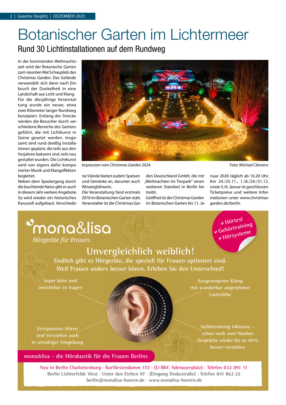 2  |  Gazette Steglitz  |  Dezember 2025  Botanischer Garten im Lichtermeer Rund 30 Lichtinstallationen auf dem Rundweg In der kommenden Weihnachtszeit wird der Botanische Garten zum neunten Mal Schauplatz des Christmas Garden. Das Gelände verwandelt sich dann nach Einbruch der Dunkelheit in eine Landschaft aus Licht und Klang. Für die diesjährige Veranstaltung wurde ein neuer, etwa zwei Kilometer langer Rundweg konzipiert. Entlang der Strecke werden die Besucher durch verschiedene Bereiche des Gartens geführt, die mit Lichtkunst in Szene gesetzt werden. Insgesamt sind rund dreißig Installationen geplant, die teils aus den Vorjahren bekannt sind, teils neu gestaltet wurden. Die Lichtkunst wird von eigens dafür komponierter Musik und Klangeffekten begleitet. Neben dem Spaziergang durch die leuchtende Natur gibt es auch in diesem Jahr weitere Angebote. So wird wieder ein historisches Karussell aufgebaut. Verschiede Impression vom Christmas Garden 2024. �  Foto: Michael Clemens  ne Stände bieten zudem Speisen den Deutschland GmbH, die mit und Getränke an, darunter auch „Weihnachten im Tierpark“ einen weiteren Standort in Berlin beWinzerglühwein. Die Veranstaltung fand erstmals treibt. 2016 im Botanischen Garten statt. Geöffnet ist der Christmas Garden Veranstalter ist die Christmas Gar- im Botanischen Garten bis 11. Ja nuar 2026 täglich ab 16.20 Uhr. Am 24./25.11., 1./8./24./31.12. sowie 5./6. Januar ist geschlossen. Ticketpreise und weitere Informationen unter www.christmasgarden.de/berlin  t Hörtes ng traini Gehör teme s Hörsy  Unvergleichlich weiblich!  Endlich gibt es Hörgeräte, die speziell für Frauen optimiert sind. Weil Frauen anders besser hören. Erleben Sie den Unterschied! Super klein und unsichtbar zu tragen  Entspanntes Hören und Verstehen auch in unruhiger Umgebung  Ausgewogener Klang mit wunderbar angenehmer Lautstärke  Gehörtraining inklusive – schon nach zwei Wochen Gespräche wieder bis zu 40 % besser verstehen  mona&lisa - die Hörakustik für die Frauen Berlins Neu in Berlin Charlottenburg · Kurfürstendamm 172 · (U-Bhf. Adenauerplatz) · Telefon 832 091 11 Berlin Lichterfelde West · Unter den Eichen 97 · (Eingang Drakestraße) · Telefon 841 862 22 berlin@monalisa-hoeren.de · www.monalisa-hoeren.de