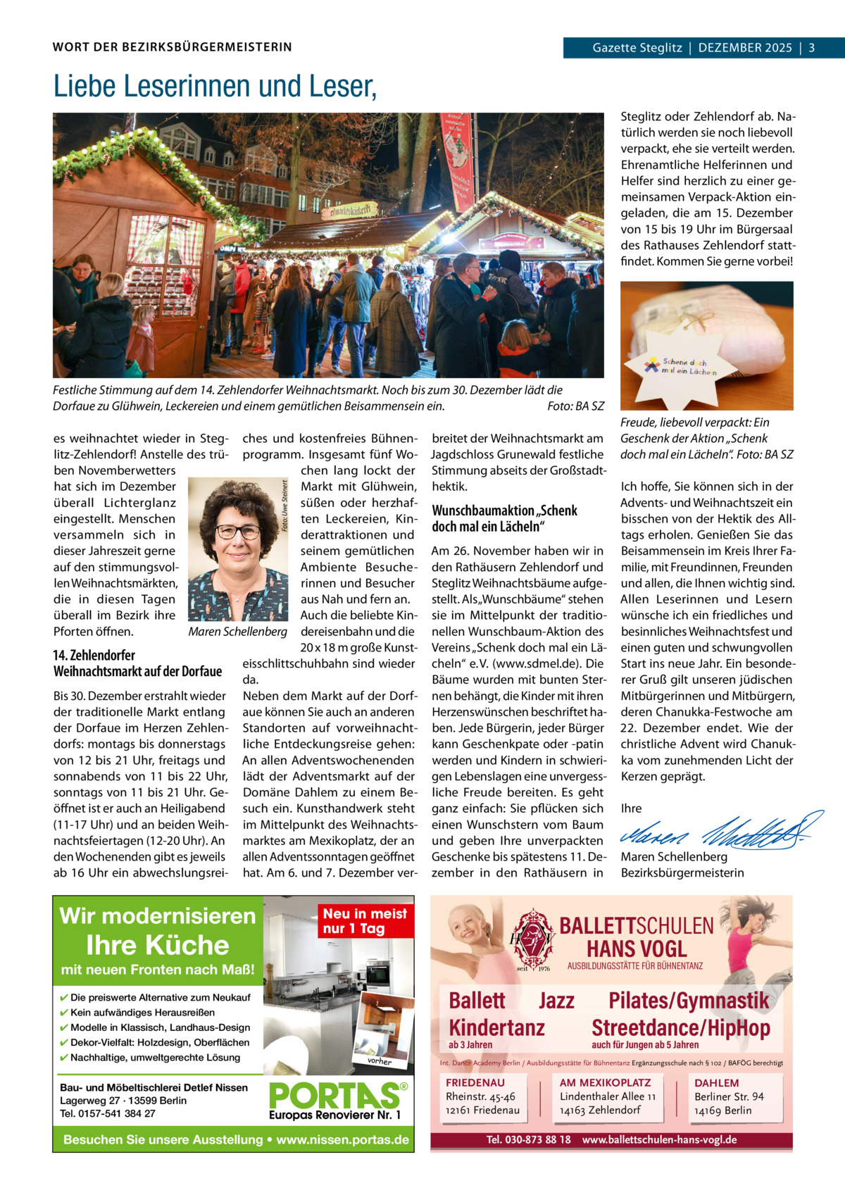 WORT DER BEZIRKSBÜRGERMEISTERIN  Gazette zehlendorf  |  DEzEMBER 2025  |  1 Gazette Steglitz  |  DEzEMBER 2025  |  3  Liebe Leserinnen und Leser, Steglitz oder zehlendorf ab. Natürlich werden sie noch liebevoll verpackt, ehe sie verteilt werden. Ehrenamtliche Helferinnen und Helfer sind herzlich zu einer gemeinsamen Verpack-Aktion eingeladen, die am 15.  Dezember von 15 bis 19 Uhr im Bürgersaal des Rathauses zehlendorf stattfindet. Kommen Sie gerne vorbei!  Festliche Stimmung auf dem 14. Zehlendorfer Weihnachtsmarkt. Noch bis zum 30. Dezember lädt die Dorfaue zu Glühwein, Leckereien und einem gemütlichen Beisammensein ein. Foto: BA SZ  Foto: Uwe Steinert  es weihnachtet wieder in Steg- ches und kostenfreies Bühnen- breitet der Weihnachtsmarkt am litz-zehlendorf! Anstelle des trü- programm. Insgesamt fünf Wo- Jagdschloss Grunewald festliche ben Novemberwetters chen lang lockt der Stimmung abseits der Großstadthat sich im Dezember Markt mit Glühwein, hektik. überall Lichterglanz süßen oder herzhafWunschbaumaktion „Schenk eingestellt. Menschen ten Leckereien, Kindoch mal ein Lächeln“ versammeln sich in derattraktionen und dieser Jahreszeit gerne seinem gemütlichen Am 26. November haben wir in auf den stimmungsvolAmbiente Besuche- den Rathäusern zehlendorf und len Weihnachtsmärkten, rinnen und Besucher Steglitz Weihnachtsbäume aufgedie in diesen Tagen aus Nah und fern an. stellt. Als „Wunschbäume“ stehen überall im Bezirk ihre Auch die beliebte Kin- sie im Mittelpunkt der traditioPforten öffnen. Maren Schellenberg dereisenbahn und die nellen Wunschbaum-Aktion des 20 x 18 m große Kunst- Vereins „Schenk doch mal ein Lä14. Zehlendorfer eisschlittschuhbahn sind wieder cheln“ e. V. (www.sdmel.de). Die Weihnachtsmarkt auf der Dorfaue da. Bäume wurden mit bunten SterBis 30. Dezember erstrahlt wieder Neben dem Markt auf der Dorf- nen behängt, die Kinder mit ihren der traditionelle Markt entlang aue können Sie auch an anderen Herzenswünschen beschriftet hader Dorfaue im Herzen zehlen- Standorten auf vorweihnacht- ben. Jede Bürgerin, jeder Bürger dorfs: montags bis donnerstags liche Entdeckungsreise gehen: kann Geschenkpate oder -patin von 12 bis 21 Uhr, freitags und An allen Adventswochenenden werden und Kindern in schwierisonnabends von 11 bis 22  Uhr, lädt der Adventsmarkt auf der gen Lebenslagen eine unvergesssonntags von 11 bis 21 Uhr. Ge- Domäne Dahlem zu einem Be- liche Freude bereiten. Es geht öffnet ist er auch an Heiligabend such ein. Kunsthandwerk steht ganz einfach: Sie pflücken sich (11-17 Uhr) und an beiden Weih- im Mittelpunkt des Weihnachts- einen Wunschstern vom Baum nachtsfeiertagen (12-20 Uhr). An marktes am Mexikoplatz, der an und geben Ihre unverpackten den Wochenenden gibt es jeweils allen Adventssonntagen geöffnet Geschenke bis spätestens 11. Deab 16 Uhr ein abwechslungsrei- hat. Am 6. und 7. Dezember ver- zember in den Rathäusern in  Wir modernisieren  Ihre Küche  Neu in meist nur 1 Tag  Ich hoffe, Sie können sich in der Advents- und Weihnachtszeit ein bisschen von der Hektik des Alltags erholen. Genießen Sie das Beisammensein im Kreis Ihrer Familie, mit Freundinnen, Freunden und allen, die Ihnen wichtig sind. Allen Leserinnen und Lesern wünsche ich ein friedliches und besinnliches Weihnachtsfest und einen guten und schwungvollen Start ins neue Jahr. Ein besonderer Gruß gilt unseren jüdischen Mitbürgerinnen und Mitbürgern, deren Chanukka-Festwoche am 22.  Dezember endet. Wie der christliche Advent wird Chanukka vom zunehmenden Licht der Kerzen geprägt.   Ihre     Maren Schellenberg Bezirksbürgermeisterin  BALLETTSCHULEN HANS VOGL AUSBILDUNGSSTÄTTE FÜR BÜHNENTANZ  mit neuen Fronten nach Maß!  Ballett Jazz Pilates/Gymnastik Kindertanz Streetdance/HipHop  ✔ Die preiswerte Alternative zum Neukauf ✔ Kein aufwändiges Herausreißen ✔ Modelle in Klassisch, Landhaus-Design ✔ Dekor-Vielfalt: Holzdesign, Oberflächen ✔ Nachhaltige, umweltgerechte Lösung  Freude, liebevoll verpackt: Ein Geschenk der Aktion „Schenk doch mal ein Lächeln“. Foto: BA SZ  ab 3 Jahren vorher  Bau- und Möbeltischlerei Detlef Nissen Lagerweg 27 · 13599 Berlin Tel. 0157-541 384 27  Besuchen Sie unsere Ausstellung • www.nissen.portas.de  auch für Jungen ab 5 Jahren  Int. Dance Academy Berlin / Ausbildungsstätte für Bühnentanz Ergänzungsschule nach § 102 / BAFÖG berechtigt  FRIEDENAU Rheinstr. 45-46 12161 Friedenau  AM MEXIKOPLATZ Lindenthaler Allee 11 14163 Zehlendorf  Tel. 030-873 88 18  DAHLEM Berliner Str. 94 14169 Berlin  www.ballettschulen-hans-vogl.de