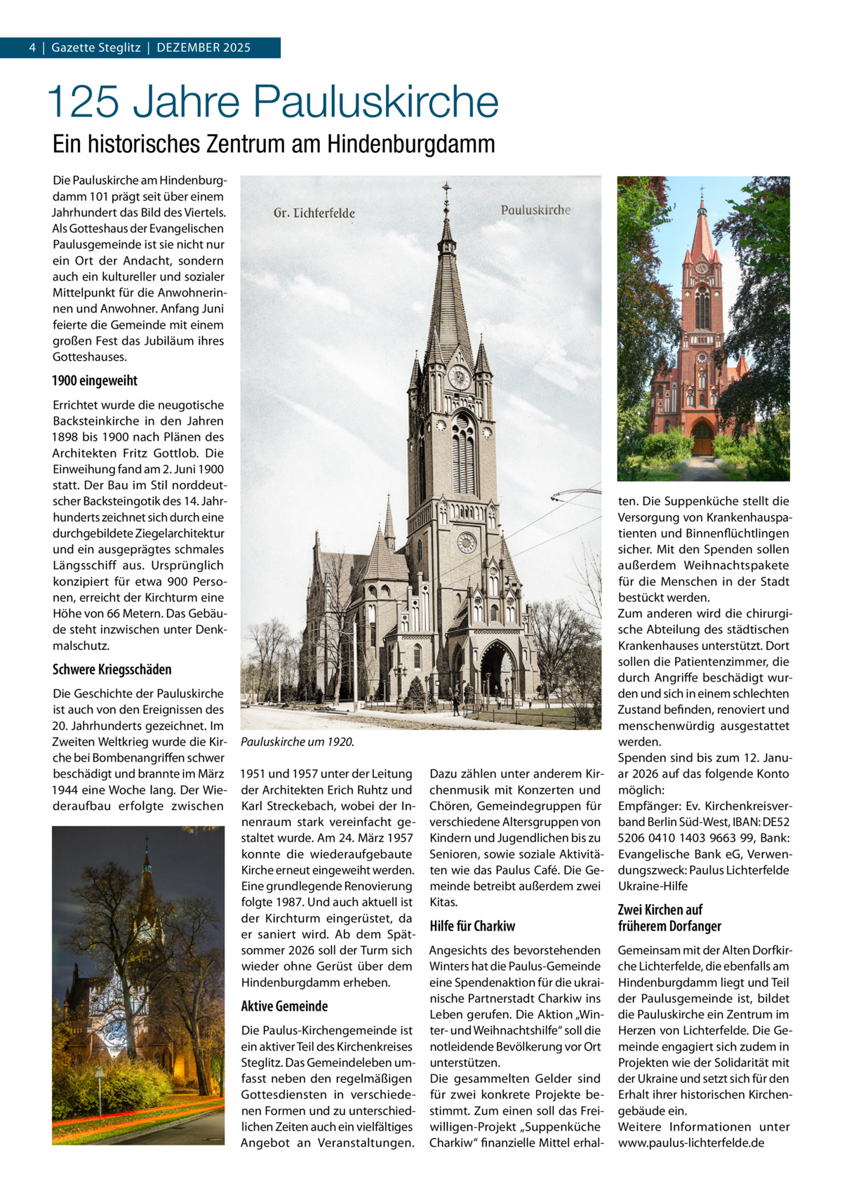 4  |  Gazette Steglitz  |  Dezember 2025  125 Jahre Pauluskirche Ein historisches Zentrum am Hindenburgdamm Die Pauluskirche am Hindenburgdamm 101 prägt seit über einem Jahrhundert das Bild des Viertels. Als Gotteshaus der Evangelischen Paulusgemeinde ist sie nicht nur ein Ort der Andacht, sondern auch ein kultureller und sozialer Mittelpunkt für die Anwohnerinnen und Anwohner. Anfang Juni feierte die Gemeinde mit einem großen Fest das Jubiläum ihres Gotteshauses.  1900 eingeweiht Errichtet wurde die neugotische Backsteinkirche in den Jahren 1898 bis 1900 nach Plänen des Architekten Fritz Gottlob. Die Einweihung fand am 2. Juni 1900 statt. Der Bau im Stil norddeutscher Backsteingotik des 14. Jahrhunderts zeichnet sich durch eine durchgebildete Ziegelarchitektur und ein ausgeprägtes schmales Längsschiff aus. Ursprünglich konzipiert für etwa 900  Personen, erreicht der Kirchturm eine Höhe von 66 Metern. Das Gebäude steht inzwischen unter Denkmalschutz.  Schwere Kriegsschäden Die Geschichte der Pauluskirche ist auch von den Ereignissen des 20. Jahrhunderts gezeichnet. Im Zweiten Weltkrieg wurde die Kir- Pauluskirche um 1920. che bei Bombenangriffen schwer beschädigt und brannte im März 1951 und 1957 unter der Leitung 1944 eine Woche lang. Der Wie- der Architekten Erich Ruhtz und deraufbau erfolgte zwischen Karl Streckebach, wobei der Innenraum stark vereinfacht gestaltet wurde. Am 24. März 1957 konnte die wiederaufgebaute Kirche erneut eingeweiht werden. Eine grundlegende Renovierung folgte 1987. Und auch aktuell ist der Kirchturm eingerüstet, da er saniert wird. Ab dem Spätsommer 2026 soll der Turm sich wieder ohne Gerüst über dem Hindenburgdamm erheben.  Aktive Gemeinde Die Paulus-Kirchengemeinde ist ein aktiver Teil des Kirchenkreises Steglitz. Das Gemeindeleben umfasst neben den regelmäßigen Gottesdiensten in verschiedenen Formen und zu unterschiedlichen Zeiten auch ein vielfältiges Angebot an Veranstaltungen.  Dazu zählen unter anderem Kirchenmusik mit Konzerten und Chören, Gemeindegruppen für verschiedene Altersgruppen von Kindern und Jugendlichen bis zu Senioren, sowie soziale Aktivitäten wie das Paulus Café. Die Gemeinde betreibt außerdem zwei Kitas.  ten. Die Suppenküche stellt die Versorgung von Krankenhauspatienten und Binnenflüchtlingen sicher. Mit den Spenden sollen außerdem Weihnachtspakete für die Menschen in der Stadt bestückt werden. Zum anderen wird die chirurgische Abteilung des städtischen Krankenhauses unterstützt. Dort sollen die Patientenzimmer, die durch Angriffe beschädigt wurden und sich in einem schlechten Zustand befinden, renoviert und menschenwürdig ausgestattet werden. Spenden sind bis zum 12. Januar 2026 auf das folgende Konto möglich: Empfänger: Ev. Kirchenkreisverband Berlin Süd-West, IBAN: DE52 5206 0410 1403 9663 99, Bank: Evangelische Bank eG, Verwendungszweck: Paulus Lichterfelde Ukraine-Hilfe  Hilfe für Charkiw  Zwei Kirchen auf früherem Dorfanger  Angesichts des bevorstehenden Winters hat die Paulus-Gemeinde eine Spendenaktion für die ukrainische Partnerstadt Charkiw ins Leben gerufen. Die Aktion „Winter- und Weihnachtshilfe“ soll die notleidende Bevölkerung vor Ort unterstützen. Die gesammelten Gelder sind für zwei konkrete Projekte bestimmt. Zum einen soll das Freiwilligen-Projekt „Suppenküche Charkiw“ finanzielle Mittel erhal Gemeinsam mit der Alten Dorfkirche Lichterfelde, die ebenfalls am Hindenburgdamm liegt und Teil der Paulusgemeinde ist, bildet die Pauluskirche ein Zentrum im Herzen von Lichterfelde. Die Gemeinde engagiert sich zudem in Projekten wie der Solidarität mit der Ukraine und setzt sich für den Erhalt ihrer historischen Kirchengebäude ein. Weitere Informationen unter www.paulus-lichterfelde.de