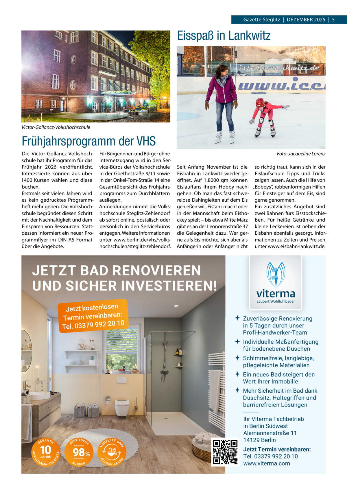 Gazette Steglitz  |  Dezember 2025  |  5  Eisspaß in Lankwitz  Victor-Gollancz-Volkshochschule  Frühjahrsprogramm der VHS Die Victor-Gollancz-Volkshochschule hat ihr Programm für das Frühjahr 2026 veröffentlicht. Interessierte können aus über 1400  Kursen wählen und diese buchen. Erstmals seit vielen Jahren wird es kein gedrucktes Programmheft mehr geben. Die Volkshochschule begründet diesen Schritt mit der Nachhaltigkeit und dem Einsparen von Ressourcen. Stattdessen informiert ein neuer Programmflyer im DIN-A5-Format über die Angebote.  Für Bürgerinnen und Bürger ohne Internetzugang wird in den Service-Büros der Volkshochschule in der Goethestraße 9/11 sowie in der Onkel-Tom-Straße 14 eine Gesamtübersicht des Frühjahrsprogramms zum Durchblättern ausliegen. Anmeldungen nimmt die Volkshochschule Steglitz-Zehlendorf ab sofort online, postalisch oder persönlich in den Servicebüros entgegen. Weitere Informationen unter www.berlin.de/vhs/volkshochschulen/steglitz-zehlendorf.  �  Foto: Jacqueline Lorenz  Seit Anfang November ist die so richtig traut, kann sich in der Eisbahn in Lankwitz wieder ge- Eislaufschule Tipps und Tricks öffnet. Auf 1.8000 qm können zeigen lassen. Auch die Hilfe von Eislauffans ihrem Hobby nach- „Bobbys“, robbenförmigen Hilfen gehen. Ob man das fast schwe- für Einsteiger auf dem Eis, sind relose Dahingleiten auf dem Eis gerne genommen. genießen will, Eistanz macht oder Ein zusätzliches Angebot sind in der Mannschaft beim Eisho- zwei Bahnen fürs Eisstockschieckey spielt – bis etwa Mitte März ßen. Für heiße Getränke und gibt es an der Leonorenstraße 37 kleine Leckereien ist neben der die Gelegenheit dazu. Wer ger- Eisbahn ebenfalls gesorgt. Inforne aufs Eis möchte, sich aber als mationen zu Zeiten und Preisen Anfängerin oder Anfänger nicht unter www.eisbahn-lankwitz.de.  JETZT BAD RENOVIEREN UND SICHER INVESTIEREN! Jetzt kostenlosen n: Termin vereinbare 10 Tel. 03379 992 20  Zuverlässige Renovierung in 5 Tagen durch unser Profi-Handwerker-Team Individuelle Maßanfertigung für bodenebene Duschen Schimmelfreie, langlebige, pflegeleichte Materialien Ein neues Bad steigert den Wert Ihrer Immobilie Mehr Sicherheit im Bad dank Duschsitz, Haltegriffen und barrierefreien Lösungen  NDEN  IL  G  KU  T P L E T- OD  SANIERU  N  TE  UK  D  RMA-PRO  98%  M  TE  VI  TE  JAHRE  F R IE D E N  ER  AUF  10  ZU  KO  RANTIE  E  GA  Ihr Viterma Fachbetrieb in Berlin Südwest Alemannenstraße 11 14129 Berlin Jetzt Termin vereinbaren: Tel. 03379 992 20 10 www.viterma.com