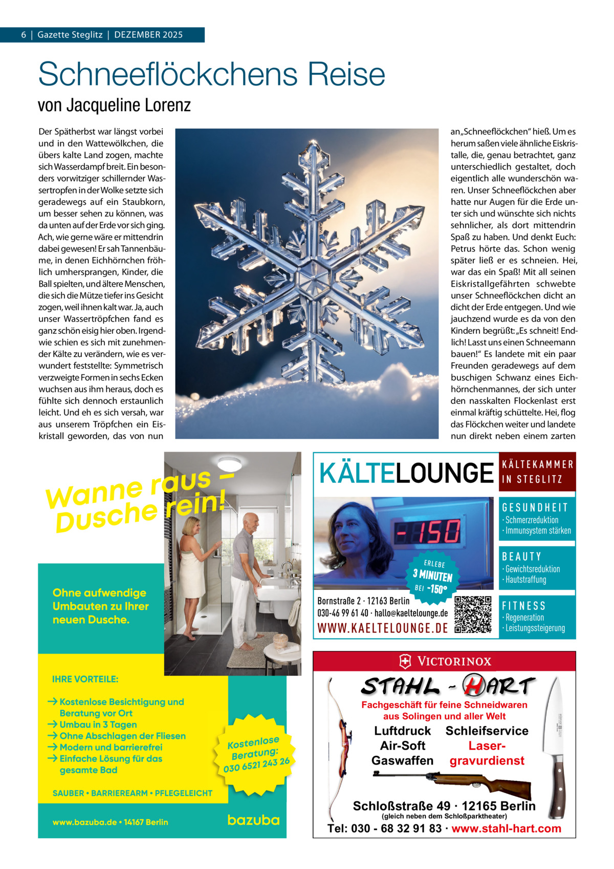 6  |  Gazette Steglitz  |  DEzEMBER 2025  Schneeﬂöckchens Reise von Jacqueline Lorenz Der Spätherbst war längst vorbei und in den Wattewölkchen, die übers kalte Land zogen, machte sich Wasserdampf breit. Ein besonders vorwitziger schillernder Wassertropfen in der Wolke setzte sich geradewegs auf ein Staubkorn, um besser sehen zu können, was da unten auf der Erde vor sich ging. Ach, wie gerne wäre er mittendrin dabei gewesen! Er sah Tannenbäume, in denen Eichhörnchen fröhlich umhersprangen, Kinder, die Ball spielten, und ältere Menschen, die sich die Mütze tiefer ins Gesicht zogen, weil ihnen kalt war. Ja, auch unser Wassertröpfchen fand es ganz schön eisig hier oben. Irgendwie schien es sich mit zunehmender Kälte zu verändern, wie es verwundert feststellte: Symmetrisch verzweigte Formen in sechs Ecken wuchsen aus ihm heraus, doch es fühlte sich dennoch erstaunlich leicht. Und eh es sich versah, war aus unserem Tröpfchen ein Eiskristall geworden, das von nun  an „Schneeflöckchen“ hieß. Um es herum saßen viele ähnliche Eiskristalle, die, genau betrachtet, ganz unterschiedlich gestaltet, doch eigentlich alle wunderschön waren. Unser Schneeflöckchen aber hatte nur Augen für die Erde unter sich und wünschte sich nichts sehnlicher, als dort mittendrin Spaß zu haben. Und denkt Euch: Petrus hörte das. Schon wenig später ließ er es schneien. Hei, war das ein Spaß! Mit all seinen Eiskristallgefährten schwebte unser Schneeflöckchen dicht an dicht der Erde entgegen. Und wie jauchzend wurde es da von den Kindern begrüßt: „Es schneit! Endlich! Lasst uns einen Schneemann bauen!“ Es landete mit ein paar Freunden geradewegs auf dem buschigen Schwanz eines Eichhörnchenmannes, der sich unter den nasskalten Flockenlast erst einmal kräftig schüttelte. Hei, flog das Flöckchen weiter und landete nun direkt neben einem zarten  Fachgeschäft für feine Schneidwaren aus Solingen und aller Welt  Luftdruck Schleifservice Air-Soft LaserGaswaffen gravurdienst  Schloßstraße 49 · 12165 Berlin (gleich neben dem Schloßparktheater)  Tel: 030 - 68 32 91 83 · www.stahl-hart.com