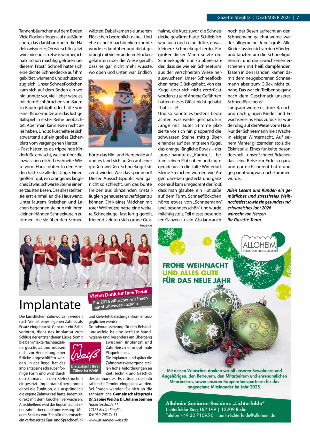 Gazette Steglitz  |  Dezember 2025  |  7 Tannenbäumchen auf dem Boden. Viele Flocken flogen auf das Bäumchen, das dankbar durch die Nadeln wisperte:„Oh wie schön, jetzt wird mir endlich etwas wärmer, ich hab´ schon mächtig gefroren bei diesem Frost.“ Schnell hatte sich eine dichte Schneedecke auf ihm gebildet, wärmend und schützend zugleich. Unser Schneeflöckchen kam sich auf dem Boden ein wenig unnütz vor, viel lieber wäre es mit dem Eichhörnchen von Baum zu Baum gehüpft oder hätte von einer Kindermütze aus das lustige Ballspiel in erster Reihe beobachtet. Aber man kann eben nicht alles haben. Und so kuschelte es sich abwartend auf ein großes Eichenblatt vom vergangenen Herbst. – Fast hätten es da trippelnde Kinderfüße erwischt, welche über die inzwischen dicht beschneite Wiese vorm Haus tobten. In den Händen hatte sie allerlei Dinge: Einen großen Topf, ein orangenes längliches Etwas, schwarze Steine einen zerzausten Besen. Das alles stellten sie erst einmal an die Hauswand. Unter lautem Kreischen und Lachen begannen sie nun mit ihren kleinen Händen Schneekugeln zu formen, die sie über den Schnee  wälzten. Dabei kamen sie unserem Flöckchen bedrohlich nahe.- Und ehe es noch nachdenken konnte, wurde es kopfüber und dicht gedrängt mit vielen anderen Flockengefährten über die Wiese gerollt, dass es gar nicht mehr wusste, wo oben und unten war. Endlich  hörte das Hin- und Hergerolle auf, und es fand sich außen auf einer großen weißen Schneekugel sitzend wieder. War das spannend! Dieser Aussichtspunkt war gar nicht so schlecht, um das bunte Treiben aus blinzelnden Kristalläuglein genauestens verfolgen zu können: Ein kleines Mädchen mit roter Wollmütze hatte eine weitere Schneekugel fast fertig gerollt, frierend zeigten sich grüne Gras halme, die kurz zuvor die Schneedecke gewärmt hatte. Schließlich war auch noch eine dritte, etwas kleinere Schneekugel fertig. Ein großer dicker Mann setzte die Schneekugeln nun so übereinander, dass sie wie ein Schneeturm aus der verschneiten Wiese herauswuchsen. Unser Schneeflöckchen hatte Glück gehabt, von der Kugel über sich nicht zerdrückt worden zu sein! Andere Gefährten hatten dieses Glück nicht gehabt. That´s Life! Und so konnte es bestens beobachten, was weiter geschah. Ein Junge mit lauter Stimme platzierte vor sich hin plappernd die schwarzen Steine mittig übereinander auf der mittleren Kugel, das orange längliche Etwas – der Junge nannte es „Karotte“ – bekam seinen Platz oben und ragte geradeaus in die kalte Winterluft. Kleine Steinchen wurden wie Augen daneben gesteckt und ganz obenauf kam umgedreht der Topf, dass man glaubte, ein Hut säße auf dem Turm. Schneeflöckchen hörte etwas von „Schneemann“ und„besonders schön“ und wurde mächtig stolz, Teil dieses besonderen Ganzen zu sein. Als dann auch  noch der Besen aufrecht an den Schneemann gelehnt wurde, war der allgemeine Jubel groß: Alle Kinder fassten sich an den Händen und tanzten um die Schneefigur herum, und die Erwachsenen erschienen mit heiß dampfenden Tassen in den Händen, kamen damit dem neugeborenen Schneemann aber zum Glück nicht zu nahe. Das war ein Treiben so ganz nach dem Geschmack unseres Schneeflöckchens! Langsam wurde es dunkel, nach und nach gingen Kinder und Erwachsene ins Haus zurück. Es wurde ruhig auf der Wiese vorm Haus. Nur der Schneemann hielt Wache in eisiger Winternacht. Auf seinem Mantel glitzernden stolz die Eiskristalle. Eines funkelte besonders hell – unser Schneeflöckchen, das seine Reise zur Erde so ganz und gar nicht bereut hatte und gespannt war, was noch kommen würde. Allen Lesern und Kunden ein gemütliches und stressfreies Weihnachstfest sowie ein gesundes und erfolgreiches Jahr 2026 wünscht von Herzen Ihr Gazette-Team  Anzeige  FROHE WEIHNACHT UND ALLES GUTE FÜR DAS NEUE JAHR  Implantate  Vielen Dank  e  für Ihre Treu  n schen wir Ihne Für 2026 wün Lächeln s ein strahlende  Die künstlichen Zahnwurzeln werden und Kieferfehlbelastungen können ausnach Verlust eines eigenen Zahnes als geglichen werden. Ersatz eingebracht. Geht nur ein Zahn Grundvoraussetzung für den Behandverloren, dient das Implantat zum lungserfolg ist eine perfekte MundSchluss der entstandenen Lücke. Somit hygiene und besonders am Übergang bleiben intakte Nachbarzähzwischen Implantat und ne geschützt und müssen Zahnfleisch eine optimale nicht zur Herstellung einer Plaquefreiheit. Brücke abgeschliffen werDie Implantat- und später die den. In der Regel hat das Zahnersatzversorgung stelImplantat eine schraubenför- Die Zukunft Ihrer len hohe Anforderungen an Zähne ist Weiß mige Form und wird durch Zeit, Technik und Geschick den Zahnarzt in den Kieferknochen des Zahnarztes. Es müssen deshalb eingesetzt. Implantate übernehmen zahlreiche Termine eingeplant werden. dabei die Funktion, die ursprünglich Bei Fragen wenden Sie sich an die die eigene Zahnwurzel hatte, indem sie zahnärztliche Gemeinschaftspraxis direkt mit dem Knochen verwachsen. Dr. Sabine Weiß & Dr. Juliane Sonnen Anschließend wird das Implantat mit ei- Hubertusstraße 11 ner zahnfarbenden Krone versorgt. Mit 12163 Berlin-Steglitz dem Schluss von Zahnlücken entsteht Tel: 030-793 74 13 ein verbessertes Kau- und Sprachgefühl www.dr-sabine-weiss.de  Mit diesen Wünschen danken wir all unseren Bewohnern und Angehörigen, den Betreuern, den Mitarbeitern und ehrenamtlichen Mitarbeitern, sowie unseren Kooperationspartnern für das angenehme Miteinander im Jahr 2025.