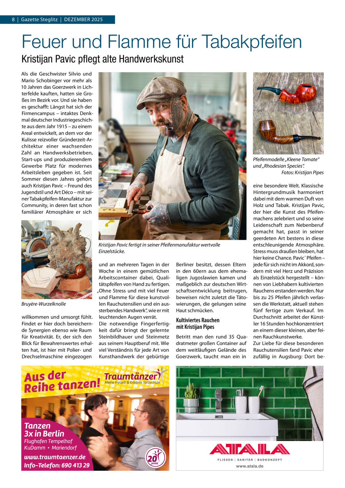 8  |  Gazette Steglitz  |  Dezember 2025  Feuer und Flamme für Tabakpfeifen Kristijan Pavic pflegt alte Handwerkskunst Als die Geschwister Silvio und Mario Schobinger vor mehr als 10 Jahren das Goerzwerk in Lichterfelde kauften, hatten sie Großes im Bezirk vor. Und sie haben es geschafft: Längst hat sich der Firmencampus – intaktes Denkmal deutscher Industriegeschichte aus dem Jahr 1915 – zu einem Areal entwickelt, an dem vor der Kulisse reizvoller Gründerzeit-Architektur einer wachsenden Zahl an Handwerksbetrieben, Start-ups und produzierendem Gewerbe Platz für modernes Arbeitsleben gegeben ist. Seit Sommer diesen Jahres gehört auch Kristijan Pavic – Freund des Jugendstil und Art Déco – mit seiner Tabakpfeifen-Manufaktur zur Community, in deren fast schon familiärer Atmosphäre er sich  Pfeifenmodelle „Kleene Tomate“ und „Rhodesian Species“. � Fotos: Kristijan Pipes  Kristijan Pavic fertigt in seiner Pfeifenmanufaktur wertvolle Einzelstücke.  Bruyère-Wurzelknolle willkommen und umsorgt fühlt. Findet er hier doch bereichernde Synergien ebenso wie Raum für Kreativität. Er, der sich den Blick für Bewahrenswertes erhalten hat, ist hier mit Polier- und Drechselmaschine eingezogen  und an mehreren Tagen in der Woche in einem gemütlichen Arbeitscontainer dabei, Qualitätspfeifen von Hand zu fertigen. „Ohne Stress und mit viel Feuer und Flamme für diese kunstvollen Rauchutensilien und ein aussterbendes Handwerk“, wie er mit leuchtenden Augen verrät. Die notwendige Fingerfertigkeit dafür bringt der gelernte Steinbildhauer und Steinmetz aus seinem Hauptberuf mit. Wie viel Verständnis für jede Art von Kunsthandwerk der gebürtige  Berliner besitzt, dessen Eltern in den 60ern aus dem ehemaligen Jugoslawien kamen und maßgeblich zur deutschen Wirtschaftsentwicklung beitrugen, beweisen nicht zuletzt die Tätowierungen, die gelungen seine Haut schmücken.  Kultiviertes Rauchen mit Kristijan Pipes Betritt man den rund 35  Quadratmeter großen Container auf dem weitläufigen Gelände des Goerzwerk, taucht man ein in  eine besondere Welt. Klassische Hintergrundmusik harmoniert dabei mit dem warmen Duft von Holz und Tabak. Kristijan Pavic, der hier die Kunst des Pfeifenmachens zelebriert und so seine Leidenschaft zum Nebenberuf gemacht hat, passt in seiner geerdeten Art bestens in diese entschleunigende Atmosphäre. Stress muss draußen bleiben, hat hier keine Chance. Pavic´ Pfeifen – jede für sich nicht im Akkord, sondern mit viel Herz und Präzision als Einzelstück hergestellt – können von Liebhabern kultivierten Rauchens erstanden werden. Nur bis zu 25 Pfeifen jährlich verlassen die Werkstatt, aktuell stehen fünf fertige zum Verkauf. Im Durchschnitt arbeitet der Künstler 16 Stunden hochkonzentriert an einem dieser kleinen, aber feinen Rauchkunstwerke. Zur Liebe für diese besonderen Rauchutensilien fand Pavic eher zufällig in Augsburg: Dort b