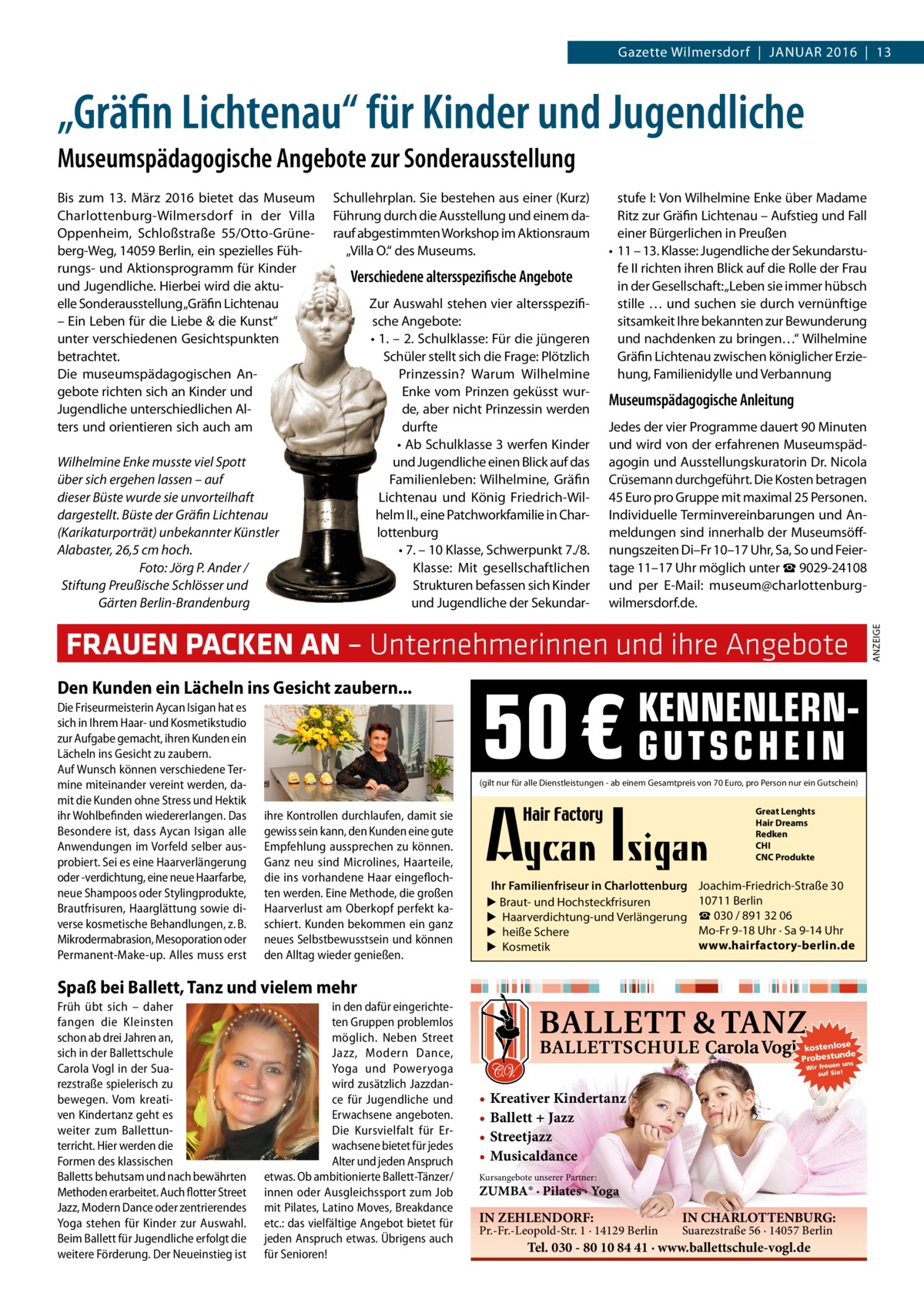 Gazette Wilmersdorf  |  JANuAR 2016  |  13  „Gräfin Lichtenau“ für Kinder und Jugendliche Museumspädagogische Angebote zur Sonderausstellung Schullehrplan. Sie bestehen aus einer (Kurz) Führung durch die Ausstellung und einem darauf abgestimmten Workshop im Aktionsraum „Villa O.“ des Museums.  Verschiedene altersspezifische Angebote  Wilhelmine Enke musste viel Spott über sich ergehen lassen – auf dieser Büste wurde sie unvorteilhaft dargestellt. Büste der Gräfin Lichtenau (Karikaturporträt) unbekannter Künstler Alabaster, 26,5 cm hoch. Foto: Jörg P. Ander / Stiftung Preußische Schlösser und Gärten Berlin-Brandenburg  Zur Auswahl stehen vier altersspezifische Angebote: • 1. – 2. Schulklasse: Für die jüngeren Schüler stellt sich die Frage: Plötzlich Prinzessin? Warum Wilhelmine Enke vom Prinzen geküsst wurde, aber nicht Prinzessin werden durfte • Ab Schulklasse 3 werfen Kinder und Jugendliche einen Blick auf das Familienleben: Wilhelmine, Gräfin Lichtenau und König Friedrich-Wilhelm II., eine Patchworkfamilie in Charlottenburg • 7. – 10 Klasse, Schwerpunkt 7./8. Klasse: Mit gesellschaftlichen Strukturen befassen sich Kinder und Jugendliche der Sekundar stufe I: Von Wilhelmine Enke über Madame Ritz zur Gräfin Lichtenau – Aufstieg und Fall einer Bürgerlichen in Preußen • 11 – 13. Klasse: Jugendliche der Sekundarstufe II richten ihren Blick auf die Rolle der Frau in der Gesellschaft: „Leben sie immer hübsch stille … und suchen sie durch vernünftige sitsamkeit Ihre bekannten zur Bewunderung und nachdenken zu bringen…“ Wilhelmine Gräfin Lichtenau zwischen königlicher Erziehung, Familienidylle und Verbannung  Museumspädagogische Anleitung Jedes der vier Programme dauert 90 Minuten und wird von der erfahrenen Museumspädagogin und Ausstellungskuratorin Dr. Nicola Crüsemann durchgeführt. Die Kosten betragen 45 Euro pro Gruppe mit maximal 25 Personen. Individuelle Terminvereinbarungen und Anmeldungen sind innerhalb der Museumsöffnungszeiten Di–Fr 10–17 uhr, Sa, So und Feiertage 11–17 uhr möglich unter ☎ 9029-24108 und per E-Mail: museum@charlottenburgwilmersdorf.de.  FRAUEN PACKEN AN – Unternehmerinnen und ihre Angebote Den Kunden ein Lächeln ins Gesicht zaubern... Die Friseurmeisterin Aycan Isigan hat es sich in Ihrem Haar- und Kosmetikstudio zur Aufgabe gemacht, ihren Kunden ein Lächeln ins Gesicht zu zaubern. Auf Wunsch können verschiedene Termine miteinander vereint werden, damit die Kunden ohne Stress und Hektik ihr Wohlbefinden wiedererlangen. Das Besondere ist, dass Aycan Isigan alle Anwendungen im Vorfeld selber ausprobiert. Sei es eine Haarverlängerung oder -verdichtung, eine neue Haarfarbe, neue Shampoos oder Stylingprodukte, Brautfrisuren, Haarglättung sowie diverse kosmetische Behandlungen, z. B. Mikrodermabrasion, Mesoporation oder Permanent-Make-up. Alles muss erst  50 €  KENNENLERNGUTSCHEIN  (gilt nur für alle Dienstleistungen - ab einem Gesamtpreis von 70 Euro, pro Person nur ein Gutschein)  ihre Kontrollen durchlaufen, damit sie gewiss sein kann, den Kunden eine gute Empfehlung aussprechen zu können. Ganz neu sind Microlines, Haarteile, die ins vorhandene Haar eingeflochten werden. Eine Methode, die großen Haarverlust am Oberkopf perfekt kaschiert. Kunden bekommen ein ganz neues Selbstbewusstsein und können den Alltag wieder genießen.  Great Lenghts Hair Dreams Redken CHI CNC Produkte  Ihr Familienfriseur in Charlottenburg ▶ Braut- und Hochsteckfrisuren ▶ Haarverdichtung-und Verlängerung ▶ heiße Schere ▶ Kosmetik  Joachim-Friedrich-Straße 30 10711 Berlin ☎ 030 / 891 32 06 Mo-Fr 9-18 Uhr · Sa 9-14 Uhr www.hairfactory-berlin.de  Spaß bei Ballett, Tanz und vielem mehr Früh übt sich – daher fangen die Kleinsten schon ab drei Jahren an, sich in der Ballettschule Carola Vogl in der Suarezstraße spielerisch zu bewegen. Vom kreativen Kindertanz geht es weiter zum Ballettunterricht. Hier werden die Formen des klassischen Balletts behutsam und nach bewährten Methoden erarbeitet. Auch flotter Street Jazz, Modern Dance oder zentrierendes Yoga stehen für Kinder zur Auswahl. Beim Ballett für Jugendliche erfolgt die weitere Förderung. Der Neueinstieg ist  in den dafür eingerichteten Gruppen problemlos möglich. Neben Street Jazz, Modern Dance, Yoga und Poweryoga wird zusätzlich Jazzdance für Jugendliche und Erwachsene angeboten. Die Kursvielfalt für Erwachsene bietet für jedes Alter und jeden Anspruch etwas. Ob ambitionierte Ballett-Tänzer/ innen oder Ausgleichssport zum Job mit Pilates, Latino Moves, Breakdance etc.: das vielfältige Angebot bietet für jeden Anspruch etwas. Übrigens auch für Senioren!  kostenlose e Probestunds n un Wir freue auf Sie!  • Kreativer Kindertanz • Ballett + Jazz • Streetjazz • Musicaldance Kursangebote unserer Partner:  ZUMBA® · Pilates · Yoga  IN ZEHLENDORF:  Pr.-Fr.-Leopold-Str. 1 · 14129 Berlin  IN CHARLOTTENBURG: Suarezstraße 56 · 14057 Berlin  Tel. 030 - 80 10 84 41 · www.ballettschule-vogl.de  ANZEIGE  Bis zum 13.  März 2016 bietet das Museum Charlottenburg-Wilmersdorf in der Villa Oppenheim, Schloßstraße  55/Otto-Grüneberg-Weg, 14059 Berlin, ein spezielles Führungs- und Aktionsprogramm für Kinder und Jugendliche. Hierbei wird die aktuelle Sonderausstellung„Gräfin Lichtenau – Ein Leben für die Liebe & die Kunst“ unter verschiedenen Gesichtspunkten betrachtet. Die museumspädagogischen Angebote richten sich an Kinder und Jugendliche unterschiedlichen Alters und orientieren sich auch am