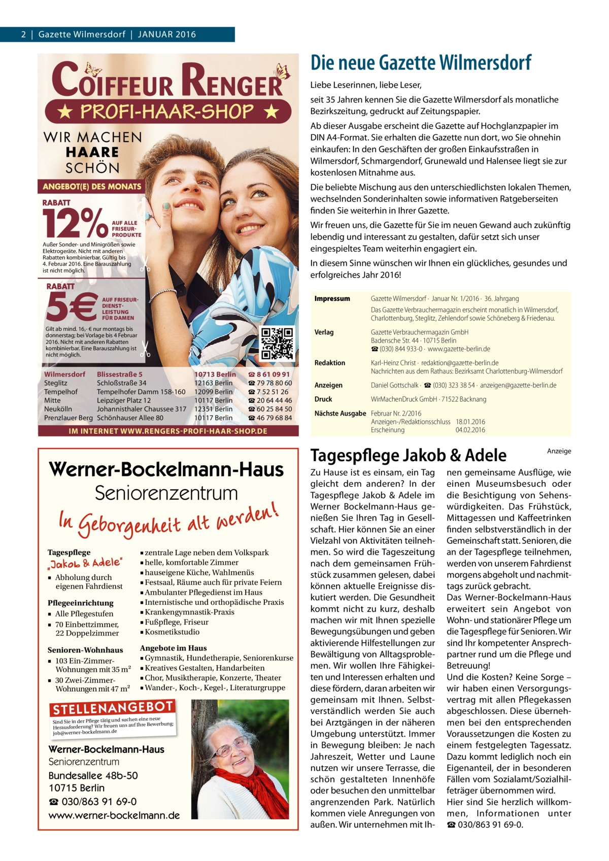 2  |  Gazette Wilmersdorf  |  Januar 2016  Die neue Gazette Wilmersdorf Liebe Leserinnen, liebe Leser, seit 35 Jahren kennen Sie die Gazette Wilmersdorf als monatliche Bezirkszeitung, gedruckt auf Zeitungspapier. Ab dieser Ausgabe erscheint die Gazette auf Hochglanzpapier im DIN A4-Format. Sie erhalten die Gazette nun dort, wo Sie ohnehin einkaufen: In den Geschäften der großen Einkaufsstraßen in Wilmersdorf, Schmargendorf, Grunewald und Halensee liegt sie zur kostenlosen Mitnahme aus. Die beliebte Mischung aus den unterschiedlichsten lokalen Themen, wechselnden Sonderinhalten sowie informativen Ratgeberseiten finden Sie weiterhin in Ihrer Gazette. AUF ALLE FRISEURPRODUKTE  Außer Sonder- und Minigrößen sowie Elektrogeräte. Nicht mit anderen Rabatten kombinierbar. Gültig bis 4. Februar 2016. Eine Barauszahlung ist nicht möglich.  Wir freuen uns, die Gazette für Sie im neuen Gewand auch zukünftig lebendig und interessant zu gestalten, dafür setzt sich unser eingespieltes Team weiterhin engagiert ein.  �  In diesem Sinne wünschen wir Ihnen ein glückliches, gesundes und erfolgreiches Jahr 2016!  AUF FRISEURDIENSTLEISTUNG FÜR DAMEN  Gilt ab mind. 16,- € nur montags bis donnerstag; bei Vorlage bis 4 Februar 2016. Nicht mit anderen Rabatten kombinierbar. Eine Barauszahlung ist nicht möglich.  �  Wilmersdorf Steglitz Tempelhof Mitte Neukölln Prenzlauer Berg  Blissestraße 5 Schloßstraße 34 Tempelhofer Damm 158-160 Leipziger Platz 12 Johannisthaler Chaussee 317 Schönhauser Allee 80  10713 Berlin 12163 Berlin 12099 Berlin 10117 Berlin 12351 Berlin 10117 Berlin  ☎ 8 61 09 91 ☎ 79 78 80 60 ☎ 7 52 51 26 ☎ 20 64 44 46 ☎ 60 25 84 50 ☎ 46 79 68 84  IM INTERNET WWW.RENGERS-PROFI-HAAR-SHOP.DE  Werner-Bockelmann-Haus Seniorenzentrum Tagespflege  Pflegeeinrichtung ■ Alle Pflegestufen ■ 70 Einbettzimmer, 22 Doppelzimmer  ■ zentrale Lage neben dem Volkspark ■ helle, komfortable Zimmer ■ hauseigene Küche, Wahlmenüs ■ Festsaal, Räume auch für private Feiern ■ Ambulanter Pflegedienst im Haus ■ Internistische und orthopädische Praxis ■ Krankengymnastik-Praxis ■ Fußpflege, Friseur ■ Kosmetikstudio  Senioren-Wohnhaus ■ 103 Ein-ZimmerWohnungen mit 35 m2 ■ 30 Zwei-ZimmerWohnungen mit 47 m2  Angebote im Haus ■ Gymnastik, Hundetherapie, Seniorenkurse ■ Kreatives Gestalten, Handarbeiten ■ Chor, Musiktherapie, Konzerte, Theater ■ Wander-, Koch-, Kegel-, Literaturgruppe  ■ Abholung durch eigenen Fahrdienst  ST EL LE NA NG EB OT  eine neue Sind Sie in der Pflege tätig und suchenIhre Bewerbung: auf Herausforderung? Wir freuen uns job@werner-bockelmann.de  Werner-Bockelmann-Haus Seniorenzentrum Bundesallee 48b-50 10715 Berlin ☎ 030/863 91 69-0 www.werner-bockelmann.de  Impressum	  Gazette Wilmersdorf ·  Januar Nr. 1/2016 ·  36. Jahrgang Das Gazette Verbrauchermagazin erscheint monatlich in Wilmersdorf, Charlottenburg, Steglitz, Zehlendorf sowie Schöneberg & Friedenau.  Verlag	  Gazette Verbrauchermagazin GmbH Badensche Str. 44 · 10715 Berlin ☎ (030) 844 933-0 ·  www.gazette-berlin.de  Redaktion	  Karl-Heinz Christ ·  redaktion@gazette-berlin.de Nachrichten aus dem Rathaus: Bezirksamt Charlottenburg-Wilmersdorf  Anzeigen	  Daniel Gottschalk ·  ☎ (030) 323 38 54 ·  anzeigen@gazette-berlin.de  Druck	  WirMachenDruck GmbH · 71522 Backnang  Nächste Ausgabe	 Februar Nr. 2/2016 Anzeigen-/Redaktionsschluss	18.01.2016 Erscheinung	04.02.2016  Tagespflege Jakob & Adele Zu Hause ist es einsam, ein Tag gleicht dem anderen? In der Tagespflege Jakob & Adele im Werner Bockelmann-Haus genießen Sie Ihren Tag in Gesellschaft. Hier können Sie an einer Vielzahl von Aktivitäten teilnehmen. So wird die Tageszeitung nach dem gemeinsamen Frühstück zusammen gelesen, dabei können aktuelle Ereignisse diskutiert werden. Die Gesundheit kommt nicht zu kurz, deshalb machen wir mit Ihnen spezielle Bewegungsübungen und geben aktivierende Hilfestellungen zur Bewältigung von Alltagsproblemen. Wir wollen Ihre Fähigkeiten und Interessen erhalten und diese fördern, daran arbeiten wir gemeinsam mit Ihnen. Selbstverständlich werden Sie auch bei Arztgängen in der näheren Umgebung unterstützt. Immer in Bewegung bleiben: Je nach Jahreszeit, Wetter und Laune nutzen wir unsere Terrasse, die schön gestalteten Innenhöfe oder besuchen den unmittelbar angrenzenden Park. Natürlich kommen viele Anregungen von außen. Wir unternehmen mit Ih Anzeige  nen gemeinsame Ausflüge, wie einen Museumsbesuch oder die Besichtigung von Sehenswürdigkeiten. Das Frühstück, Mittagessen und Kaffeetrinken finden selbstverständlich in der Gemeinschaft statt. Senioren, die an der Tagespflege teilnehmen, werden von unserem Fahrdienst morgens abgeholt und nachmittags zurück gebracht. Das Werner-Bockelmann-Haus erweitert sein Angebot von Wohn- und stationärer Pflege um die Tagespflege für Senioren. Wir sind Ihr kompetenter Ansprechpartner rund um die Pflege und Betreuung! Und die Kosten? Keine Sorge – wir haben einen Versorgungsvertrag mit allen Pflegekassen abgeschlossen. Diese übernehmen bei den entsprechenden Voraussetzungen die Kosten zu einem festgelegten Tagessatz. Dazu kommt lediglich noch ein Eigenanteil, der in besonderen Fällen vom Sozialamt/Sozialhilfeträger übernommen wird. Hier sind Sie herzlich willkommen, Informationen unter ☎ 030/863 91 69-0.