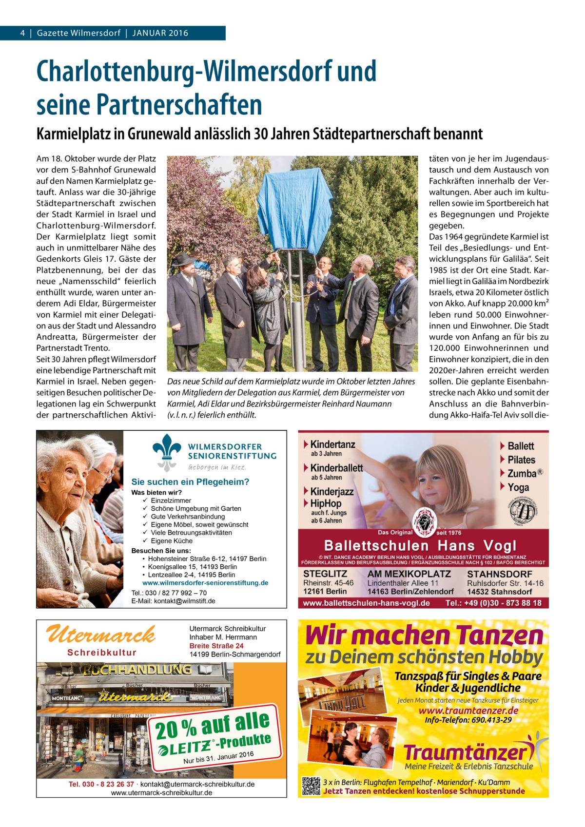 4  |  Gazette Wilmersdorf  |  Januar 2016  Charlottenburg-Wilmersdorf und seine Partnerschaften Karmielplatz in Grunewald anlässlich 30 Jahren Städtepartnerschaft benannt Am 18. Oktober wurde der Platz vor dem S-Bahnhof Grunewald auf den Namen Karmielplatz getauft. Anlass war die 30-jährige Städtepartnerschaft zwischen der Stadt Karmiel in Israel und Charlottenburg-Wilmersdorf. Der Karmielplatz liegt somit auch in unmittelbarer Nähe des Gedenkorts Gleis 17. Gäste der Platzbenennung, bei der das neue „Namensschild“ feierlich enthüllt wurde, waren unter anderem Adi Eldar, Bürgermeister von Karmiel mit einer Delegation aus der Stadt und Alessandro Andreatta, Bürgermeister der Partnerstadt Trento. Seit 30 Jahren pflegt Wilmersdorf eine lebendige Partnerschaft mit Karmiel in Israel. Neben gegenseitigen Besuchen politischer Delegationen lag ein Schwerpunkt der partnerschaftlichen Aktivi Das neue Schild auf dem Karmielplatz wurde im Oktober letzten Jahres von Mitgliedern der Delegation aus Karmiel, dem Bürgermeister von Karmiel, Adi Eldar und Bezirksbürgermeister Reinhard Naumann (v. l. n. r.) feierlich enthüllt. WILMERSDORFER SENIORENSTIFTUNG Geborgen im Kiez.  Sie suchen ein Pflegeheim?  Was bieten wir?  Einzelzimmer  Schöne Umgebung mit Garten  Gute Verkehrsanbindung  Eigene Möbel, soweit gewünscht  Viele Betreuungsaktivitäten  Eigene Küche Besuchen Sie uns: • Hohensteiner Straße 6-12, 14197 Berlin • Koenigsallee 15, 14193 Berlin • Lentzeallee 2-4, 14195 Berlin www.wilmersdorfer-seniorenstiftung.de Tel.: 030 / 82 77 992 – 70 E-Mail: kontakt@wilmstift.de  Utermarck Sch r ei b ku l t u r  Utermarck Schreibkultur Inhaber M. Herrmann Breite Straße 24 14199 Berlin-Schmargendorf  le 20 % au-Pfroadul kte 16  . Januar 20  Nur bis 31  Tel. 030 - 8 23 26 37 ∙ kontakt@utermarck-schreibkultur.de www.utermarck-schreibkultur.de  täten von je her im Jugendaustausch und dem Austausch von Fachkräften innerhalb der Verwaltungen. Aber auch im kulturellen sowie im Sportbereich hat es Begegnungen und Projekte gegeben. Das 1964 gegründete Karmiel ist Teil des „Besiedlungs- und Entwicklungsplans für Galiläa“. Seit 1985 ist der Ort eine Stadt. Karmiel liegt in Galiläa im Nordbezirk Israels, etwa 20 Kilometer östlich von Akko. Auf knapp 20.000 km² leben rund 50.000  Einwohnerinnen und Einwohner. Die Stadt wurde von Anfang an für bis zu 120.000 Einwohnerinnen und Einwohner konzipiert, die in den 2020er-Jahren erreicht werden sollen. Die geplante Eisenbahnstrecke nach Akko und somit der Anschluss an die Bahnverbindung Akko-Haifa-Tel Aviv soll di