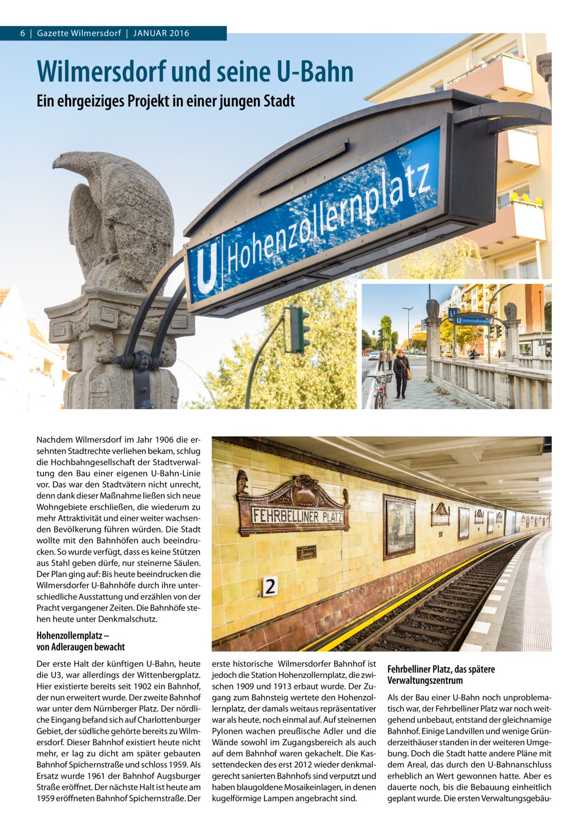 6  |  Gazette Wilmersdorf  |  Januar 2016  Wilmersdorf und seine U-Bahn Ein ehrgeiziges Projekt in einer jungen Stadt  Nachdem Wilmersdorf im Jahr 1906 die ersehnten Stadtrechte verliehen bekam, schlug die Hochbahngesellschaft der Stadtverwaltung den Bau einer eigenen U-Bahn-Linie vor. Das war den Stadtvätern nicht unrecht, denn dank dieser Maßnahme ließen sich neue Wohngebiete erschließen, die wiederum zu mehr Attraktivität und einer weiter wachsenden Bevölkerung führen würden. Die Stadt wollte mit den Bahnhöfen auch beeindrucken. So wurde verfügt, dass es keine Stützen aus Stahl geben dürfe, nur steinerne Säulen. Der Plan ging auf: Bis heute beeindrucken die Wilmersdorfer U-Bahnhöfe durch ihre unterschiedliche Ausstattung und erzählen von der Pracht vergangener Zeiten. Die Bahnhöfe stehen heute unter Denkmalschutz.  Hohenzollernplatz – von Adleraugen bewacht Der erste Halt der künftigen U-Bahn, heute die U3, war allerdings der Wittenbergplatz. Hier existierte bereits seit 1902 ein Bahnhof, der nun erweitert wurde. Der zweite Bahnhof war unter dem Nürnberger Platz. Der nördliche Eingang befand sich auf Charlottenburger Gebiet, der südliche gehörte bereits zu Wilmersdorf. Dieser Bahnhof existiert heute nicht mehr, er lag zu dicht am später gebauten Bahnhof Spichernstraße und schloss 1959. Als Ersatz wurde 1961 der Bahnhof Augsburger Straße eröffnet. Der nächste Halt ist heute am 1959 eröffneten Bahnhof Spichernstraße. Der  erste historische Wilmersdorfer Bahnhof ist jedoch die Station Hohenzollernplatz, die zwischen 1909 und 1913 erbaut wurde. Der Zugang zum Bahnsteig wertete den Hohenzollernplatz, der damals weitaus repräsentativer war als heute, noch einmal auf. Auf steinernen Pylonen wachen preußische Adler und die Wände sowohl im Zugangsbereich als auch auf dem Bahnhof waren gekachelt. Die Kassettendecken des erst 2012 wieder denkmalgerecht sanierten Bahnhofs sind verputzt und haben blaugoldene Mosaikeinlagen, in denen kugelförmige Lampen angebracht sind.  Fehrbelliner Platz, das spätere Verwaltungszentrum Als der Bau einer U-Bahn noch unproblematisch war, der Fehrbelliner Platz war noch weitgehend unbebaut, entstand der gleichnamige Bahnhof. Einige Landvillen und wenige Gründerzeithäuser standen in der weiteren Umgebung. Doch die Stadt hatte andere Pläne mit dem Areal, das durch den U-Bahnanschluss erheblich an Wert gewonnen hatte. Aber es dauerte noch, bis die Bebauung einheitlich geplant wurde. Die ersten Verwaltungsgebä