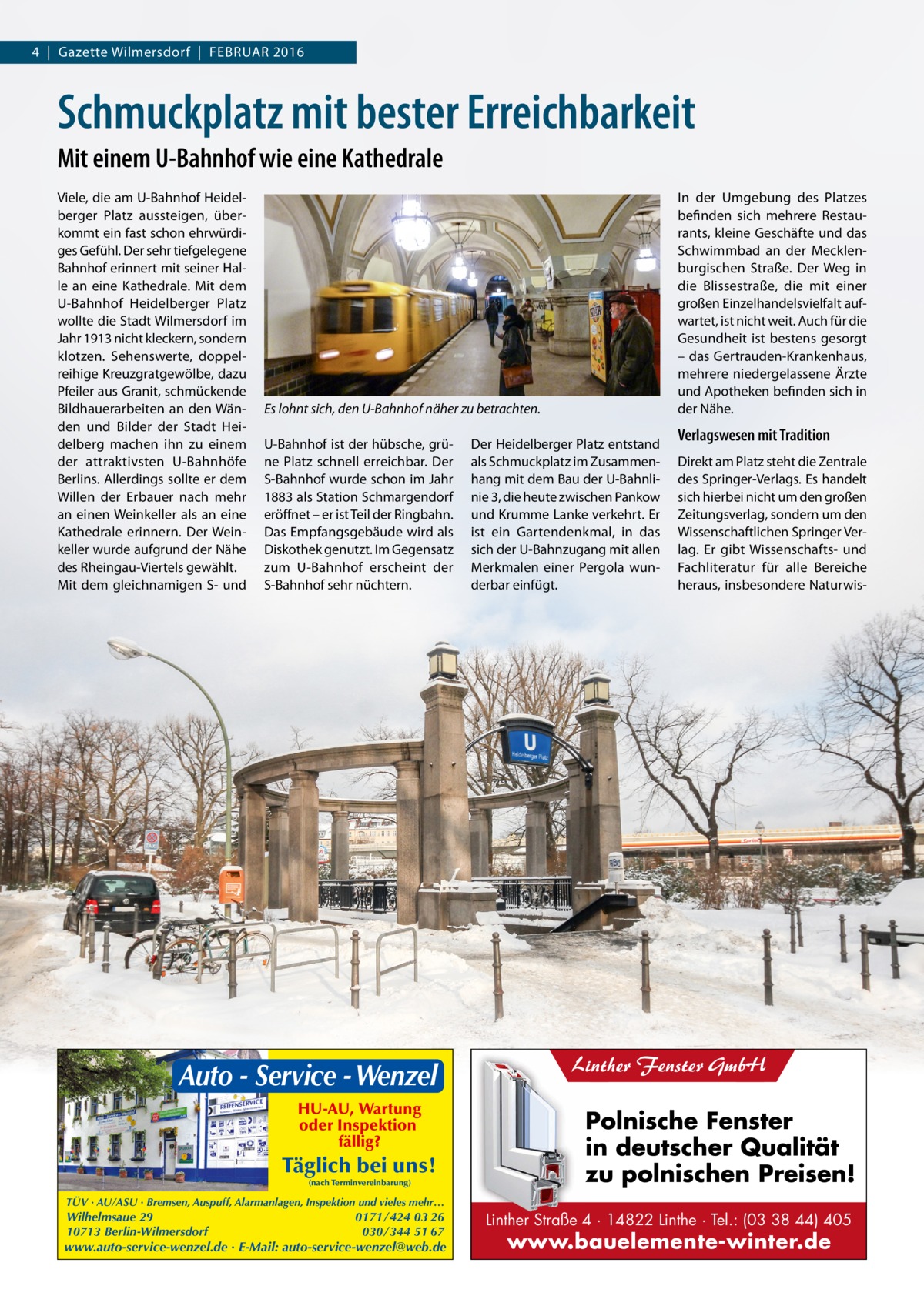 4  |  Gazette Wilmersdorf  |  FebruAr 2016  Schmuckplatz mit bester Erreichbarkeit Mit einem U-Bahnhof wie eine Kathedrale Viele, die am u-bahnhof Heidelberger Platz aussteigen, überkommt ein fast schon ehrwürdiges Gefühl. Der sehr tiefgelegene bahnhof erinnert mit seiner Halle an eine Kathedrale. Mit dem u-bahnhof Heidelberger Platz wollte die Stadt Wilmersdorf im Jahr 1913 nicht kleckern, sondern klotzen. Sehenswerte, doppelreihige Kreuzgratgewölbe, dazu Pfeiler aus Granit, schmückende bildhauerarbeiten an den Wänden und bilder der Stadt Heidelberg machen ihn zu einem der attraktivsten u-bahnhöfe berlins. Allerdings sollte er dem Willen der erbauer nach mehr an einen Weinkeller als an eine Kathedrale erinnern. Der Weinkeller wurde aufgrund der Nähe des rheingau-Viertels gewählt. Mit dem gleichnamigen S- und  In der umgebung des Platzes befinden sich mehrere restaurants, kleine Geschäfte und das Schwimmbad an der Mecklenburgischen Straße. Der Weg in die blissestraße, die mit einer großen einzelhandelsvielfalt aufwartet, ist nicht weit. Auch für die Gesundheit ist bestens gesorgt – das Gertrauden-Krankenhaus, mehrere niedergelassene Ärzte und Apotheken befinden sich in der Nähe.  Es lohnt sich, den U-Bahnhof näher zu betrachten. u-bahnhof ist der hübsche, grüne Platz schnell erreichbar. Der S-bahnhof wurde schon im Jahr 1883 als Station Schmargendorf eröffnet – er ist Teil der ringbahn. Das empfangsgebäude wird als Diskothek genutzt. Im Gegensatz zum u-bahnhof erscheint der S-bahnhof sehr nüchtern.  Auto - Service - Wenzel HU-AU, Wartung oder Inspektion fällig?  Täglich bei uns! (nach Terminvereinbarung)  Der Heidelberger Platz entstand als Schmuckplatz im Zusammenhang mit dem bau der u-bahnlinie 3, die heute zwischen Pankow und Krumme Lanke verkehrt. er ist ein Gartendenkmal, in das sich der u-bahnzugang mit allen Merkmalen einer Pergola wunderbar einfügt.  Verlagswesen mit Tradition Direkt am Platz steht die Zentrale des Springer-Verlags. es handelt sich hierbei nicht um den großen Zeitungsverlag, sondern um den Wissenschaftlichen Springer Verlag. er gibt Wissenschafts- und Fachliteratur für alle bereiche heraus, insbesondere Naturwis Linther Fenster GmbH  Polnische Fenster in deutscher Qualität zu polnischen Preisen!  TÜV · AU/ASU · Bremsen, Auspuff, Alarmanlagen, Inspektion und vieles mehr…  Wilhelmsaue 29 10713 Berlin-Wilmersdorf  0171 / 424 03 26 030 / 344 51 67  www.auto-service-wenzel.de · E-Mail: auto-service-wenzel@web.de  Linther Straße 4 · 14822 Linthe · Tel.: (03 38 44) 405  www.bauelemente-winter.de