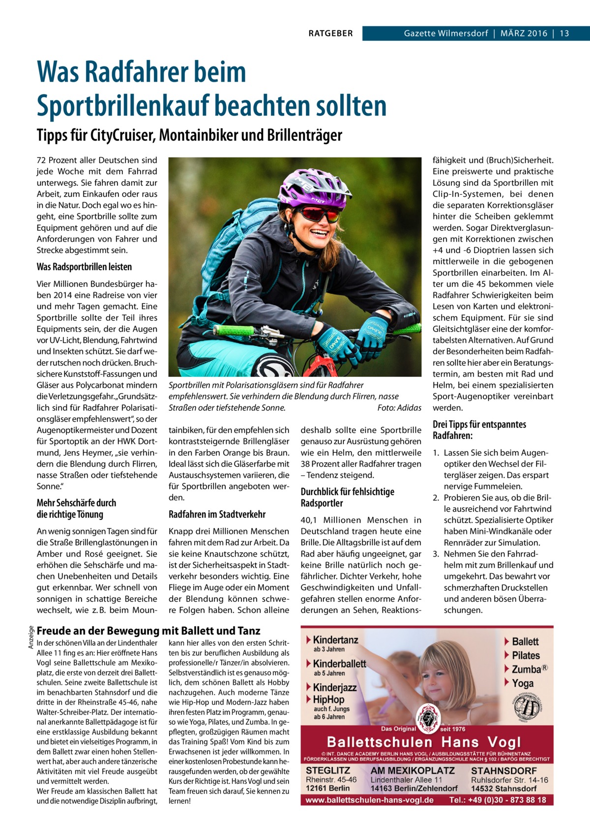 RATGEBER  Gazette Wilmersdorf  |  März 2016  |  13  Was Radfahrer beim Sportbrillenkauf beachten sollten Tipps für CityCruiser, Montainbiker und Brillenträger 72 Prozent aller Deutschen sind jede Woche mit dem Fahrrad unterwegs. Sie fahren damit zur Arbeit, zum Einkaufen oder raus in die Natur. Doch egal wo es hingeht, eine Sportbrille sollte zum Equipment gehören und auf die Anforderungen von Fahrer und Strecke abgestimmt sein.  Was Radsportbrillen leisten Vier Millionen Bundesbürger haben 2014 eine Radreise von vier und mehr Tagen gemacht. Eine Sportbrille sollte der Teil ihres Equipments sein, der die Augen vor UV-Licht, Blendung, Fahrtwind und Insekten schützt. Sie darf weder rutschen noch drücken. Bruchsichere Kunststoff-Fassungen und Gläser aus Polycarbonat mindern die Verletzungsgefahr.„Grundsätzlich sind für Radfahrer Polarisationsgläser empfehlenswert“, so der Augenoptikermeister und Dozent für Sportoptik an der HWK Dortmund, Jens Heymer, „sie verhindern die Blendung durch Flirren, nasse Straßen oder tiefstehende Sonne.“  Mehr Sehschärfe durch die richtige Tönung  Anzeige  An wenig sonnigen Tagen sind für die Straße Brillenglastönungen in Amber und Rosé geeignet. Sie erhöhen die Sehschärfe und machen Unebenheiten und Details gut erkennbar. Wer schnell von sonnigen in schattige Bereiche wechselt, wie z. B. beim Moun Sportbrillen mit Polarisationsgläsern sind für Radfahrer empfehlenswert. Sie verhindern die Blendung durch Flirren, nasse Straßen oder tiefstehende Sonne.� Foto: Adidas tainbiken, für den empfehlen sich kontraststeigernde Brillengläser in den Farben Orange bis Braun. Ideal lässt sich die Gläserfarbe mit Austauschsystemen variieren, die für Sportbrillen angeboten werden.  Radfahren im Stadtverkehr Knapp drei Millionen Menschen fahren mit dem Rad zur Arbeit. Da sie keine Knautschzone schützt, ist der Sicherheitsaspekt in Stadtverkehr besonders wichtig. Eine Fliege im Auge oder ein Moment der Blendung können schwere Folgen haben. Schon alleine  Freude an der Bewegung mit Ballett und Tanz In der schönen Villa an der Lindenthaler Allee 11 fing es an: Hier eröffnete Hans Vogl seine Ballettschule am Mexikoplatz, die erste von derzeit drei Ballettschulen. Seine zweite Ballettschule ist im benachbarten Stahnsdorf und die dritte in der Rheinstraße 45-46, nahe Walter-Schreiber-Platz. Der international anerkannte Ballettpädagoge ist für eine erstklassige Ausbildung bekannt und bietet ein vielseitiges Programm, in dem Ballett zwar einen hohen Stellenwert hat, aber auch andere tänzerische Aktivitäten mit viel Freude ausgeübt und vermittelt werden. Wer Freude am klassischen Ballett hat und die notwendige Disziplin aufbringt,  kann hier alles von den ersten Schritten bis zur beruflichen Ausbildung als professionelle/r Tänzer/in absolvieren. Selbstverständlich ist es genauso möglich, dem schönen Ballett als Hobby nachzugehen. Auch moderne Tänze wie Hip-Hop und Modern-Jazz haben ihren festen Platz im Programm, genauso wie Yoga, Pilates, und Zumba. In gepflegten, großzügigen Räumen macht das Training Spaß! Vom Kind bis zum Erwachsenen ist jeder willkommen. In einer kostenlosen Probestunde kann herausgefunden werden, ob der gewählte Kurs der Richtige ist. Hans Vogl und sein Team freuen sich darauf, Sie kennen zu lernen!  deshalb sollte eine Sportbrille genauso zur Ausrüstung gehören wie ein Helm, den mittlerweile 38 Prozent aller Radfahrer tragen – Tendenz steigend.  Durchblick für fehlsichtige Radsportler 40,1  Millionen Menschen in Deutschland tragen heute eine Brille. Die Alltagsbrille ist auf dem Rad aber häufig ungeeignet, gar keine Brille natürlich noch gefährlicher. Dichter Verkehr, hohe Geschwindigkeiten und Unfallgefahren stellen enorme Anforderungen an Sehen, Reaktions fähigkeit und (Bruch)Sicherheit. Eine preiswerte und praktische Lösung sind da Sportbrillen mit Clip-In-Systemen, bei denen die separaten Korrektionsgläser hinter die Scheiben geklemmt werden. Sogar Direktverglasungen mit Korrektionen zwischen +4 und -6 Dioptrien lassen sich mittlerweile in die gebogenen Sportbrillen einarbeiten. Im Alter um die 45 bekommen viele Radfahrer Schwierigkeiten beim Lesen von Karten und elektronischem Equipment. Für sie sind Gleitsichtgläser eine der komfortabelsten Alternativen. Auf Grund der Besonderheiten beim Radfahren sollte hier aber ein Beratungstermin, am besten mit Rad und Helm, bei einem spezialisierten Sport-Augenoptiker vereinbart werden.  Drei Tipps für entspanntes Radfahren: 1.	 Lassen Sie sich beim Augenoptiker den Wechsel der Filtergläser zeigen. Das erspart nervige Fummeleien. 2.	 Probieren Sie aus, ob die Brille ausreichend vor Fahrtwind schützt. Spezialisierte Optiker haben Mini-Windkanäle oder Rennräder zur Simulation. 3.	 Nehmen Sie den Fahrradhelm mit zum Brillenkauf und umgekehrt. Das bewahrt vor schmerzhaften Druckstellen und anderen bösen Überraschungen.