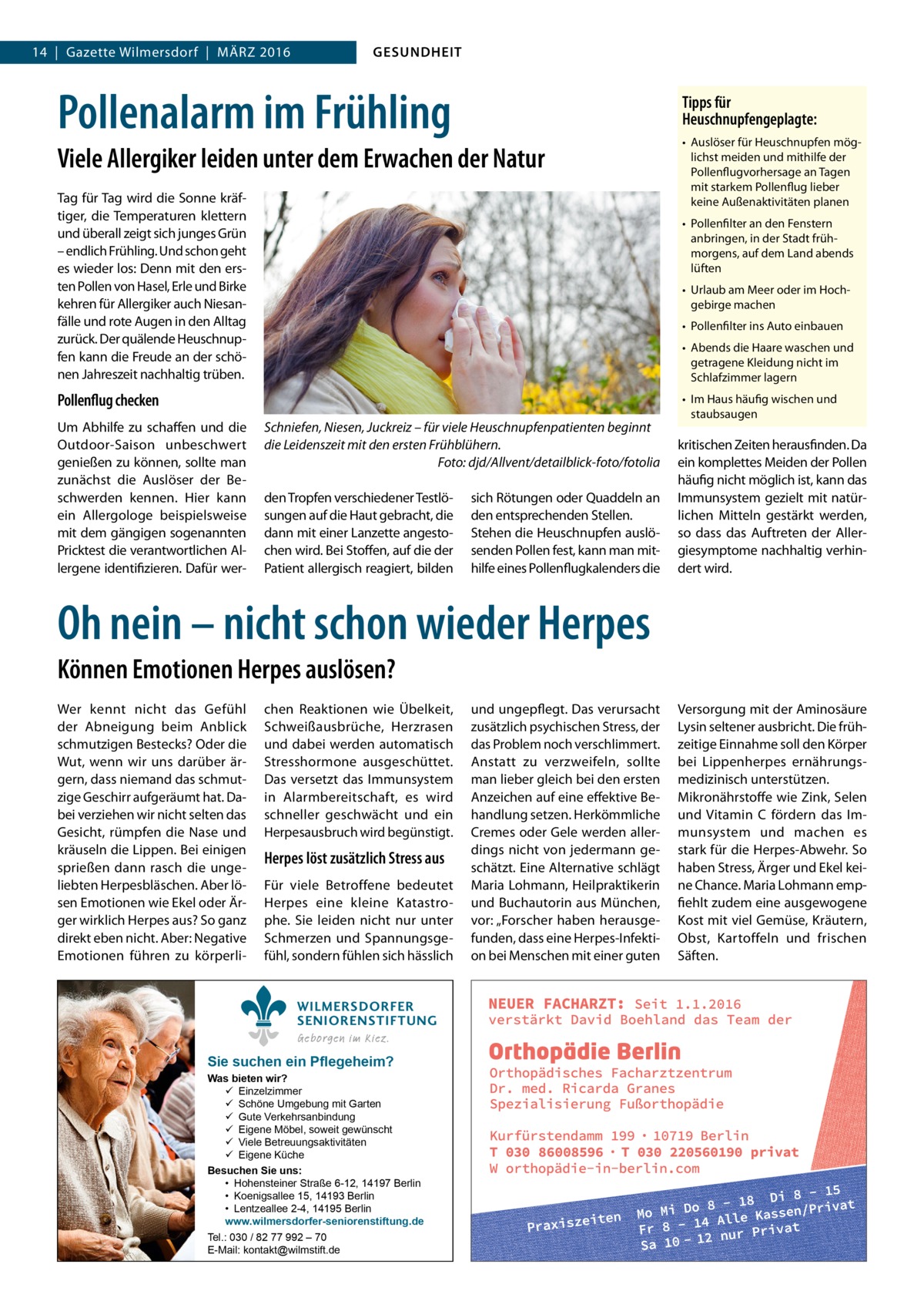 14  |  Gazette Wilmersdorf  |  März 2016  GESUNDHEIT  Pollenalarm im Frühling  Tipps für Heuschnupfengeplagte:  Viele Allergiker leiden unter dem Erwachen der Natur Tag für Tag wird die Sonne kräftiger, die Temperaturen klettern und überall zeigt sich junges Grün – endlich Frühling. Und schon geht es wieder los: Denn mit den ersten Pollen von Hasel, Erle und Birke kehren für Allergiker auch Niesanfälle und rote Augen in den Alltag zurück. Der quälende Heuschnupfen kann die Freude an der schönen Jahreszeit nachhaltig trüben.  •	 Pollenfilter an den Fenstern anbringen, in der Stadt frühmorgens, auf dem Land abends lüften •	 Urlaub am Meer oder im Hochgebirge machen •	 Pollenfilter ins Auto einbauen •	 Abends die Haare waschen und getragene Kleidung nicht im Schlafzimmer lagern  Pollenflug checken Um Abhilfe zu schaffen und die Outdoor-Saison unbeschwert genießen zu können, sollte man zunächst die Auslöser der Beschwerden kennen. Hier kann ein Allergologe beispielsweise mit dem gängigen sogenannten Pricktest die verantwortlichen Allergene identifizieren. Dafür wer •	 Auslöser für Heuschnupfen möglichst meiden und mithilfe der Pollenflugvorhersage an Tagen mit starkem Pollenflug lieber keine Außenaktivitäten planen  Schniefen, Niesen, Juckreiz – für viele Heuschnupfenpatienten beginnt die Leidenszeit mit den ersten Frühblühern. � Foto: djd/Allvent/detailblick-foto/fotolia den Tropfen verschiedener Testlösungen auf die Haut gebracht, die dann mit einer Lanzette angestochen wird. Bei Stoffen, auf die der Patient allergisch reagiert, bilden  sich Rötungen oder Quaddeln an den entsprechenden Stellen. Stehen die Heuschnupfen auslösenden Pollen fest, kann man mithilfe eines Pollenflugkalenders die  •	 Im Haus häufig wischen und staubsaugen  kritischen Zeiten herausfinden. Da ein komplettes Meiden der Pollen häufig nicht möglich ist, kann das Immunsystem gezielt mit natürlichen Mitteln gestärkt werden, so dass das Auftreten der Allergiesymptome nachhaltig verhindert wird.  Oh nein – nicht schon wieder Herpes Können Emotionen Herpes auslösen? Wer kennt nicht das Gefühl der Abneigung beim Anblick schmutzigen Bestecks? Oder die Wut, wenn wir uns darüber ärgern, dass niemand das schmutzige Geschirr aufgeräumt hat. Dabei verziehen wir nicht selten das Gesicht, rümpfen die Nase und kräuseln die Lippen. Bei einigen sprießen dann rasch die ungeliebten Herpesbläschen. Aber lösen Emotionen wie Ekel oder Ärger wirklich Herpes aus? So ganz direkt eben nicht. Aber: Negative Emotionen führen zu körperli chen Reaktionen wie Übelkeit, Schweißausbrüche, Herzrasen und dabei werden automatisch Stresshormone ausgeschüttet. Das versetzt das Immunsystem in Alarmbereitschaft, es wird schneller geschwächt und ein Herpesausbruch wird begünstigt.  Herpes löst zusätzlich Stress aus Für viele Betroffene bedeutet Herpes eine kleine Katastrophe. Sie leiden nicht nur unter Schmerzen und Spannungsgefühl, sondern fühlen sich hässlich WILMERSDORFER SENIORENSTIFTUNG Geborgen im Kiez.  Sie suchen ein Pflegeheim?  Was bieten wir?  Einzelzimmer  Schöne Umgebung mit Garten  Gute Verkehrsanbindung  Eigene Möbel, soweit gewünscht  Viele Betreuungsaktivitäten  Eigene Küche Besuchen Sie uns: • Hohensteiner Straße 6-12, 14197 Berlin • Koenigsallee 15, 14193 Berlin • Lentzeallee 2-4, 14195 Berlin www.wilmersdorfer-seniorenstiftung.de Tel.: 030 / 82 77 992 – 70 E-Mail: kontakt@wilmstift.de  und ungepflegt. Das verursacht zusätzlich psychischen Stress, der das Problem noch verschlimmert. Anstatt zu verzweifeln, sollte man lieber gleich bei den ersten Anzeichen auf eine effektive Behandlung setzen. Herkömmliche Cremes oder Gele werden allerdings nicht von jedermann geschätzt. Eine Alternative schlägt Maria Lohmann, Heilpraktikerin und Buchautorin aus München, vor: „Forscher haben herausgefunden, dass eine Herpes-Infektion bei Menschen mit einer guten  Versorgung mit der Aminosäure Lysin seltener ausbricht. Die frühzeitige Einnahme soll den Körper bei Lippenherpes ernährungsmedizinisch unterstützen. Mikronährstoffe wie Zink, Selen und Vitamin C fördern das Immunsystem und machen es stark für die Herpes-Abwehr. So haben Stress, Ärger und Ekel keine Chance. Maria Lohmann empfiehlt zudem eine ausgewogene Kost mit viel Gemüse, Kräutern, Obst, Kartoffeln und frischen Säften.