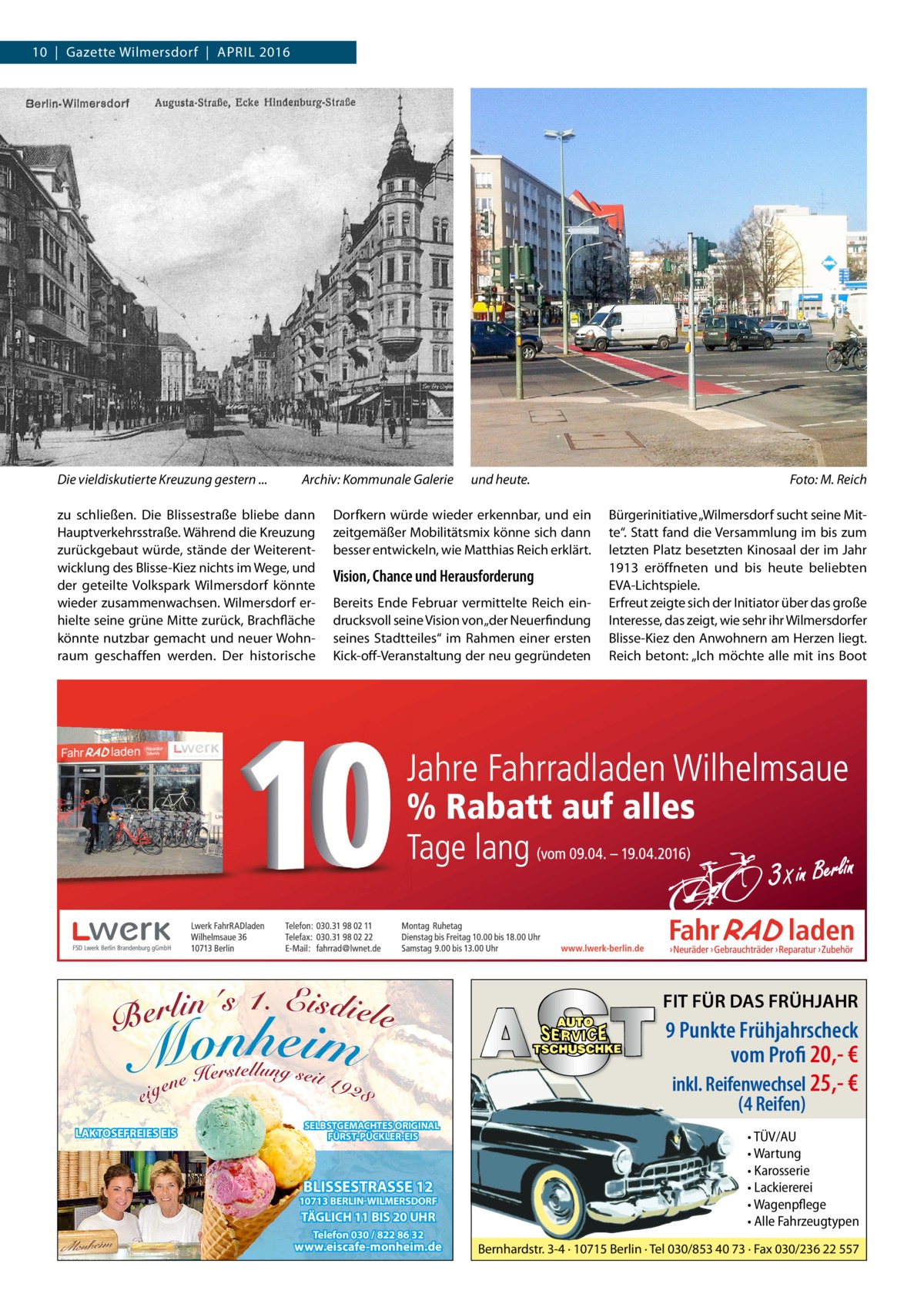 10  |  Gazette Wilmersdorf  |  April 2016  Die vieldiskutierte Kreuzung gestern ...�  Archiv: Kommunale Galerie  zu schließen. Die Blissestraße bliebe dann Hauptverkehrsstraße. Während die Kreuzung zurückgebaut würde, stände der Weiterentwicklung des Blisse-Kiez nichts im Wege, und der geteilte Volkspark Wilmersdorf könnte wieder zusammenwachsen. Wilmersdorf erhielte seine grüne Mitte zurück, Brachfläche könnte nutzbar gemacht und neuer Wohnraum geschaffen werden. Der historische  und heute. �  Dorfkern würde wieder erkennbar, und ein zeitgemäßer Mobilitätsmix könne sich dann besser entwickeln, wie Matthias Reich erklärt.  Vision, Chance und Herausforderung Bereits Ende Februar vermittelte Reich eindrucksvoll seine Vision von „der Neuerfindung seines Stadtteiles“ im Rahmen einer ersten Kick-off-Veranstaltung der neu gegründeten  Foto: M. Reich Bürgerinitiative „Wilmersdorf sucht seine Mitte“. Statt fand die Versammlung im bis zum letzten Platz besetzten Kinosaal der im Jahr 1913 eröffneten und bis heute beliebten EVA-Lichtspiele. Erfreut zeigte sich der Initiator über das große Interesse, das zeigt, wie sehr ihr Wilmersdorfer Blisse-Kiez den Anwohnern am Herzen liegt. Reich betont: „Ich möchte alle mit ins Boot  FIT FÜR DAS FRÜHJAHR  9 Punkte Frühjahrscheck vom Profi 20,- € inkl. Reifenwechsel 25,- € (4 Reifen)  LAKTOSEFREIES EIS  SELBSTGEMACHTES ORIGINAL FÜRST-PÜCKLER-EIS  BLISSESTRASSE 12  10713 BERLIN-WILMERSDORF  TÄGLICH 11 BIS 20 UHR Telefon 030 / 822 86 32  www.eiscafe-monheim.de  • TÜV/AU • Wartung • Karosserie • Lackiererei • Wagenpflege • Alle Fahrzeugtypen Bernhardstr. 3-4 · 10715 Berlin · Tel 030/853 40 73 · Fax 030/236 22 557