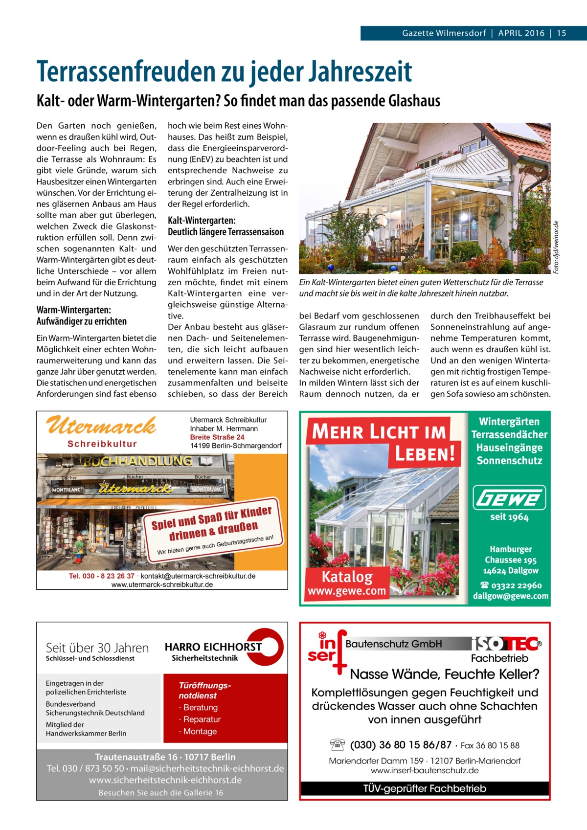 RATGEBER Gazette Wilmersdorf  |  April 2016  |  15  Terrassenfreuden zu jeder Jahreszeit Kalt- oder Warm-Wintergarten? So findet man das passende Glashaus  Warm-Wintergarten: Aufwändiger zu errichten Ein Warm-Wintergarten bietet die Möglichkeit einer echten Wohnraumerweiterung und kann das ganze Jahr über genutzt werden. Die statischen und energetischen Anforderungen sind fast ebenso  hoch wie beim Rest eines Wohnhauses. Das heißt zum Beispiel, dass die Energieeinsparverordnung (EnEV) zu beachten ist und entsprechende Nachweise zu erbringen sind. Auch eine Erweiterung der Zentralheizung ist in der Regel erforderlich.  Kalt-Wintergarten: Deutlich längere Terrassensaison Wer den geschützten Terrassenraum einfach als geschützten Wohlfühlplatz im Freien nutzen möchte, findet mit einem Kalt-Wintergarten eine vergleichsweise günstige Alternative. Der Anbau besteht aus gläsernen Dach- und Seitenelementen, die sich leicht aufbauen und erweitern lassen. Die Seitenelemente kann man einfach zusammenfalten und beiseite schieben, so dass der Bereich  Utermarck  Foto: djd/weinor.de  Den Garten noch genießen, wenn es draußen kühl wird, Outdoor-Feeling auch bei Regen, die Terrasse als Wohnraum: Es gibt viele Gründe, warum sich Hausbesitzer einen Wintergarten wünschen. Vor der Errichtung eines gläsernen Anbaus am Haus sollte man aber gut überlegen, welchen Zweck die Glaskonstruktion erfüllen soll. Denn zwischen sogenannten Kalt- und Warm-Wintergärten gibt es deutliche Unterschiede – vor allem beim Aufwand für die Errichtung und in der Art der Nutzung.  Ein Kalt-Wintergarten bietet einen guten Wetterschutz für die Terrasse und macht sie bis weit in die kalte Jahreszeit hinein nutzbar. bei Bedarf vom geschlossenen Glasraum zur rundum offenen Terrasse wird. Baugenehmigungen sind hier wesentlich leichter zu bekommen, energetische Nachweise nicht erforderlich. In milden Wintern lässt sich der Raum dennoch nutzen, da er  durch den Treibhauseffekt bei Sonneneinstrahlung auf angenehme Temperaturen kommt, auch wenn es draußen kühl ist. Und an den wenigen Wintertagen mit richtig frostigen Temperaturen ist es auf einem kuschligen Sofa sowieso am schönsten.  Utermarck Schreibkultur Inhaber M. Herrmann Breite Straße 24 14199 Berlin-Schmargendorf  Sch r ei b ku l tu r  inder paß für K S d n u l Spie draußen drinnen & urtstagstische an! Wir bieten  ch Geb  gerne au  Tel. 030 - 8 23 26 37 ∙ kontakt@utermarck-schreibkultur.de www.utermarck-schreibkultur.de  Bautenschutz GmbH  Seit über 30 Jahren  Fachbetrieb  Schlüssel- und Schlossdienst  Eingetragen in der polizeilichen Errichterliste Bundesverband Sicherungstechnik Deutschland Mitglied der Handwerkskammer Berlin  Türöffnungsnotdienst · Beratung · Reparatur · Montage  Trautenaustraße 16 · 10717 Berlin Tel. 030 / 873 50 50 · mail@sicherheitstechnik-eichhorst.de www.sicherheitstechnik-eichhorst.de Besuchen Sie auch die Gallerie 16  Nasse Wände, Feuchte Keller? Komplettlösungen gegen Feuchtigkeit und drückendes Wasser auch ohne Schachten von innen ausgeführt (030) 36 80 15 86/87 · Fax 36 80 15 88 Mariendorfer Damm 159 · 12107 Berlin-Mariendorf www.inserf-bautenschutz.de  TÜV-geprüfter Fachbetrieb