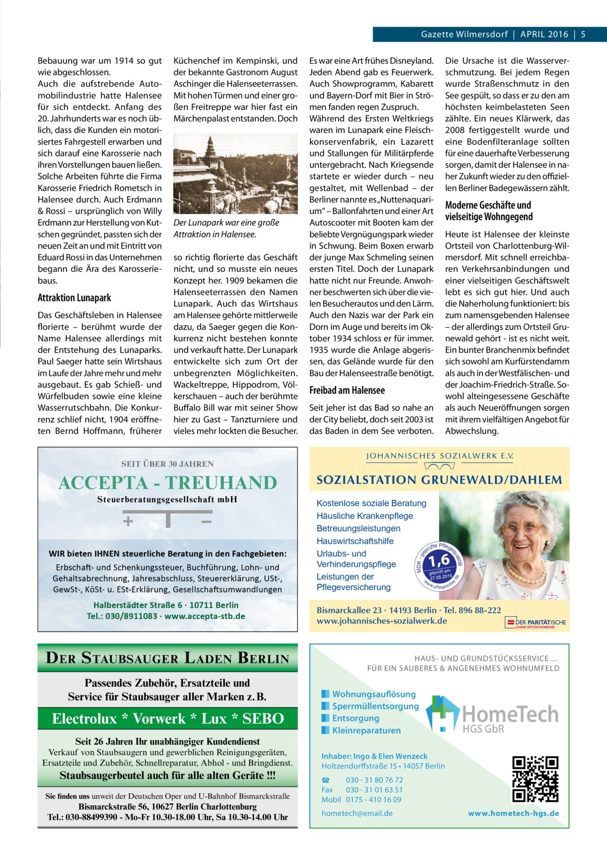 Gazette Wilmersdorf  |  April 2016  |  5 Bebauung war um 1914 so gut wie abgeschlossen. Auch die aufstrebende Automobilindustrie hatte Halensee für sich entdeckt. Anfang des 20. Jahrhunderts war es noch üblich, dass die Kunden ein motorisiertes Fahrgestell erwarben und sich darauf eine Karosserie nach ihren Vorstellungen bauen ließen. Solche Arbeiten führte die Firma Karosserie Friedrich Rometsch in Halensee durch. Auch Erdmann & Rossi – ursprünglich von Willy Erdmann zur Herstellung von Kutschen gegründet, passten sich der neuen Zeit an und mit Eintritt von Eduard Rossi in das Unternehmen begann die Ära des Karosseriebaus.  Attraktion Lunapark Das Geschäftsleben in Halensee florierte – berühmt wurde der Name Halensee allerdings mit der Entstehung des Lunaparks. Paul Saeger hatte sein Wirtshaus im Laufe der Jahre mehr und mehr ausgebaut. Es gab Schieß- und Würfelbuden sowie eine kleine Wasserrutschbahn. Die Konkurrenz schlief nicht, 1904 eröffneten Bernd Hoffmann, früherer  Küchenchef im Kempinski, und der bekannte Gastronom August Aschinger die Halenseeterrassen. Mit hohen Türmen und einer großen Freitreppe war hier fast ein Märchenpalast entstanden. Doch  Der Lunapark war eine große Attraktion in Halensee. so richtig florierte das Geschäft nicht, und so musste ein neues Konzept her. 1909 bekamen die Halenseeterrassen den Namen Lunapark. Auch das Wirtshaus am Halensee gehörte mittlerweile dazu, da Saeger gegen die Konkurrenz nicht bestehen konnte und verkauft hatte. Der Lunapark entwickelte sich zum Ort der unbegrenzten Möglichkeiten. Wackeltreppe, Hippodrom, Völkerschauen – auch der berühmte Buffalo Bill war mit seiner Show hier zu Gast – Tanzturniere und vieles mehr lockten die Besucher.  Es war eine Art frühes Disneyland. Jeden Abend gab es Feuerwerk. Auch Showprogramm, Kabarett und Bayern-Dorf mit Bier in Strömen fanden regen Zuspruch. Während des Ersten Weltkriegs waren im Lunapark eine Fleischkonservenfabrik, ein Lazarett und Stallungen für Militärpferde untergebracht. Nach Kriegsende startete er wieder durch – neu gestaltet, mit Wellenbad – der Berliner nannte es „Nuttenaquarium“ – Ballonfahrten und einer Art Autoscooter mit Booten kam der beliebte Vergnügungspark wieder in Schwung. Beim Boxen erwarb der junge Max Schmeling seinen ersten Titel. Doch der Lunapark hatte nicht nur Freunde. Anwohner beschwerten sich über die vielen Besucherautos und den Lärm. Auch den Nazis war der Park ein Dorn im Auge und bereits im Oktober 1934 schloss er für immer. 1935 wurde die Anlage abgerissen, das Gelände wurde für den Bau der Halenseestraße benötigt.  Freibad am Halensee Seit jeher ist das Bad so nahe an der City beliebt, doch seit 2003 ist das Baden in dem See verboten.  Die Ursache ist die Wasserverschmutzung. Bei jedem Regen wurde Straßenschmutz in den See gespült, so dass er zu den am höchsten keimbelasteten Seen zählte. Ein neues Klärwerk, das 2008 fertiggestellt wurde und eine Bodenfilteranlage sollten für eine dauerhafte Verbesserung sorgen, damit der Halensee in naher Zukunft wieder zu den offiziellen Berliner Badegewässern zählt.  Moderne Geschäfte und vielseitige Wohngegend Heute ist Halensee der kleinste Ortsteil von Charlottenburg-Wilmersdorf. Mit schnell erreichbaren Verkehrsanbindungen und einer vielseitigen Geschäftswelt lebt es sich gut hier. Und auch die Naherholung funktioniert: bis zum namensgebenden Halensee – der allerdings zum Ortsteil Grunewald gehört - ist es nicht weit. Ein bunter Branchenmix befindet sich sowohl am Kurfürstendamm als auch in der Westfälischen- und der Joachim-Friedrich-Straße. Sowohl alteingesessene Geschäfte als auch Neueröffnungen sorgen mit ihrem vielfältigen Angebot für Abwechslung.  SEIT ÜBER 30 JAHREN  Halberstädter Straße 6 · 10711 Berlin Tel.: 030/8911083 · www.accepta-stb.de  D ER S TAUBSAUGER L ADEN B ERLIN Passendes Zubehör, Ersatzteile und Service für Staubsauger aller Marken z.B.  Electrolux * Vorwerk * Lux * SEBO Seit 26 Jahren Ihr unabhängiger Kundendienst Verkauf von Staubsaugern und gewerblichen Reinigungsgeräten, Ersatzteile und Zubehör, Schnellreparatur, Abhol - und Bringdienst.  Staubsaugerbeutel auch für alle alten Geräte !!! Sie finden uns unweit der Deutschen Oper und U-Bahnhof Bismarckstraße  Bismarckstraße 56, 10627 Berlin Charlottenburg Tel.: 030-88499390 - Mo-Fr 10.30-18.00 Uhr, Sa 10.30-14.00 Uhr  1,6  de  Erbschaft- und Schenkungssteuer, Buchführung, Lohn- und Gehaltsabrechnung, Jahresabschluss, Steuererklärung, USt-, GewSt-, KöSt- u. ESt-Erklärung, Gesellschaftsumwandlungen  Halberstädter Str. 6, 10711 Berlin Tel.: 030/8911083  t alitä qu  WIR bieten IHNEN steuerliche Beratung in den Fachgebieten:  Kostenlose soziale Beratung Häusliche Krankenpflege Betreuungsleistungen Hauswirtschaftshilfe P üfte flege pr Urlaubs- und Verhinderungspflege geprüft am 5.2015 Leistungen der w 27.0 ww s . p fl e g e l o t Pflegeversicherung  e.  Steuerberatungsgesellschaft mbH  SOZIALSTATION GRUNEWALD/DAHLEM  MDK - g e  ACCEPTA - TREUHAND  Bismarckallee 23 · 14193 Berlin · Tel. 896 88-222 www.johannisches-sozialwerk.de  HAUS- UND GRUNDSTÜCKSSERVICE ... FÜR EIN SAUBERES & ANGENEHMES WOHNUMFELD  Wohnungsauflösung Sperrmüllentsorgung Entsorgung Kleinreparaturen  HomeTech HGS GbR  Inhaber: Ingo & Elen Wenzeck Holtzendorffstraße 15 • 14057 Berlin ☎ 030 - 31 80 76 72 Fax 030 - 31 01 63 51 Mobil 0175 - 410 16 09 hometech@email.de  www.hometech-hgs.de