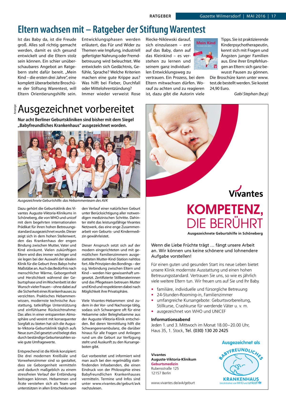 RATGEBER  Gazette Wilmersdorf  |  Mai 2016  |  17  Eltern wachsen mit – Ratgeber der Stiftung Warentest  Anzeige  Ist das Baby da, ist die Freude groß. Alles soll richtig gemacht werden, damit es sich gesund entwickelt und die Eltern stolz sein können. Ein schier unüberschaubares Angebot an Ratgebern steht dafür bereit. „Mein Kind – die ersten drei Jahre“, eine komplett überarbeitete Broschüre der Stiftung Warentest, will Eltern Orientierungshilfe sein.  Entwicklungsphasen werden erläutert, das Für und Wider zu Themen wie Impfung, industriell gefertigter Nahrung oder Fremdbetreuung wird beleuchtet. Wie entwickeln sich Gedächtnis, Gefühle, Sprache? Welche Kriterien machen eine gute Krippe aus? Was hilft bei Fieber, Durchfall oder Mittelohrentzündung? Immer wieder verweist Rose  Riecke-Niklewski darauf, sich einzulassen – erst auf das Baby, dann auf das Kleinkind – es verstehen zu lernen und seinem ganz individuellen Entwicklungsweg zu vertrauen. Ein Prozess, bei dem Eltern mitwachsen dürfen. Worauf zu achten und zu reagieren ist, dazu gibt die Autorin viele  Tipps. Sie ist praktizierende Kinderpsychotherapeutin, kennt sich mit Fragen und Ängsten junger Familien aus. Eine ihrer Empfehlungen an Eltern: sich ganz bewusst Pausen zu gönnen. Die Broschüre kann unter www. test.de bestellt werden. Sie kostet 24,90 Euro. � Gabi Stephan (be.p)  Ausgezeichnet vorbereitet Nur acht Berliner Geburtskliniken sind bisher mit dem Siegel „Babyfreundliches Krankenhaus“ ausgezeichnet worden.  Ausgezeichnete Geburtshilfe: das Hebammenteam des AVK Dazu gehört die Geburtsklinik des Vivantes Auguste-Viktoria-Klinikums in Schöneberg, die von WHO und unicef mit dem begehrten internationalen Prädikat für ihren hohen Betreuungsstandard ausgezeichnet wurde. Dieser zeigt sich in dem hohen Stellenwert, den das Krankenhaus der engen Bindung zwischen Mutter, Vater und Kind einräumt. Vielen zukünftigen Eltern wird dies immer wichtiger und sie legen bei der Auswahl der idealen Klinik für die Geburt ihres Babys hohe Maßstäbe an. Auch das Bedürfnis nach menschlicher Wärme, Geborgenheit und Herzlichkeit während der Geburtsphase und im Wochenbett ist der Wunsch vieler Frauen – ohne dabei auf die Sicherheit eines Krankenhauses zu verzichten. Praktisches Hebammenwissen, modernste technische Ausstattung, tatkräftige Unterstützung und einfühlsame Rücksichtnahme: Das alles in einer entspannten Atmosphäre und vereint mit konsequenter Sorgfalt zu bieten hat sich die Auguste-Viktoria-Geburtsklinik täglich aufs Neue zum Ziel gesetzt und belegt dies durch beständige Geburtenzahlen sowie gute Umfragewerte. Entsprechend ist die Klinik konzipiert: Die drei modernen Kreißsäle und Vorwehenzimmer sind so gestaltet, dass sie Geborgenheit vermitteln und dadurch maßgeblich zu einem stressfreien Verlauf der Entbindung beitragen können. Hebammen und Ärzte verstehen sich als Team und unterstützen in allen Entscheidungen  den Verlauf einer natürlichen Geburt unter Berücksichtigung aller notwendigen medizinischen Schritte. Dahinter steht das leistungsfähige Vivantes Netzwerk, das eine enge Zusammenarbeit von Geburts- und Kindermedizin gewährleistet. Dieser Anspruch setzt sich auf der modern eingerichteten und mit gemütlichen Familienzimmern ausgestatteten Mutter-Kind-Station nahtlos fort. Alle Prinzipien des Bondings – der o.g. Verbindung zwischen Eltern und Kind – werden hier gewissenhaft umgesetzt. Zertifizierte Stillberaterinnen und das Pflegeteam betreuen Mutter und Kind und respektieren dabei nach Möglichkeit ihre Privatsphäre. Viele Vivantes-Hebammen sind zudem in der Vor- und Nachsorge tätig, sodass sich Schwangere oft für eine Hebamme oder Beleghebamme aus der Auguste-Viktoria-Klinik entscheiden. Bei deren Vermittlung hilft die Schwangerenambulanz, die darüber hinaus für alle Fragen und Anliegen rund um die Geburt zur Verfügung steht und Auskunft zu den Kursangeboten gibt. Gut vorbereitet und informiert wird man auch bei den regelmäßig stattfindenden Infoabenden, die einen Eindruck von der Philosophie eines Babyfreundlichen Krankenhauses vermitteln. Termine und Infos sind unter www.vivantes.de/geburt/avk nachzulesen.  Ausgezeichnete Geburtshilfe in Schöneberg  Wenn die Liebe Früchte trägt … fängt unsere Arbeit an. Wir können uns keine schönere und lohnendere Aufgabe vorstellen! Für einen guten und gesunden Start ins neue Leben bietet unsere Klinik modernste Ausstattung und einen hohen Betreuungsstandard. Vertrauen Sie uns, so wie es jährlich viele weitere Eltern tun. Wir freuen uns auf Sie und Ihr Baby. • familiäre, individuelle und fürsorgliche Betreuung • 24-Stunden-Rooming-in, Familienzimmer • umfangreiche Kursangebote: Geburtsvorbereitung, Stillkurse, Crashkurse für werdende Väter u. v. m. • ausgezeichnet von WHO und UNICEF Informationsabend Jeden 1. und 3. Mittwoch im Monat 18.00 – 20.00 Uhr, Haus 35, 1. Stock, Tel. (030) 130 20 2425  Vivantes Auguste-Viktoria-Klinikum Geburtsmedizin Rubensstraße 125 12157 Berlin www.vivantes.de/avk/geburt