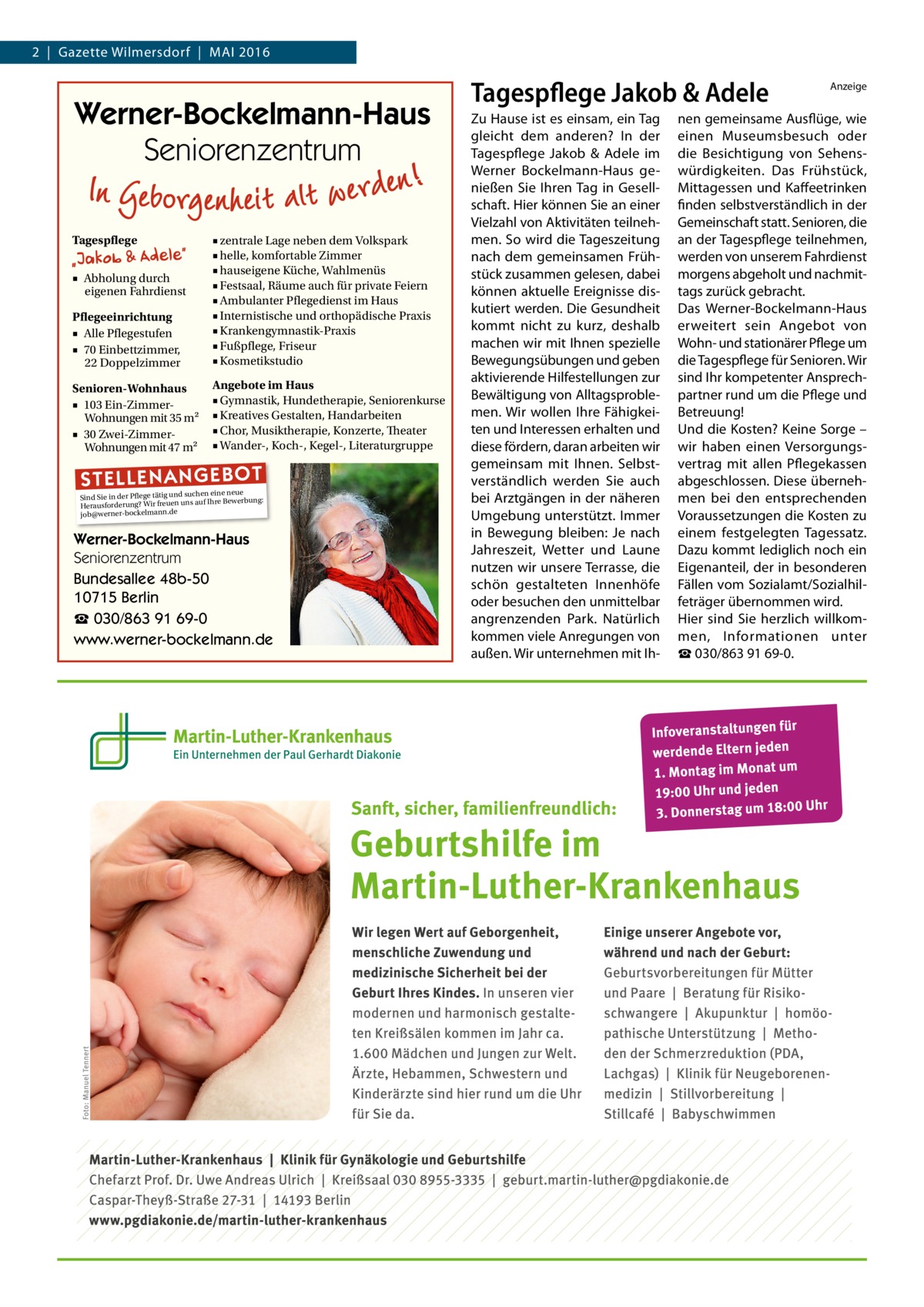 2  |  Gazette Wilmersdorf  |  Mai 2016  Werner-Bockelmann-Haus Seniorenzentrum Tagespflege  Pflegeeinrichtung ■ Alle Pflegestufen ■ 70 Einbettzimmer, 22 Doppelzimmer  ■ zentrale Lage neben dem Volkspark ■ helle, komfortable Zimmer ■ hauseigene Küche, Wahlmenüs ■ Festsaal, Räume auch für private Feiern ■ Ambulanter Pflegedienst im Haus ■ Internistische und orthopädische Praxis ■ Krankengymnastik-Praxis ■ Fußpflege, Friseur ■ Kosmetikstudio  Senioren-Wohnhaus ■ 103 Ein-ZimmerWohnungen mit 35 m2 ■ 30 Zwei-ZimmerWohnungen mit 47 m2  Angebote im Haus ■ Gymnastik, Hundetherapie, Seniorenkurse ■ Kreatives Gestalten, Handarbeiten ■ Chor, Musiktherapie, Konzerte, Theater ■ Wander-, Koch-, Kegel-, Literaturgruppe  ■ Abholung durch eigenen Fahrdienst  ST EL LE NA NG EB OT  eine neue Sind Sie in der Pflege tätig und suchenIhre Bewerbung: auf Herausforderung? Wir freuen uns ann.de ockelm job@werner-b  Werner-Bockelmann-Haus Seniorenzentrum Bundesallee 48b-50 10715 Berlin ☎ 030/863 91 69-0 www.werner-bockelmann.de  Tagespflege Jakob & Adele Zu Hause ist es einsam, ein Tag gleicht dem anderen? In der Tagespflege Jakob & Adele im Werner Bockelmann-Haus genießen Sie Ihren Tag in Gesellschaft. Hier können Sie an einer Vielzahl von Aktivitäten teilnehmen. So wird die Tageszeitung nach dem gemeinsamen Frühstück zusammen gelesen, dabei können aktuelle Ereignisse diskutiert werden. Die Gesundheit kommt nicht zu kurz, deshalb machen wir mit Ihnen spezielle Bewegungsübungen und geben aktivierende Hilfestellungen zur Bewältigung von Alltagsproblemen. Wir wollen Ihre Fähigkeiten und Interessen erhalten und diese fördern, daran arbeiten wir gemeinsam mit Ihnen. Selbstverständlich werden Sie auch bei Arztgängen in der näheren Umgebung unterstützt. Immer in Bewegung bleiben: Je nach Jahreszeit, Wetter und Laune nutzen wir unsere Terrasse, die schön gestalteten Innenhöfe oder besuchen den unmittelbar angrenzenden Park. Natürlich kommen viele Anregungen von außen. Wir unternehmen mit Ih Anzeige  nen gemeinsame Ausflüge, wie einen Museumsbesuch oder die Besichtigung von Sehenswürdigkeiten. Das Frühstück, Mittagessen und Kaffeetrinken finden selbstverständlich in der Gemeinschaft statt. Senioren, die an der Tagespflege teilnehmen, werden von unserem Fahrdienst morgens abgeholt und nachmittags zurück gebracht. Das Werner-Bockelmann-Haus erweitert sein Angebot von Wohn- und stationärer Pflege um die Tagespflege für Senioren. Wir sind Ihr kompetenter Ansprechpartner rund um die Pflege und Betreuung! Und die Kosten? Keine Sorge – wir haben einen Versorgungsvertrag mit allen Pflegekassen abgeschlossen. Diese übernehmen bei den entsprechenden Voraussetzungen die Kosten zu einem festgelegten Tagessatz. Dazu kommt lediglich noch ein Eigenanteil, der in besonderen Fällen vom Sozialamt/Sozialhilfeträger übernommen wird. Hier sind Sie herzlich willkommen, Informationen unter ☎ 030/863 91 69-0.