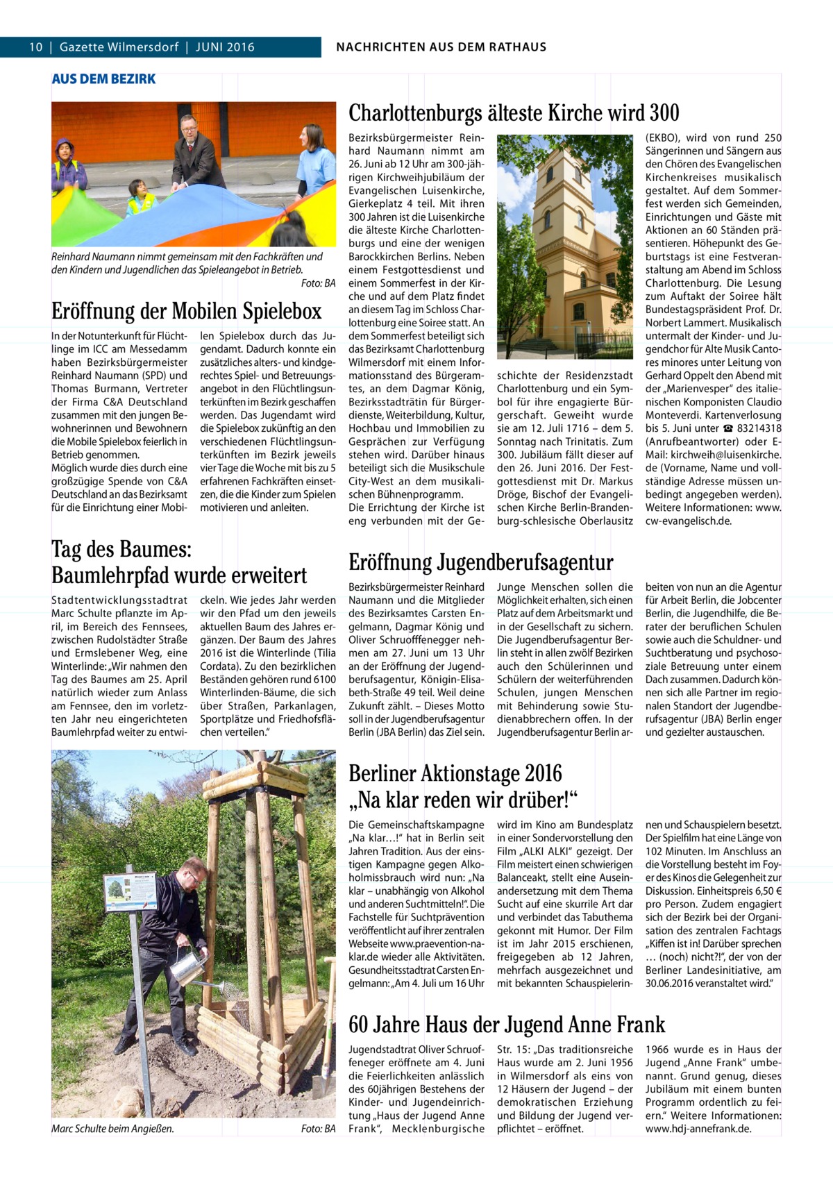 4  10  |  Gazette Wilmersdorf  |  Juni 2016  NACHRICHTEN AUS DEM RATHAUS NACHRICHTEN AUS DEM RATHAUS  GAZETTE Wilmersdorf 6/16  AUS DEM BEZIRK  Charlottenburgs älteste Kirche wird 300  Reinhard Naumann nimmt gemeinsam mit den Fachkräften und den Kindern und Jugendlichen das Spieleangebot in Betrieb. Foto: BA  Eröffnung der Mobilen Spielebox in der notunterkunft für Flüchtlinge im iCC am Messedamm haben Bezirksbürgermeister Reinhard naumann (SPD) und Thomas Burmann, Vertreter der Firma C&A Deutschland zusammen mit den jungen Bewohnerinnen und Bewohnern die Mobile Spielebox feierlich in Betrieb genommen. Möglich wurde dies durch eine großzügige Spende von C&A Deutschland an das Bezirksamt für die Einrichtung einer Mobi len Spielebox durch das Jugendamt. Dadurch konnte ein zusätzliches alters- und kindgerechtes Spiel- und Betreuungsangebot in den Flüchtlingsunterkünften im Bezirk geschaffen werden. Das Jugendamt wird die Spielebox zukünftig an den verschiedenen Flüchtlingsunterkünften im Bezirk jeweils vier Tage die Woche mit bis zu 5 erfahrenen Fachkräften einsetzen, die die Kinder zum Spielen motivieren und anleiten.  Tag des Baumes: Baumlehrpfad wurde erweitert Stadtentwicklungsstadtrat Marc Schulte pflanzte im April, im Bereich des Fennsees, zwischen Rudolstädter Straße und Ermslebener Weg, eine Winterlinde: „Wir nahmen den Tag des Baumes am 25. April natürlich wieder zum Anlass am Fennsee, den im vorletzten Jahr neu eingerichteten Baumlehrpfad weiter zu entwi ckeln. Wie jedes Jahr werden wir den Pfad um den jeweils aktuellen Baum des Jahres ergänzen. Der Baum des Jahres 2016 ist die Winterlinde (Tilia Cordata). Zu den bezirklichen Beständen gehören rund 6100 Winterlinden-Bäume, die sich über Straßen, Parkanlagen, Sportplätze und Friedhofsflächen verteilen.“  Bezirksbürgermeister Reinhard naumann nimmt am 26. Juni ab 12 uhr am 300-jährigen Kirchweihjubiläum der Evangelischen Luisenkirche, Gierkeplatz 4 teil. Mit ihren 300 Jahren ist die Luisenkirche die älteste Kirche Charlottenburgs und eine der wenigen Barockkirchen Berlins. neben einem Festgottesdienst und einem Sommerfest in der Kirche und auf dem Platz findet an diesem Tag im Schloss Charlottenburg eine Soiree statt. An dem Sommerfest beteiligt sich das Bezirksamt Charlottenburg Wilmersdorf mit einem informationsstand des Bürgeramtes, an dem Dagmar König, Bezirksstadträtin für Bürgerdienste, Weiterbildung, Kultur, Hochbau und immobilien zu Gesprächen zur Verfügung stehen wird. Darüber hinaus beteiligt sich die Musikschule City-West an dem musikalischen Bühnenprogramm. Die Errichtung der Kirche ist eng verbunden mit der Ge schichte der Residenzstadt Charlottenburg und ein Symbol für ihre engagierte Bürgerschaft. Geweiht wurde sie am 12. Juli 1716 – dem 5. Sonntag nach Trinitatis. Zum 300. Jubiläum fällt dieser auf den 26.  Juni 2016. Der Festgottesdienst mit Dr. Markus Dröge, Bischof der Evangelischen Kirche Berlin-Brandenburg-schlesische Oberlausitz  (EKBO), wird von rund 250 Sängerinnen und Sängern aus den Chören des Evangelischen Kirchenkreises musikalisch gestaltet. Auf dem Sommerfest werden sich Gemeinden, Einrichtungen und Gäste mit Aktionen an 60 Ständen präsentieren. Höhepunkt des Geburtstags ist eine Festveranstaltung am Abend im Schloss Charlottenburg. Die Lesung zum Auftakt der Soiree hält Bundestagspräsident Prof. Dr. norbert Lammert. Musikalisch untermalt der Kinder- und Jugendchor für Alte Musik Cantores minores unter Leitung von Gerhard Oppelt den Abend mit der „Marienvesper“ des italienischen Komponisten Claudio Monteverdi. Kartenverlosung bis 5. Juni unter ☎ 83214318 (Anrufbeantworter) oder EMail: kirchweih@luisenkirche. de (Vorname, name und vollständige Adresse müssen unbedingt angegeben werden). Weitere informationen: www. cw-evangelisch.de.  Eröffnung Jugendberufsagentur Bezirksbürgermeister Reinhard naumann und die Mitglieder des Bezirksamtes Carsten Engelmann, Dagmar König und Oliver Schruofffenegger nehmen am 27.  Juni um 13  uhr an der Eröffnung der Jugendberufsagentur, Königin-Elisabeth-Straße 49 teil. Weil deine Zukunft zählt. – Dieses Motto soll in der Jugendberufsagentur Berlin (JBA Berlin) das Ziel sein.  Junge Menschen sollen die Möglichkeit erhalten, sich einen Platz auf dem Arbeitsmarkt und in der Gesellschaft zu sichern. Die Jugendberufsagentur Berlin steht in allen zwölf Bezirken auch den Schülerinnen und Schülern der weiterführenden Schulen, jungen Menschen mit Behinderung sowie Studienabbrechern offen. in der Jugendberufsagentur Berlin ar beiten von nun an die Agentur für Arbeit Berlin, die Jobcenter Berlin, die Jugendhilfe, die Berater der beruflichen Schulen sowie auch die Schuldner- und Suchtberatung und psychosoziale Betreuung unter einem Dach zusammen. Dadurch können sich alle Partner im regionalen Standort der Jugendberufsagentur (JBA) Berlin enger und gezielter austauschen.  Berliner Aktionstage 2016 „Na klar reden wir drüber!“ Die Gemeinschaftskampagne „na klar…!“ hat in Berlin seit Jahren Tradition. Aus der einstigen Kampagne gegen Alkoholmissbrauch wird nun: „na klar – unabhängig von Alkohol und anderen Suchtmitteln!“. Die Fachstelle für Suchtprävention veröffentlicht auf ihrer zentralen Webseite www.praevention-naklar.de wieder alle Aktivitäten. Gesundheitsstadtrat Carsten Engelmann: „Am 4. Juli um 16 uhr  wird im Kino am Bundesplatz in einer Sondervorstellung den Film „ALKi ALKi“ gezeigt. Der Film meistert einen schwierigen Balanceakt, stellt eine Auseinandersetzung mit dem Thema Sucht auf eine skurrile Art dar und verbindet das Tabuthema gekonnt mit Humor. Der Film ist im Jahr 2015 erschienen, freigegeben ab 12  Jahren, mehrfach ausgezeichnet und mit bekannten Schauspielerin nen und Schauspielern besetzt. Der Spielfilm hat eine Länge von 102 Minuten. im Anschluss an die Vorstellung besteht im Foyer des Kinos die Gelegenheit zur Diskussion. Einheitspreis 6,50 € pro Person. Zudem engagiert sich der Bezirk bei der Organisation des zentralen Fachtags „Kiffen ist in! Darüber sprechen … (noch) nicht?!“, der von der Berliner Landesinitiative, am 30.06.2016 veranstaltet wird.“  60 Jahre Haus der Jugend Anne Frank  Marc Schulte beim Angießen.  Foto: BA  Jugendstadtrat Oliver Schruoffeneger eröffnete am 4.  Juni die Feierlichkeiten anlässlich des 60jährigen Bestehens der Kinder- und Jugendeinrichtung „Haus der Jugend Anne Frank“, Mecklenburgische  Str.  15: „Das traditionsreiche Haus wurde am 2.  Juni 1956 in Wilmersdorf als eins von 12 Häusern der Jugend – der demokratischen Erziehung und Bildung der Jugend verpflichtet – eröffnet.  1966 wurde es in Haus der Jugend „Anne Frank“ umbenannt. Grund genug, dieses Jubiläum mit einem bunten Programm ordentlich zu feiern.“ Weitere informationen: www.hdj-annefrank.de.