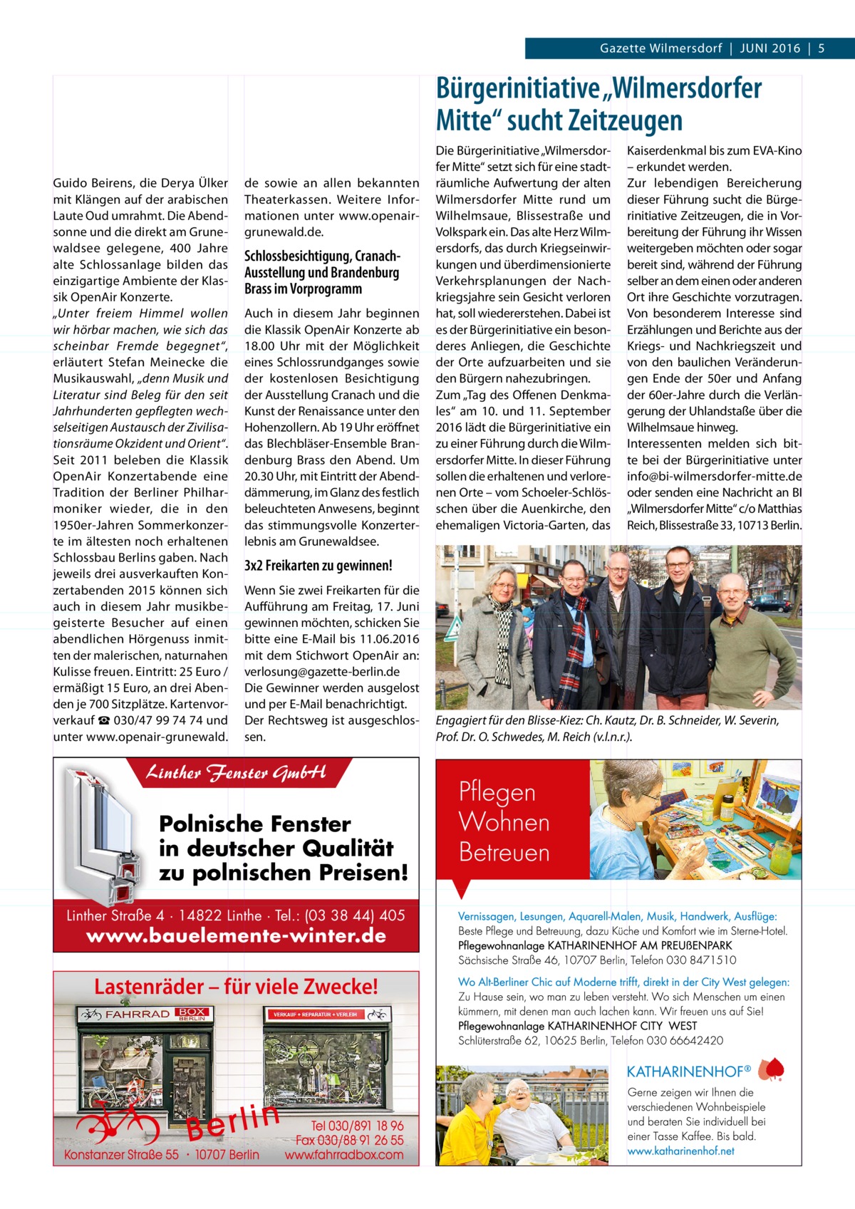 Gazette Wilmersdorf  |  Juni 2016  |  5  Bürgerinitiative „Wilmersdorfer Mitte“ sucht Zeitzeugen Guido Beirens, die Derya Ülker mit Klängen auf der arabischen Laute Oud umrahmt. Die Abendsonne und die direkt am Grunewaldsee gelegene, 400  Jahre alte Schlossanlage bilden das einzigartige Ambiente der Klassik OpenAir Konzerte. „Unter freiem Himmel wollen wir hörbar machen, wie sich das scheinbar Fremde begegnet“, erläutert Stefan Meinecke die Musikauswahl, „denn Musik und Literatur sind Beleg für den seit Jahrhunderten gepflegten wechselseitigen Austausch der Zivilisationsräume Okzident und Orient“. Seit 2011 beleben die Klassik OpenAir Konzertabende eine Tradition der Berliner Philharmoniker wieder, die in den 1950er-Jahren Sommerkonzerte im ältesten noch erhaltenen Schlossbau Berlins gaben. Nach jeweils drei ausverkauften Konzertabenden 2015 können sich auch in diesem Jahr musikbegeisterte Besucher auf einen abendlichen Hörgenuss inmitten der malerischen, naturnahen Kulisse freuen. Eintritt: 25 Euro / ermäßigt 15 Euro, an drei Abenden je 700 Sitzplätze. Kartenvorverkauf ☎ 030/47 99 74 74 und unter www.openair-grunewald.  Die Bürgerinitiative „Wilmersdorfer Mitte“ setzt sich für eine stadtde sowie an allen bekannten räumliche Aufwertung der alten Theaterkassen. Weitere Infor- Wilmersdorfer Mitte rund um mationen unter www.openair-­ Wilhelmsaue, Blissestraße und grunewald.de. Volkspark ein. Das alte Herz Wilmersdorfs, das durch KriegseinwirSchlossbesichtigung, Cranachkungen und überdimensionierte Ausstellung und Brandenburg Verkehrsplanungen der NachBrass im Vorprogramm kriegsjahre sein Gesicht verloren Auch in diesem Jahr beginnen hat, soll wiedererstehen. Dabei ist die Klassik OpenAir Konzerte ab es der Bürgerinitiative ein beson18.00  Uhr mit der Möglichkeit deres Anliegen, die Geschichte eines Schlossrundganges sowie der Orte aufzuarbeiten und sie der kostenlosen Besichtigung den Bürgern nahezubringen. der Ausstellung Cranach und die Zum „Tag des Offenen DenkmaKunst der Renaissance unter den les“ am 10. und 11.  September Hohenzollern. Ab 19 Uhr eröffnet 2016 lädt die Bürgerinitiative ein das Blechbläser-Ensemble Bran- zu einer Führung durch die Wilmdenburg Brass den Abend. Um ersdorfer Mitte. In dieser Führung 20.30 Uhr, mit Eintritt der Abend- sollen die erhaltenen und verloredämmerung, im Glanz des festlich nen Orte – vom Schoeler-Schlösbeleuchteten Anwesens, beginnt schen über die Auenkirche, den das stimmungsvolle Konzerter- ehemaligen Victoria-Garten, das lebnis am Grunewaldsee.  Kaiserdenkmal bis zum EVA-Kino – erkundet werden. Zur lebendigen Bereicherung dieser Führung sucht die Bürgerinitiative Zeitzeugen, die in Vorbereitung der Führung ihr Wissen weitergeben möchten oder sogar bereit sind, während der Führung selber an dem einen oder anderen Ort ihre Geschichte vorzutragen. Von besonderem Interesse sind Erzählungen und Berichte aus der Kriegs- und Nachkriegszeit und von den baulichen Veränderungen Ende der 50er und Anfang der 60er-Jahre durch die Verlängerung der Uhlandstaße über die Wilhelms­aue hinweg. Interessenten melden sich bitte bei der Bürgerinitiative unter info@bi-wilmersdorfer-mitte.de oder senden eine Nachricht an BI „Wilmersdorfer Mitte“ c/o Matthias Reich, Blissestraße 33, 10713 Berlin.  3x2 Freikarten zu gewinnen! Wenn Sie zwei Freikarten für die Aufführung am Freitag, 17. Juni gewinnen möchten, schicken Sie bitte eine E-Mail bis 11.06.2016 mit dem Stichwort OpenAir an: verlosung@gazette-berlin.de Die Gewinner werden ausgelost und per E-Mail benachrichtigt. Der Rechtsweg ist ausgeschlossen.  Linther Fenster GmbH  Polnische Fenster in deutscher Qualität zu polnischen Preisen! Linther Straße 4 · 14822 Linthe · Tel.: (03 38 44) 405  www.bauelemente-winter.de  Lastenräder – für viele Zwecke!  Engagiert für den Blisse-Kiez: Ch. Kautz, Dr. B. Schneider, W. Severin, Prof. Dr. O. Schwedes, M. Reich (v.l.n.r.).