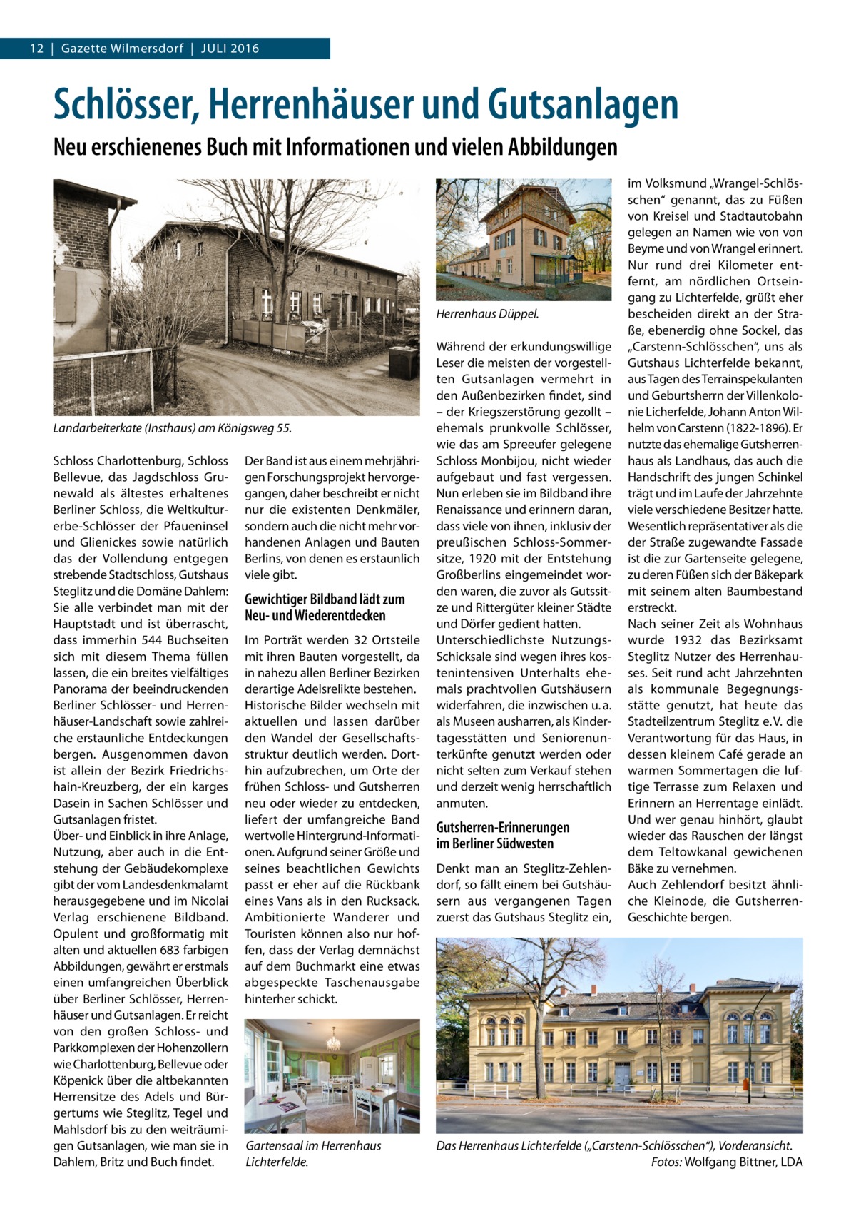 12  |  Gazette Wilmersdorf  |  Juli 2016  Schlösser, Herrenhäuser und Gutsanlagen Neu erschienenes Buch mit Informationen und vielen Abbildungen  Landarbeiterkate (Insthaus) am Königsweg 55.� Schloss Charlottenburg, Schloss Bellevue, das Jagdschloss Grunewald als ältestes erhaltenes Berliner Schloss, die Weltkultur­ erbe-Schlösser der Pfaueninsel und Glienickes sowie natürlich das der Vollendung entgegen strebende Stadtschloss, Gutshaus Steglitz und die Domäne Dahlem: Sie alle verbindet man mit der Hauptstadt und ist überrascht, dass immerhin 544 Buchseiten sich mit diesem Thema füllen lassen, die ein breites vielfältiges Panorama der beeindruckenden Berliner Schlösser- und Herrenhäuser-Landschaft sowie zahlreiche erstaunliche Entdeckungen bergen. Ausgenommen davon ist allein der Bezirk Friedrichshain-Kreuzberg, der ein karges Dasein in Sachen Schlösser und Gutsanlagen fristet. Über- und Einblick in ihre Anlage, Nutzung, aber auch in die Entstehung der Gebäudekomplexe gibt der vom Landesdenkmalamt herausgegebene und im Nicolai Verlag erschienene Bildband. Opulent und großformatig mit alten und aktuellen 683 farbigen Abbildungen, gewährt er erstmals einen umfangreichen Überblick über Berliner Schlösser, Herrenhäuser und Gutsanlagen. Er reicht von den großen Schloss- und Parkkomplexen der Hohenzollern wie Charlottenburg, Bellevue oder Köpenick über die altbekannten Herrensitze des Adels und Bürgertums wie Steglitz, Tegel und Mahlsdorf bis zu den weiträumigen Gutsanlagen, wie man sie in Dahlem, Britz und Buch findet.  Der Band ist aus einem mehrjährigen Forschungsprojekt hervorgegangen, daher beschreibt er nicht nur die existenten Denkmäler, sondern auch die nicht mehr vorhandenen Anlagen und Bauten Berlins, von denen es erstaunlich viele gibt.  Gewichtiger Bildband lädt zum Neu- und Wiederentdecken Im Porträt werden 32 Ortsteile mit ihren Bauten vorgestellt, da in nahezu allen Berliner Bezirken derartige Adelsrelikte bestehen. Historische Bilder wechseln mit aktuellen und lassen darüber den Wandel der Gesellschaftsstruktur deutlich werden. Dorthin aufzubrechen, um Orte der frühen Schloss- und Gutsherren neu oder wieder zu entdecken, liefert der umfangreiche Band wertvolle Hintergrund-Informationen. Aufgrund seiner Größe und seines beachtlichen Gewichts passt er eher auf die Rückbank eines Vans als in den Rucksack. Ambitionierte Wanderer und Touristen können also nur hoffen, dass der Verlag demnächst auf dem Buchmarkt eine etwas abgespeckte Taschenausgabe hinterher schickt.  Gartensaal im Herrenhaus Lichterfelde.  im Volksmund „Wrangel-Schlösschen“ genannt, das zu Füßen von Kreisel und Stadtautobahn gelegen an Namen wie von von Beyme und von Wrangel erinnert. Nur rund drei Kilometer entfernt, am nördlichen Ortseingang zu Lichterfelde, grüßt eher Herrenhaus Düppel. bescheiden direkt an der Straße, ebenerdig ohne Sockel, das Während der erkundungswillige „Carstenn-Schlösschen“, uns als Leser die meisten der vorgestell- Gutshaus Lichterfelde bekannt, ten Gutsanlagen vermehrt in aus Tagen des Terrainspekulanten den Außenbezirken findet, sind und Geburtsherrn der Villenkolo– der Kriegszerstörung gezollt – nie Licherfelde, Johann Anton Wilehemals prunkvolle Schlösser, helm von Carstenn (1822-1896). Er wie das am Spreeufer gelegene nutzte das ehemalige GutsherrenSchloss Monbijou, nicht wieder haus als Landhaus, das auch die aufgebaut und fast vergessen. Handschrift des jungen Schinkel Nun erleben sie im Bildband ihre trägt und im Laufe der Jahrzehnte Renaissance und erinnern daran, viele verschiedene Besitzer hatte. dass viele von ihnen, inklusiv der Wesentlich repräsentativer als die preußischen Schloss-Sommer- der Straße zugewandte Fassade sitze, 1920 mit der Entstehung ist die zur Gartenseite gelegene, Großberlins eingemeindet wor- zu deren Füßen sich der Bäkepark den waren, die zuvor als Gutssit- mit seinem alten Baumbestand ze und Rittergüter kleiner Städte erstreckt. Nach seiner Zeit als Wohnhaus und Dörfer gedient hatten. Unterschiedlichste Nutzungs-­ wurde 1932 das Bezirksamt Schicksale sind wegen ihres kos- Steglitz Nutzer des Herrenhautenintensiven Unterhalts ehe- ses. Seit rund acht Jahrzehnten mals prachtvollen Gutshäusern als kommunale Begegnungswiderfahren, die inzwischen u. a. stätte genutzt, hat heute das als Museen ausharren, als Kinder- Stadteilzentrum Steglitz e. V. die tagesstätten und Seniorenun- Verantwortung für das Haus, in terkünfte genutzt werden oder dessen kleinem Café gerade an nicht selten zum Verkauf stehen warmen Sommertagen die lufund derzeit wenig herrschaftlich tige Terrasse zum Relaxen und Erinnern an Herrentage einlädt. anmuten. Und wer genau hinhört, glaubt Gutsherren-Erinnerungen wieder das Rauschen der längst im Berliner Südwesten dem Teltowkanal gewichenen Denkt man an Steglitz-Zehlen- Bäke zu vernehmen. dorf, so fällt einem bei Gutshäu- Auch Zehlendorf besitzt ähnlisern aus vergangenen Tagen che Kleinode, die Gutsherren-­ zuerst das Gutshaus Steglitz ein, Geschichte bergen.  Das Herrenhaus Lichterfelde („Carstenn-Schlösschen“), Vorderansicht. �Fotos: Wolfgang Bittner, LDA