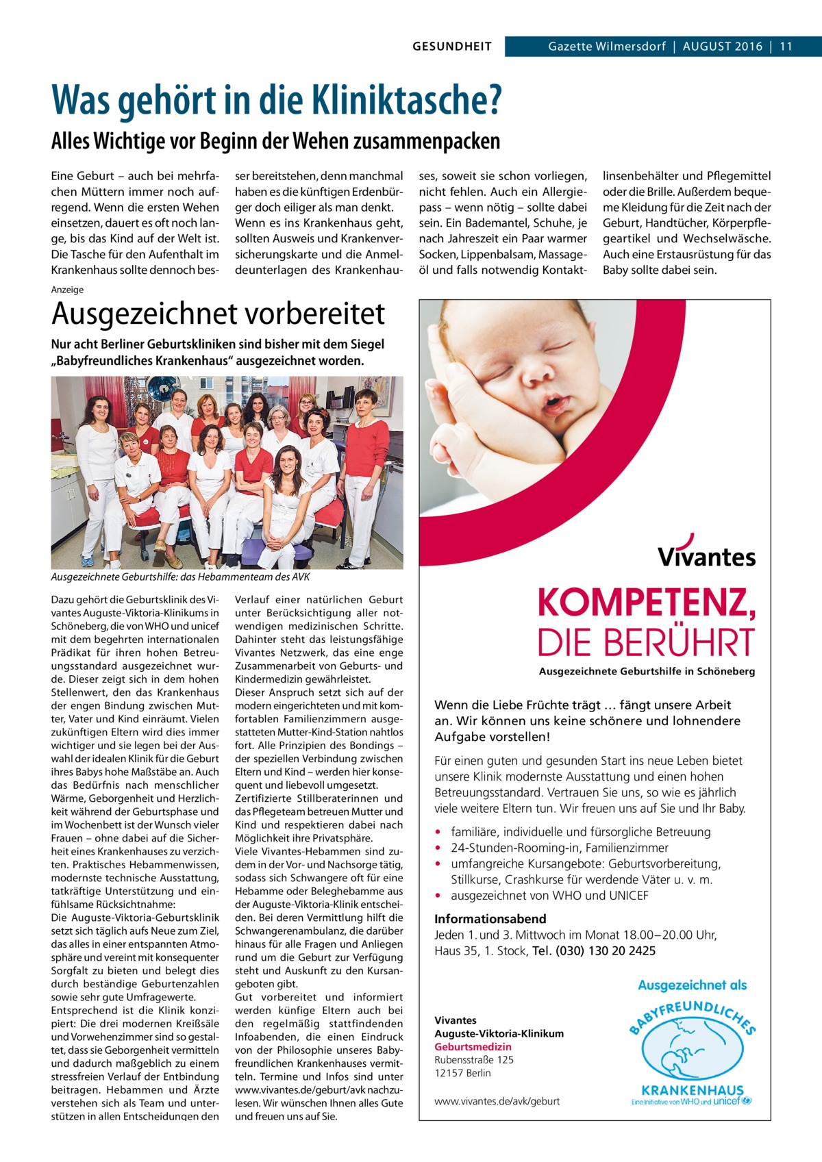 GESUNDHEIT  Gazette Wilmersdorf  |  August 2016  |  11  Was gehört in die Kliniktasche? Alles Wichtige vor Beginn der Wehen zusammenpacken Eine Geburt – auch bei mehrfachen Müttern immer noch aufregend. Wenn die ersten Wehen einsetzen, dauert es oft noch lange, bis das Kind auf der Welt ist. Die Tasche für den Aufenthalt im Krankenhaus sollte dennoch bes ser bereitstehen, denn manchmal haben es die künftigen Erdenbürger doch eiliger als man denkt. Wenn es ins Krankenhaus geht, sollten Ausweis und Krankenversicherungskarte und die Anmeldeunterlagen des Krankenhau ses, soweit sie schon vorliegen, nicht fehlen. Auch ein Allergiepass – wenn nötig – sollte dabei sein. Ein Bademantel, Schuhe, je nach Jahreszeit ein Paar warmer Socken, Lippenbalsam, Massageöl und falls notwendig Kontakt linsenbehälter und Pflegemittel oder die Brille. Außerdem bequeme Kleidung für die Zeit nach der Geburt, Handtücher, Körperpflegeartikel und Wechselwäsche. Auch eine Erstausrüstung für das Baby sollte dabei sein.  Anzeige  Ausgezeichnet vorbereitet Nur acht Berliner Geburtskliniken sind bisher mit dem Siegel „Babyfreundliches Krankenhaus“ ausgezeichnet worden.  Ausgezeichnete Geburtshilfe: das Hebammenteam des AVK Dazu gehört die Geburtsklinik des Vivantes Auguste-Viktoria-Klinikums in Schöneberg, die von WHO und unicef mit dem begehrten internationalen Prädikat für ihren hohen Betreuungsstandard ausgezeichnet wurde. Dieser zeigt sich in dem hohen Stellenwert, den das Krankenhaus der engen Bindung zwischen Mutter, Vater und Kind einräumt. Vielen zukünftigen Eltern wird dies immer wichtiger und sie legen bei der Auswahl der idealen Klinik für die Geburt ihres Babys hohe Maßstäbe an. Auch das Bedürfnis nach menschlicher Wärme, Geborgenheit und Herzlichkeit während der Geburtsphase und im Wochenbett ist der Wunsch vieler Frauen – ohne dabei auf die Sicherheit eines Krankenhauses zu verzichten. Praktisches Hebammenwissen, modernste technische Ausstattung, tatkräftige Unterstützung und einfühlsame Rücksichtnahme: Die Auguste-Viktoria-Geburtsklinik setzt sich täglich aufs Neue zum Ziel, das alles in einer entspannten Atmosphäre und vereint mit konsequenter Sorgfalt zu bieten und belegt dies durch beständige Geburtenzahlen sowie sehr gute Umfragewerte. Entsprechend ist die Klinik konzipiert: Die drei modernen Kreißsäle und Vorwehenzimmer sind so gestaltet, dass sie Geborgenheit vermitteln und dadurch maßgeblich zu einem stressfreien Verlauf der Entbindung beitragen. Hebammen und Ärzte verstehen sich als Team und unterstützen in allen Entscheidungen den  Verlauf einer natürlichen Geburt unter Berücksichtigung aller notwendigen medizinischen Schritte. Dahinter steht das leistungsfähige Vivantes Netzwerk, das eine enge Zusammenarbeit von Geburts- und Kindermedizin gewährleistet. Dieser Anspruch setzt sich auf der modern eingerichteten und mit komfortablen Familienzimmern ausgestatteten Mutter-Kind-Station nahtlos fort. Alle Prinzipien des Bondings – der speziellen Verbindung zwischen Eltern und Kind – werden hier konsequent und liebevoll umgesetzt. Zertifizierte Stillberaterinnen und das Pflegeteam betreuen Mutter und Kind und respektieren dabei nach Möglichkeit ihre Privatsphäre. Viele Vivantes-Hebammen sind zudem in der Vor- und Nachsorge tätig, sodass sich Schwangere oft für eine Hebamme oder Beleghebamme aus der Auguste-Viktoria-Klinik entscheiden. Bei deren Vermittlung hilft die Schwangerenambulanz, die darüber hinaus für alle Fragen und Anliegen rund um die Geburt zur Verfügung steht und Auskunft zu den Kursangeboten gibt. Gut vorbereitet und informiert werden künfige Eltern auch bei den regelmäßig stattfindenden Infoabenden, die einen Eindruck von der Philosophie unseres Babyfreundlichen Krankenhauses vermitteln. Termine und Infos sind unter www.vivantes.de/geburt/avk nachzulesen. Wir wünschen Ihnen alles Gute und freuen uns auf Sie.  Ausgezeichnete Geburtshilfe in Schöneberg  Wenn die Liebe Früchte trägt … fängt unsere Arbeit an. Wir können uns keine schönere und lohnendere Aufgabe vorstellen! Für einen guten und gesunden Start ins neue Leben bietet unsere Klinik modernste Ausstattung und einen hohen Betreuungsstandard. Vertrauen Sie uns, so wie es jährlich viele weitere Eltern tun. Wir freuen uns auf Sie und Ihr Baby. • familiäre, individuelle und fürsorgliche Betreuung • 24-Stunden-Rooming-in, Familienzimmer • umfangreiche Kursangebote: Geburtsvorbereitung, Stillkurse, Crashkurse für werdende Väter u. v. m. • ausgezeichnet von WHO und UNICEF Informationsabend Jeden 1. und 3. Mittwoch im Monat 18.00 – 20.00 Uhr, Haus 35, 1. Stock, Tel. (030) 130 20 2425  Vivantes Auguste-Viktoria-Klinikum Geburtsmedizin Rubensstraße 125 12157 Berlin www.vivantes.de/avk/geburt